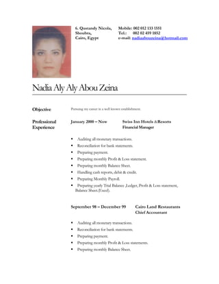 6. Qustandy Nicola,
Shoubra,
Cairo, Egypt
Mobile: 002 012 133 1551
Tel.: 002 02 459 1852
e-mail: nadiaabouzeina@hotmail.com
NadiaAlyAlyAbouZeina
Objective Pursuing my career in a well known establishment.
Professional
Experience
January 2000 – Now Swiss Inn Hotels &Resorts
Financial Manager
 Auditing all monetary transactions.
 Reconciliation for bank statements.
 Preparing payment.
 Preparing monthly Profit & Loss statement.
 Preparing monthly Balance Sheet.
 Handling cash reports, debit & credit.
 Preparing Monthly Payroll.
 Preparing yearly Trial Balance ,Ledger, Profit & Loss statement,
Balance Sheet.(Excel).
September 98 – December 99 Cairo Land Restaurants
Chief Accountant
 Auditing all monetary transactions.
 Reconciliation for bank statements.
 Preparing payment.
 Preparing monthly Profit & Loss statements.
 Preparing monthly Balance Sheet.
 