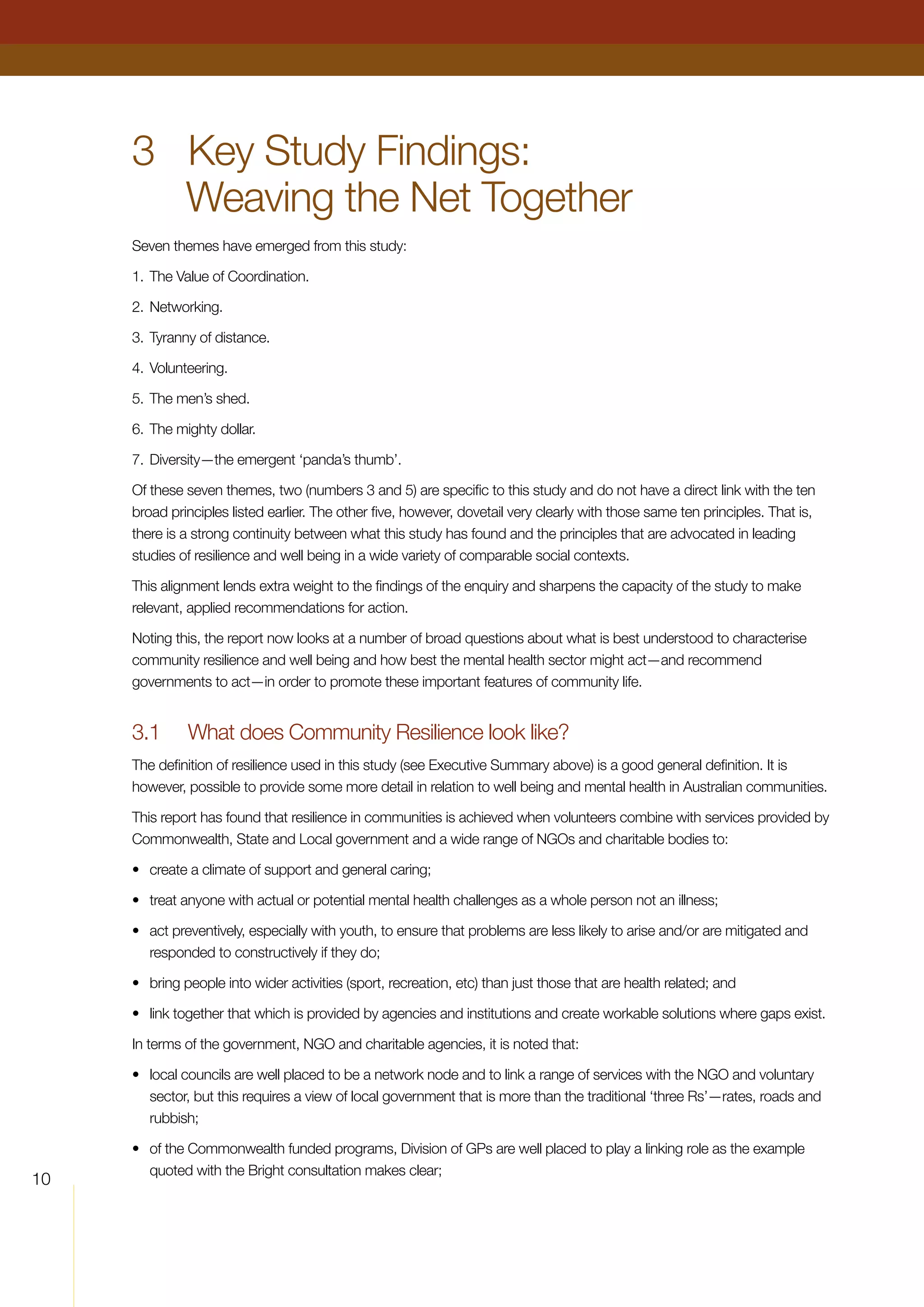 10
3	 Key Study Findings:
Weaving the Net Together
Seven themes have emerged from this study:
1.	The Value of Coordination.
2.	Networking.
3.	Tyranny of distance.
4.	Volunteering.
5.	The men’s shed.
6.	The mighty dollar.
7.	Diversity—the emergent ‘panda’s thumb’.
Of these seven themes, two (numbers 3 and 5) are specific to this study and do not have a direct link with the ten
broad principles listed earlier. The other five, however, dovetail very clearly with those same ten principles. That is,
there is a strong continuity between what this study has found and the principles that are advocated in leading
studies of resilience and well being in a wide variety of comparable social contexts.
This alignment lends extra weight to the findings of the enquiry and sharpens the capacity of the study to make
relevant, applied recommendations for action.
Noting this, the report now looks at a number of broad questions about what is best understood to characterise
community resilience and well being and how best the mental health sector might act—and recommend
governments to act—in order to promote these important features of community life.
3.1	 What does Community Resilience look like?
The definition of resilience used in this study (see Executive Summary above) is a good general definition. It is
however, possible to provide some more detail in relation to well being and mental health in Australian communities.
This report has found that resilience in communities is achieved when volunteers combine with services provided by
Commonwealth, State and Local government and a wide range of NGOs and charitable bodies to:
•	 create a climate of support and general caring;
•	 treat anyone with actual or potential mental health challenges as a whole person not an illness;
•	 act preventively, especially with youth, to ensure that problems are less likely to arise and/or are mitigated and
responded to constructively if they do;
•	 bring people into wider activities (sport, recreation, etc) than just those that are health related; and
•	 link together that which is provided by agencies and institutions and create workable solutions where gaps exist.
In terms of the government, NGO and charitable agencies, it is noted that:
•	 local councils are well placed to be a network node and to link a range of services with the NGO and voluntary
sector, but this requires a view of local government that is more than the traditional ‘three Rs’—rates, roads and
rubbish;
•	 of the Commonwealth funded programs, Division of GPs are well placed to play a linking role as the example
quoted with the Bright consultation makes clear;
 