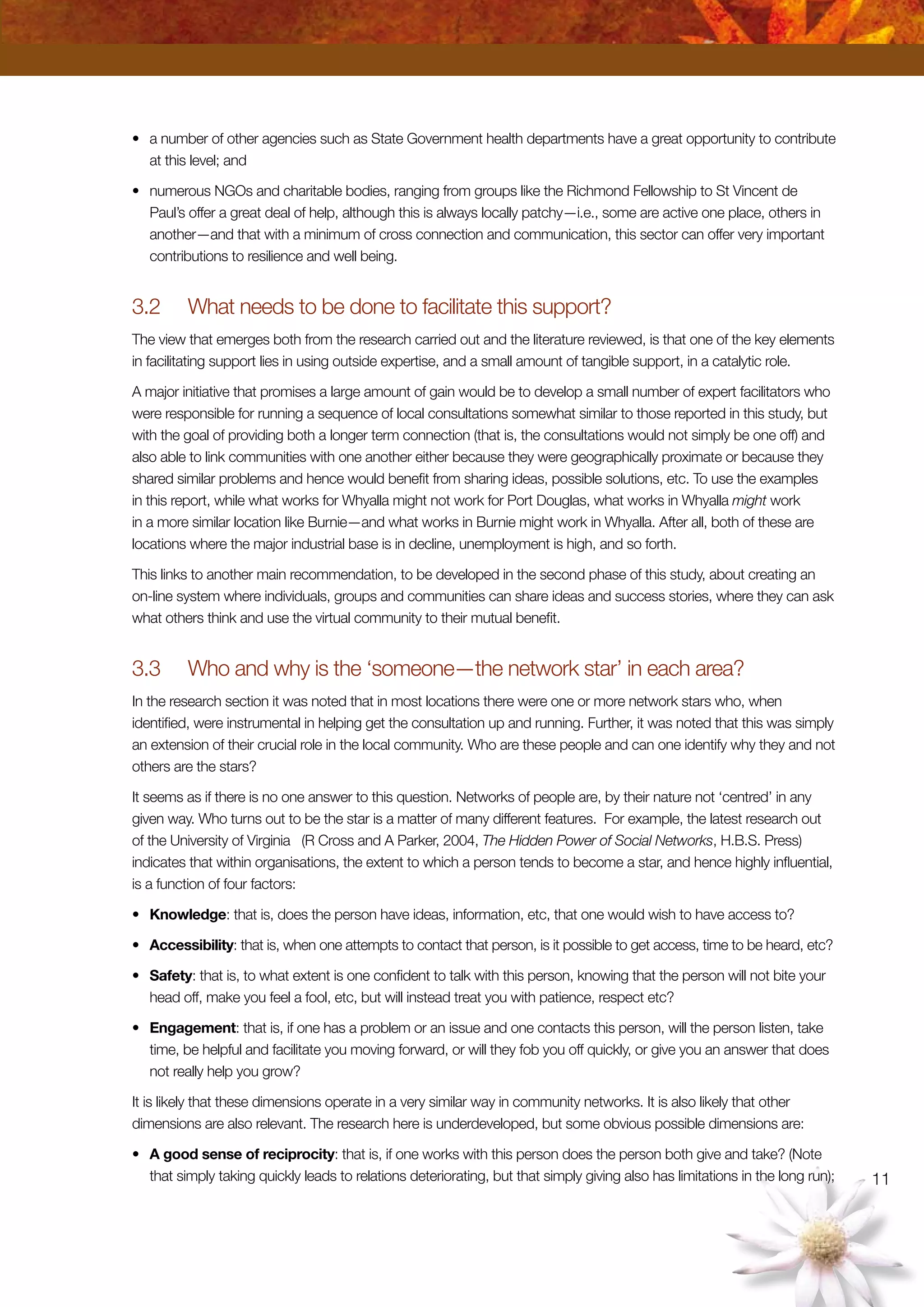 11
•	 a number of other agencies such as State Government health departments have a great opportunity to contribute
at this level; and
•	 numerous NGOs and charitable bodies, ranging from groups like the Richmond Fellowship to St Vincent de
Paul’s offer a great deal of help, although this is always locally patchy—i.e., some are active one place, others in
another—and that with a minimum of cross connection and communication, this sector can offer very important
contributions to resilience and well being.
3.2	 What needs to be done to facilitate this support?
The view that emerges both from the research carried out and the literature reviewed, is that one of the key elements
in facilitating support lies in using outside expertise, and a small amount of tangible support, in a catalytic role.
A major initiative that promises a large amount of gain would be to develop a small number of expert facilitators who
were responsible for running a sequence of local consultations somewhat similar to those reported in this study, but
with the goal of providing both a longer term connection (that is, the consultations would not simply be one off) and
also able to link communities with one another either because they were geographically proximate or because they
shared similar problems and hence would benefit from sharing ideas, possible solutions, etc. To use the examples
in this report, while what works for Whyalla might not work for Port Douglas, what works in Whyalla might work
in a more similar location like Burnie—and what works in Burnie might work in Whyalla. After all, both of these are
locations where the major industrial base is in decline, unemployment is high, and so forth.
This links to another main recommendation, to be developed in the second phase of this study, about creating an
on-line system where individuals, groups and communities can share ideas and success stories, where they can ask
what others think and use the virtual community to their mutual benefit.
3.3	 Who and why is the ‘someone—the network star’ in each area?
In the research section it was noted that in most locations there were one or more network stars who, when
identified, were instrumental in helping get the consultation up and running. Further, it was noted that this was simply
an extension of their crucial role in the local community. Who are these people and can one identify why they and not
others are the stars?
It seems as if there is no one answer to this question. Networks of people are, by their nature not ‘centred’ in any
given way. Who turns out to be the star is a matter of many different features. For example, the latest research out
of the University of Virginia (R Cross and A Parker, 2004, The Hidden Power of Social Networks, H.B.S. Press)
indicates that within organisations, the extent to which a person tends to become a star, and hence highly influential,
is a function of four factors:
•	 Knowledge: that is, does the person have ideas, information, etc, that one would wish to have access to?
•	 Accessibility: that is, when one attempts to contact that person, is it possible to get access, time to be heard, etc?
•	 Safety: that is, to what extent is one confident to talk with this person, knowing that the person will not bite your
head off, make you feel a fool, etc, but will instead treat you with patience, respect etc?
•	 Engagement: that is, if one has a problem or an issue and one contacts this person, will the person listen, take
time, be helpful and facilitate you moving forward, or will they fob you off quickly, or give you an answer that does
not really help you grow?
It is likely that these dimensions operate in a very similar way in community networks. It is also likely that other
dimensions are also relevant. The research here is underdeveloped, but some obvious possible dimensions are:
•	 A good sense of reciprocity: that is, if one works with this person does the person both give and take? (Note
that simply taking quickly leads to relations deteriorating, but that simply giving also has limitations in the long run);
 