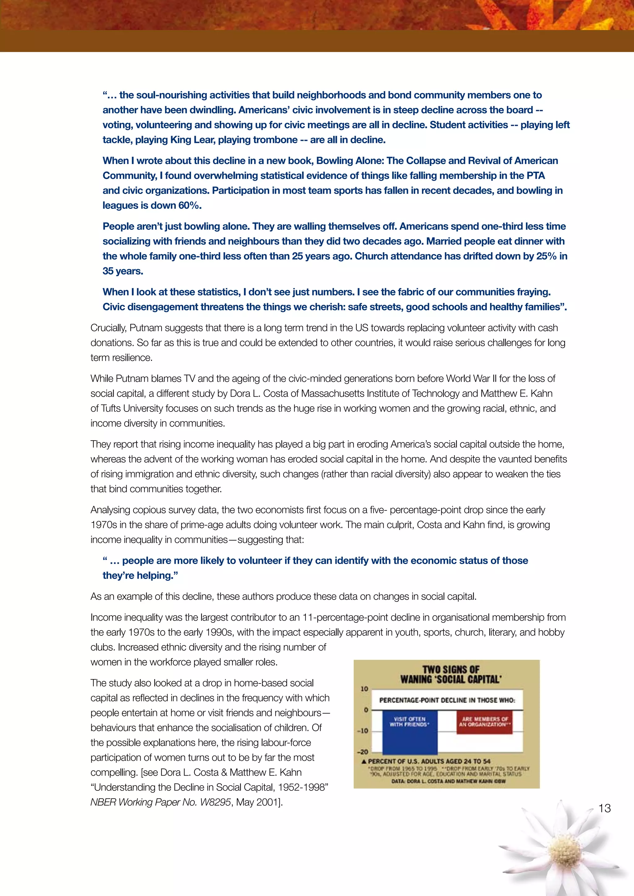 13
“… the soul-nourishing activities that build neighborhoods and bond community members one to
another have been dwindling. Americans’ civic involvement is in steep decline across the board --
voting, volunteering and showing up for civic meetings are all in decline. Student activities -- playing left
tackle, playing King Lear, playing trombone -- are all in decline.
When I wrote about this decline in a new book, Bowling Alone: The Collapse and Revival of American
Community, I found overwhelming statistical evidence of things like falling membership in the PTA
and civic organizations. Participation in most team sports has fallen in recent decades, and bowling in
leagues is down 60%.
People aren’t just bowling alone. They are walling themselves off. Americans spend one-third less time
socializing with friends and neighbours than they did two decades ago. Married people eat dinner with
the whole family one-third less often than 25 years ago. Church attendance has drifted down by 25% in
35 years.
When I look at these statistics, I don’t see just numbers. I see the fabric of our communities fraying.
Civic disengagement threatens the things we cherish: safe streets, good schools and healthy families”.
Crucially, Putnam suggests that there is a long term trend in the US towards replacing volunteer activity with cash
donations. So far as this is true and could be extended to other countries, it would raise serious challenges for long
term resilience.
While Putnam blames TV and the ageing of the civic-minded generations born before World War II for the loss of
social capital, a different study by Dora L. Costa of Massachusetts Institute of Technology and Matthew E. Kahn
of Tufts University focuses on such trends as the huge rise in working women and the growing racial, ethnic, and
income diversity in communities.
They report that rising income inequality has played a big part in eroding America’s social capital outside the home,
whereas the advent of the working woman has eroded social capital in the home. And despite the vaunted benefits
of rising immigration and ethnic diversity, such changes (rather than racial diversity) also appear to weaken the ties
that bind communities together.
Analysing copious survey data, the two economists first focus on a five- percentage-point drop since the early
1970s in the share of prime-age adults doing volunteer work. The main culprit, Costa and Kahn find, is growing
income inequality in communities—suggesting that:
“ … people are more likely to volunteer if they can identify with the economic status of those
they’re helping.”
As an example of this decline, these authors produce these data on changes in social capital.
Income inequality was the largest contributor to an 11-percentage-point decline in organisational membership from
the early 1970s to the early 1990s, with the impact especially apparent in youth, sports, church, literary, and hobby
clubs. Increased ethnic diversity and the rising number of
women in the workforce played smaller roles.
The study also looked at a drop in home-based social
capital as reflected in declines in the frequency with which
people entertain at home or visit friends and neighbours—
behaviours that enhance the socialisation of children. Of
the possible explanations here, the rising labour-force
participation of women turns out to be by far the most
compelling. [see Dora L. Costa  Matthew E. Kahn
“Understanding the Decline in Social Capital, 1952-1998”
NBER Working Paper No. W8295, May 2001].
 