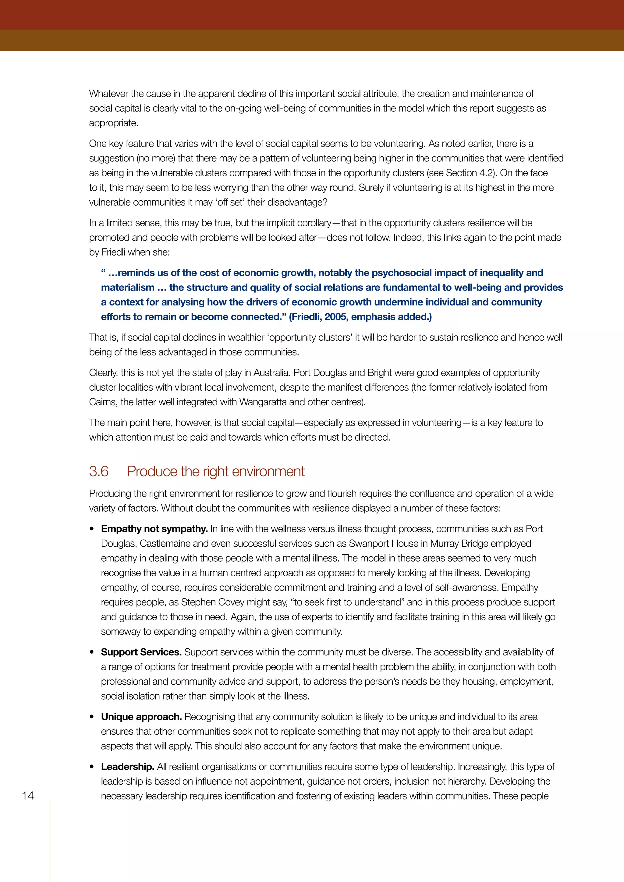 14
Whatever the cause in the apparent decline of this important social attribute, the creation and maintenance of
social capital is clearly vital to the on-going well-being of communities in the model which this report suggests as
appropriate.
One key feature that varies with the level of social capital seems to be volunteering. As noted earlier, there is a
suggestion (no more) that there may be a pattern of volunteering being higher in the communities that were identified
as being in the vulnerable clusters compared with those in the opportunity clusters (see Section 4.2). On the face
to it, this may seem to be less worrying than the other way round. Surely if volunteering is at its highest in the more
vulnerable communities it may ‘off set’ their disadvantage?
In a limited sense, this may be true, but the implicit corollary—that in the opportunity clusters resilience will be
promoted and people with problems will be looked after—does not follow. Indeed, this links again to the point made
by Friedli when she:
“ …reminds us of the cost of economic growth, notably the psychosocial impact of inequality and
materialism … the structure and quality of social relations are fundamental to well-being and provides
a context for analysing how the drivers of economic growth undermine individual and community
efforts to remain or become connected.” (Friedli, 2005, emphasis added.)
That is, if social capital declines in wealthier ‘opportunity clusters’ it will be harder to sustain resilience and hence well
being of the less advantaged in those communities.
Clearly, this is not yet the state of play in Australia. Port Douglas and Bright were good examples of opportunity
cluster localities with vibrant local involvement, despite the manifest differences (the former relatively isolated from
Cairns, the latter well integrated with Wangaratta and other centres).
The main point here, however, is that social capital—especially as expressed in volunteering—is a key feature to
which attention must be paid and towards which efforts must be directed.
3.6	 Produce the right environment
Producing the right environment for resilience to grow and flourish requires the confluence and operation of a wide
variety of factors. Without doubt the communities with resilience displayed a number of these factors:
•	 Empathy not sympathy. In line with the wellness versus illness thought process, communities such as Port
Douglas, Castlemaine and even successful services such as Swanport House in Murray Bridge employed
empathy in dealing with those people with a mental illness. The model in these areas seemed to very much
recognise the value in a human centred approach as opposed to merely looking at the illness. Developing
empathy, of course, requires considerable commitment and training and a level of self-awareness. Empathy
requires people, as Stephen Covey might say, “to seek first to understand” and in this process produce support
and guidance to those in need. Again, the use of experts to identify and facilitate training in this area will likely go
someway to expanding empathy within a given community.
•	 Support Services. Support services within the community must be diverse. The accessibility and availability of
a range of options for treatment provide people with a mental health problem the ability, in conjunction with both
professional and community advice and support, to address the person’s needs be they housing, employment,
social isolation rather than simply look at the illness.
•	 Unique approach. Recognising that any community solution is likely to be unique and individual to its area
ensures that other communities seek not to replicate something that may not apply to their area but adapt
aspects that will apply. This should also account for any factors that make the environment unique.
•	 Leadership. All resilient organisations or communities require some type of leadership. Increasingly, this type of
leadership is based on influence not appointment, guidance not orders, inclusion not hierarchy. Developing the
necessary leadership requires identification and fostering of existing leaders within communities. These people
 