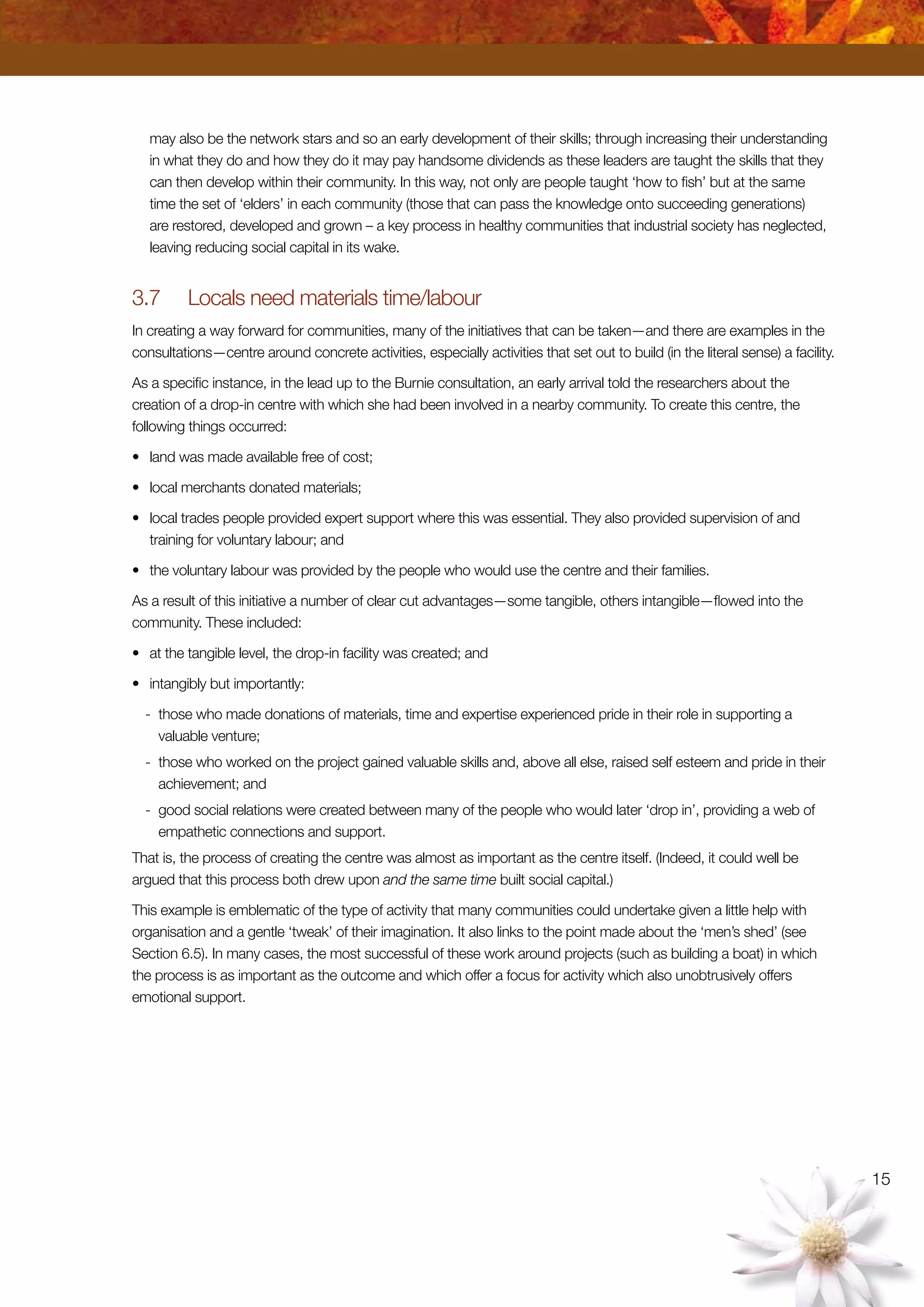 15
may also be the network stars and so an early development of their skills; through increasing their understanding
in what they do and how they do it may pay handsome dividends as these leaders are taught the skills that they
can then develop within their community. In this way, not only are people taught ‘how to fish’ but at the same
time the set of ‘elders’ in each community (those that can pass the knowledge onto succeeding generations)
are restored, developed and grown – a key process in healthy communities that industrial society has neglected,
leaving reducing social capital in its wake.
3.7	 Locals need materials time/labour
In creating a way forward for communities, many of the initiatives that can be taken—and there are examples in the
consultations—centre around concrete activities, especially activities that set out to build (in the literal sense) a facility.
As a specific instance, in the lead up to the Burnie consultation, an early arrival told the researchers about the
creation of a drop-in centre with which she had been involved in a nearby community. To create this centre, the
following things occurred:
•	 land was made available free of cost;
•	 local merchants donated materials;
•	 local trades people provided expert support where this was essential. They also provided supervision of and
training for voluntary labour; and
•	 the voluntary labour was provided by the people who would use the centre and their families.
As a result of this initiative a number of clear cut advantages—some tangible, others intangible—flowed into the
community. These included:
•	 at the tangible level, the drop-in facility was created; and
•	 intangibly but importantly:
-	 those who made donations of materials, time and expertise experienced pride in their role in supporting a
valuable venture;
-	 those who worked on the project gained valuable skills and, above all else, raised self esteem and pride in their
achievement; and
-	 good social relations were created between many of the people who would later ‘drop in’, providing a web of
empathetic connections and support.
That is, the process of creating the centre was almost as important as the centre itself. (Indeed, it could well be
argued that this process both drew upon and the same time built social capital.)
This example is emblematic of the type of activity that many communities could undertake given a little help with
organisation and a gentle ‘tweak’ of their imagination. It also links to the point made about the ‘men’s shed’ (see
Section 6.5). In many cases, the most successful of these work around projects (such as building a boat) in which
the process is as important as the outcome and which offer a focus for activity which also unobtrusively offers
emotional support.
 