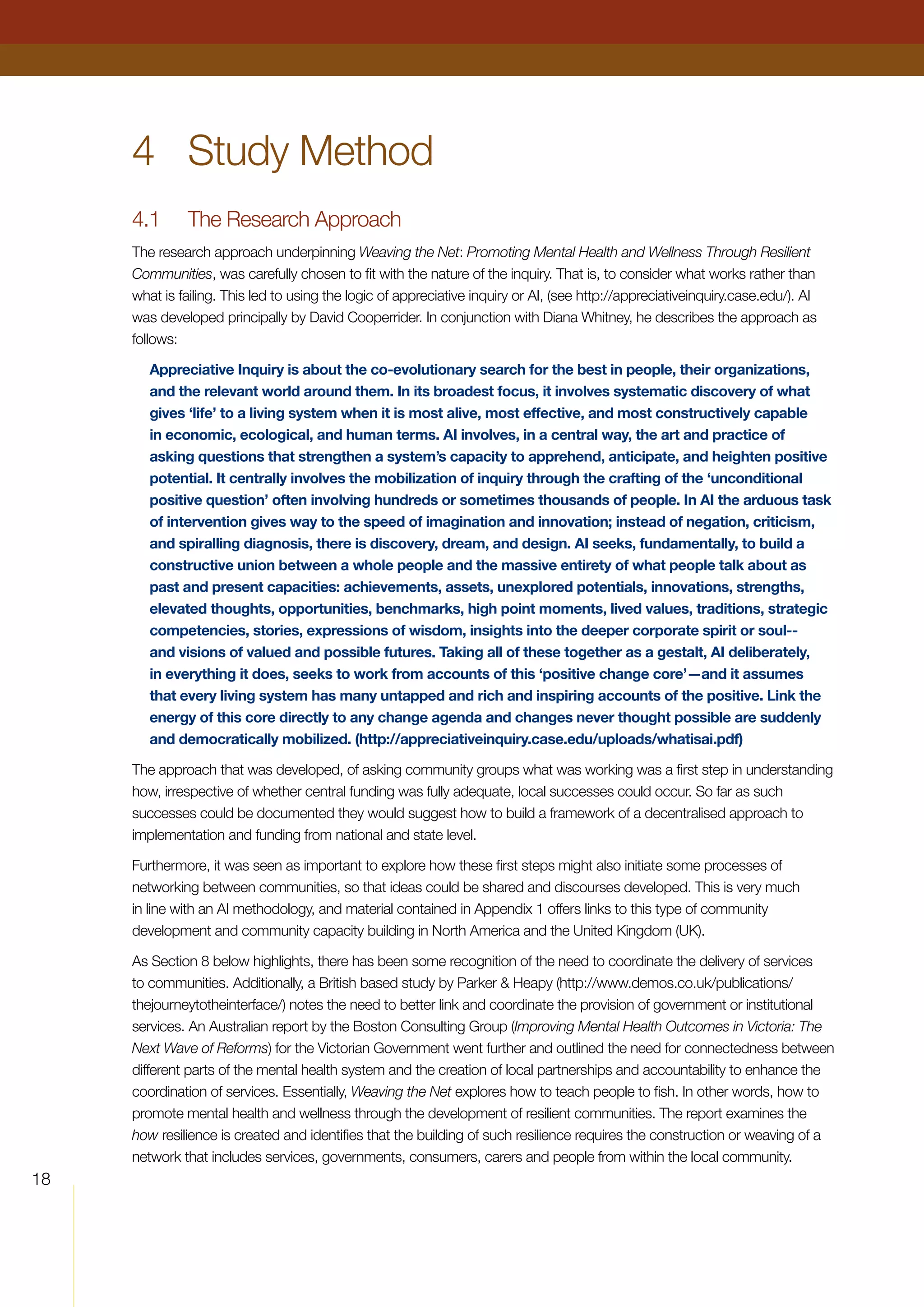 18
4	 Study Method
4.1	 The Research Approach
The research approach underpinning Weaving the Net: Promoting Mental Health and Wellness Through Resilient
Communities, was carefully chosen to fit with the nature of the inquiry. That is, to consider what works rather than
what is failing. This led to using the logic of appreciative inquiry or AI, (see http://appreciativeinquiry.case.edu/). AI
was developed principally by David Cooperrider. In conjunction with Diana Whitney, he describes the approach as
follows:
Appreciative Inquiry is about the co-evolutionary search for the best in people, their organizations,
and the relevant world around them. In its broadest focus, it involves systematic discovery of what
gives ‘life’ to a living system when it is most alive, most effective, and most constructively capable
in economic, ecological, and human terms. AI involves, in a central way, the art and practice of
asking questions that strengthen a system’s capacity to apprehend, anticipate, and heighten positive
potential. It centrally involves the mobilization of inquiry through the crafting of the ‘unconditional
positive question’ often involving hundreds or sometimes thousands of people. In AI the arduous task
of intervention gives way to the speed of imagination and innovation; instead of negation, criticism,
and spiralling diagnosis, there is discovery, dream, and design. AI seeks, fundamentally, to build a
constructive union between a whole people and the massive entirety of what people talk about as
past and present capacities: achievements, assets, unexplored potentials, innovations, strengths,
elevated thoughts, opportunities, benchmarks, high point moments, lived values, traditions, strategic
competencies, stories, expressions of wisdom, insights into the deeper corporate spirit or soul--
and visions of valued and possible futures. Taking all of these together as a gestalt, AI deliberately,
in everything it does, seeks to work from accounts of this ‘positive change core’—and it assumes
that every living system has many untapped and rich and inspiring accounts of the positive. Link the
energy of this core directly to any change agenda and changes never thought possible are suddenly
and democratically mobilized. (http://appreciativeinquiry.case.edu/uploads/whatisai.pdf)
The approach that was developed, of asking community groups what was working was a first step in understanding
how, irrespective of whether central funding was fully adequate, local successes could occur. So far as such
successes could be documented they would suggest how to build a framework of a decentralised approach to
implementation and funding from national and state level.
Furthermore, it was seen as important to explore how these first steps might also initiate some processes of
networking between communities, so that ideas could be shared and discourses developed. This is very much
in line with an AI methodology, and material contained in Appendix 1 offers links to this type of community
development and community capacity building in North America and the United Kingdom (UK).
As Section 8 below highlights, there has been some recognition of the need to coordinate the delivery of services
to communities. Additionally, a British based study by Parker  Heapy (http://www.demos.co.uk/publications/
thejourneytotheinterface/) notes the need to better link and coordinate the provision of government or institutional
services. An Australian report by the Boston Consulting Group (Improving Mental Health Outcomes in Victoria: The
Next Wave of Reforms) for the Victorian Government went further and outlined the need for connectedness between
different parts of the mental health system and the creation of local partnerships and accountability to enhance the
coordination of services. Essentially, Weaving the Net explores how to teach people to fish. In other words, how to
promote mental health and wellness through the development of resilient communities. The report examines the
how resilience is created and identifies that the building of such resilience requires the construction or weaving of a
network that includes services, governments, consumers, carers and people from within the local community.
 