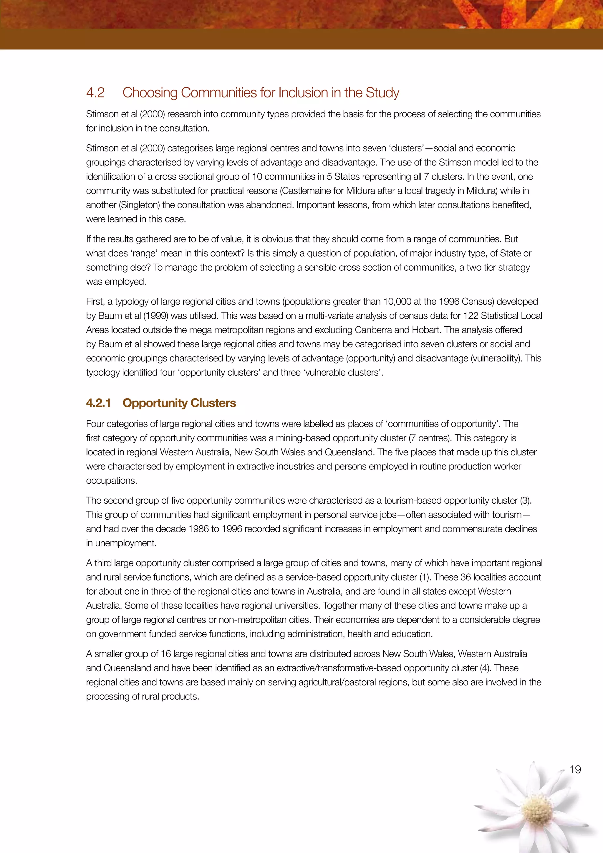 19
4.2	 Choosing Communities for Inclusion in the Study
Stimson et al (2000) research into community types provided the basis for the process of selecting the communities
for inclusion in the consultation.
Stimson et al (2000) categorises large regional centres and towns into seven ‘clusters’—social and economic
groupings characterised by varying levels of advantage and disadvantage. The use of the Stimson model led to the
identification of a cross sectional group of 10 communities in 5 States representing all 7 clusters. In the event, one
community was substituted for practical reasons (Castlemaine for Mildura after a local tragedy in Mildura) while in
another (Singleton) the consultation was abandoned. Important lessons, from which later consultations benefited,
were learned in this case.
If the results gathered are to be of value, it is obvious that they should come from a range of communities. But
what does ‘range’ mean in this context? Is this simply a question of population, of major industry type, of State or
something else? To manage the problem of selecting a sensible cross section of communities, a two tier strategy
was employed.
First, a typology of large regional cities and towns (populations greater than 10,000 at the 1996 Census) developed
by Baum et al (1999) was utilised. This was based on a multi-variate analysis of census data for 122 Statistical Local
Areas located outside the mega metropolitan regions and excluding Canberra and Hobart. The analysis offered
by Baum et al showed these large regional cities and towns may be categorised into seven clusters or social and
economic groupings characterised by varying levels of advantage (opportunity) and disadvantage (vulnerability). This
typology identified four ‘opportunity clusters’ and three ‘vulnerable clusters’.
4.2.1	 Opportunity Clusters
Four categories of large regional cities and towns were labelled as places of ‘communities of opportunity’. The
first category of opportunity communities was a mining-based opportunity cluster (7 centres). This category is
located in regional Western Australia, New South Wales and Queensland. The five places that made up this cluster
were characterised by employment in extractive industries and persons employed in routine production worker
occupations.
The second group of five opportunity communities were characterised as a tourism-based opportunity cluster (3).
This group of communities had significant employment in personal service jobs—often associated with tourism—
and had over the decade 1986 to 1996 recorded significant increases in employment and commensurate declines
in unemployment.
A third large opportunity cluster comprised a large group of cities and towns, many of which have important regional
and rural service functions, which are defined as a service-based opportunity cluster (1). These 36 localities account
for about one in three of the regional cities and towns in Australia, and are found in all states except Western
Australia. Some of these localities have regional universities. Together many of these cities and towns make up a
group of large regional centres or non-metropolitan cities. Their economies are dependent to a considerable degree
on government funded service functions, including administration, health and education.
A smaller group of 16 large regional cities and towns are distributed across New South Wales, Western Australia
and Queensland and have been identified as an extractive/transformative-based opportunity cluster (4). These
regional cities and towns are based mainly on serving agricultural/pastoral regions, but some also are involved in the
processing of rural products.
 