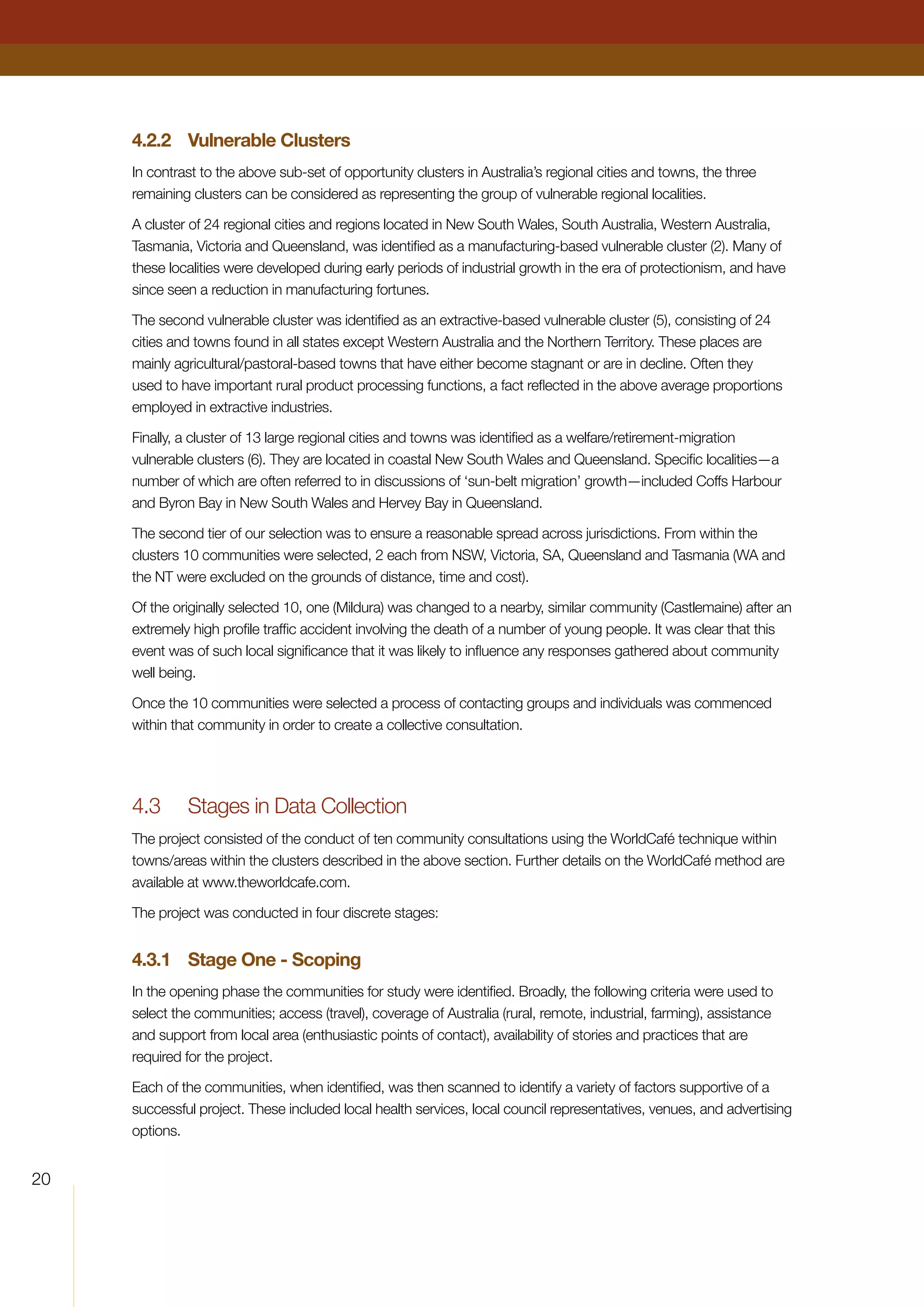 4.2.2	 Vulnerable Clusters
In contrast to the above sub-set of opportunity clusters in Australia’s regional cities and towns, the three
remaining clusters can be considered as representing the group of vulnerable regional localities.
A cluster of 24 regional cities and regions located in New South Wales, South Australia, Western Australia,
Tasmania, Victoria and Queensland, was identified as a manufacturing-based vulnerable cluster (2). Many of
these localities were developed during early periods of industrial growth in the era of protectionism, and have
since seen a reduction in manufacturing fortunes.
The second vulnerable cluster was identified as an extractive-based vulnerable cluster (5), consisting of 24
cities and towns found in all states except Western Australia and the Northern Territory. These places are
mainly agricultural/pastoral-based towns that have either become stagnant or are in decline. Often they
used to have important rural product processing functions, a fact reflected in the above average proportions
employed in extractive industries.
Finally, a cluster of 13 large regional cities and towns was identified as a welfare/retirement-migration
vulnerable clusters (6). They are located in coastal New South Wales and Queensland. Specific localities—a
number of which are often referred to in discussions of ‘sun-belt migration’ growth—included Coffs Harbour
and Byron Bay in New South Wales and Hervey Bay in Queensland.
The second tier of our selection was to ensure a reasonable spread across jurisdictions. From within the
clusters 10 communities were selected, 2 each from NSW, Victoria, SA, Queensland and Tasmania (WA and
the NT were excluded on the grounds of distance, time and cost).
Of the originally selected 10, one (Mildura) was changed to a nearby, similar community (Castlemaine) after an
extremely high profile traffic accident involving the death of a number of young people. It was clear that this
event was of such local significance that it was likely to influence any responses gathered about community
well being.
Once the 10 communities were selected a process of contacting groups and individuals was commenced
within that community in order to create a collective consultation.
4.3	 Stages in Data Collection
The project consisted of the conduct of ten community consultations using the WorldCafé technique within
towns/areas within the clusters described in the above section. Further details on the WorldCafé method are
available at www.theworldcafe.com.
The project was conducted in four discrete stages:
4.3.1	 Stage One - Scoping
In the opening phase the communities for study were identified. Broadly, the following criteria were used to
select the communities; access (travel), coverage of Australia (rural, remote, industrial, farming), assistance
and support from local area (enthusiastic points of contact), availability of stories and practices that are
required for the project.
Each of the communities, when identified, was then scanned to identify a variety of factors supportive of a
successful project. These included local health services, local council representatives, venues, and advertising
options.
20
 