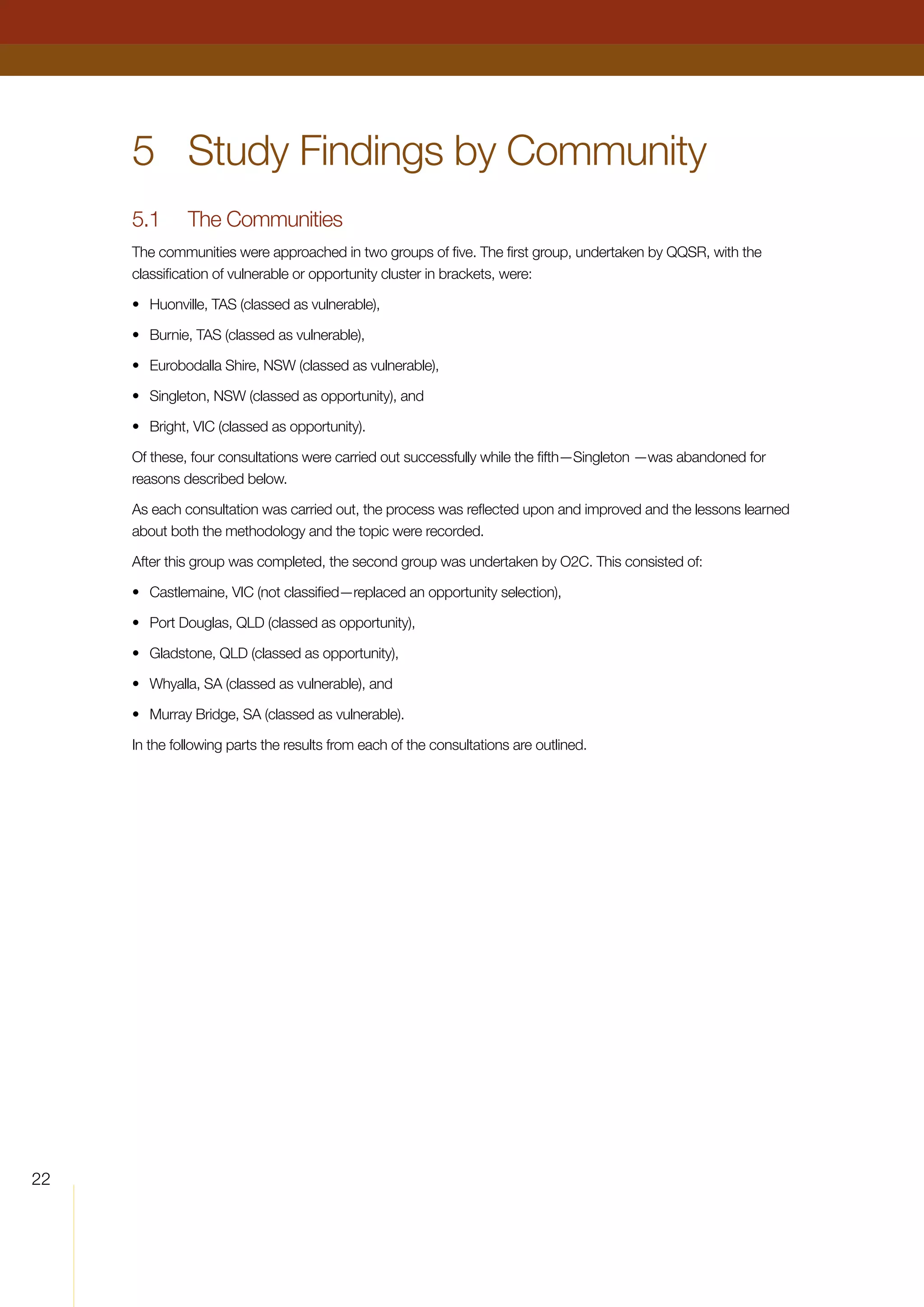 22
5	 Study Findings by Community
5.1	 The Communities
The communities were approached in two groups of five. The first group, undertaken by QQSR, with the
classification of vulnerable or opportunity cluster in brackets, were:
•	 Huonville, TAS (classed as vulnerable),
•	 Burnie, TAS (classed as vulnerable),
•	 Eurobodalla Shire, NSW (classed as vulnerable),
•	 Singleton, NSW (classed as opportunity), and
•	 Bright, VIC (classed as opportunity).
Of these, four consultations were carried out successfully while the fifth—Singleton —was abandoned for
reasons described below.
As each consultation was carried out, the process was reflected upon and improved and the lessons learned
about both the methodology and the topic were recorded.
After this group was completed, the second group was undertaken by O2C. This consisted of:
•	 Castlemaine, VIC (not classified—replaced an opportunity selection),
•	 Port Douglas, QLD (classed as opportunity),
•	 Gladstone, QLD (classed as opportunity),
•	 Whyalla, SA (classed as vulnerable), and
•	 Murray Bridge, SA (classed as vulnerable).
In the following parts the results from each of the consultations are outlined.
	
 