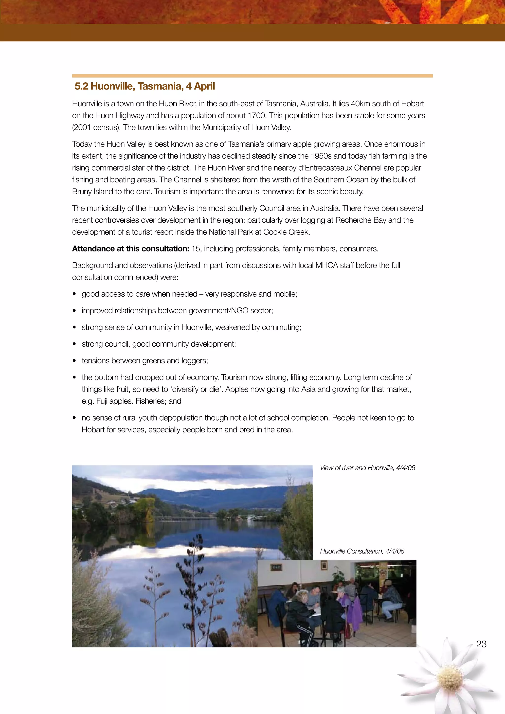 23
5.2 Huonville, Tasmania, 4 April
Huonville is a town on the Huon River, in the south-east of Tasmania, Australia. It lies 40km south of Hobart
on the Huon Highway and has a population of about 1700. This population has been stable for some years
(2001 census). The town lies within the Municipality of Huon Valley.
Today the Huon Valley is best known as one of Tasmania’s primary apple growing areas. Once enormous in
its extent, the significance of the industry has declined steadily since the 1950s and today fish farming is the
rising commercial star of the district. The Huon River and the nearby d’Entrecasteaux Channel are popular
fishing and boating areas. The Channel is sheltered from the wrath of the Southern Ocean by the bulk of
Bruny Island to the east. Tourism is important: the area is renowned for its scenic beauty.
The municipality of the Huon Valley is the most southerly Council area in Australia. There have been several
recent controversies over development in the region; particularly over logging at Recherche Bay and the
development of a tourist resort inside the National Park at Cockle Creek.
Attendance at this consultation: 15, including professionals, family members, consumers.
Background and observations (derived in part from discussions with local MHCA staff before the full
consultation commenced) were:
•	 good access to care when needed – very responsive and mobile;
•	 improved relationships between government/NGO sector;
•	 strong sense of community in Huonville, weakened by commuting;
•	 strong council, good community development;
•	 tensions between greens and loggers;
•	 the bottom had dropped out of economy. Tourism now strong, lifting economy. Long term decline of
things like fruit, so need to ‘diversify or die’. Apples now going into Asia and growing for that market,
e.g. Fuji apples. Fisheries; and
•	 no sense of rural youth depopulation though not a lot of school completion. People not keen to go to
Hobart for services, especially people born and bred in the area.
View of river and Huonville, 4/4/06
Huonville Consultation, 4/4/06
 