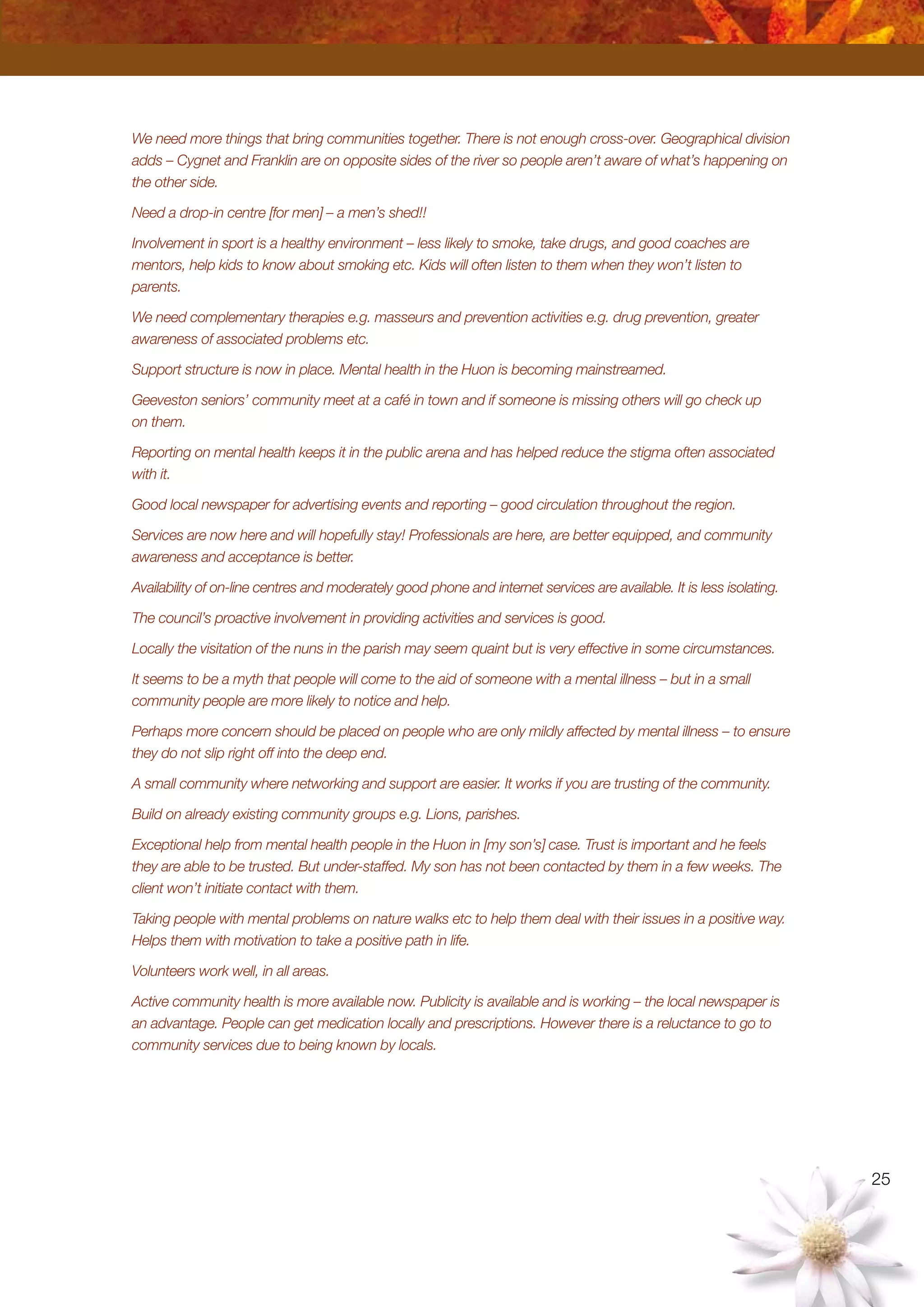 25
We need more things that bring communities together. There is not enough cross-over. Geographical division
adds – Cygnet and Franklin are on opposite sides of the river so people aren’t aware of what’s happening on
the other side.
Need a drop-in centre [for men] – a men’s shed!!
Involvement in sport is a healthy environment – less likely to smoke, take drugs, and good coaches are
mentors, help kids to know about smoking etc. Kids will often listen to them when they won’t listen to
parents.
We need complementary therapies e.g. masseurs and prevention activities e.g. drug prevention, greater
awareness of associated problems etc.
Support structure is now in place. Mental health in the Huon is becoming mainstreamed.
Geeveston seniors’ community meet at a café in town and if someone is missing others will go check up
on them.
Reporting on mental health keeps it in the public arena and has helped reduce the stigma often associated
with it.
Good local newspaper for advertising events and reporting – good circulation throughout the region.
Services are now here and will hopefully stay! Professionals are here, are better equipped, and community
awareness and acceptance is better.
Availability of on-line centres and moderately good phone and internet services are available. It is less isolating.
The council’s proactive involvement in providing activities and services is good.
Locally the visitation of the nuns in the parish may seem quaint but is very effective in some circumstances.
It seems to be a myth that people will come to the aid of someone with a mental illness – but in a small
community people are more likely to notice and help.
Perhaps more concern should be placed on people who are only mildly affected by mental illness – to ensure
they do not slip right off into the deep end.
A small community where networking and support are easier. It works if you are trusting of the community.
Build on already existing community groups e.g. Lions, parishes.
Exceptional help from mental health people in the Huon in [my son’s] case. Trust is important and he feels
they are able to be trusted. But under-staffed. My son has not been contacted by them in a few weeks. The
client won’t initiate contact with them.
Taking people with mental problems on nature walks etc to help them deal with their issues in a positive way.
Helps them with motivation to take a positive path in life.
Volunteers work well, in all areas.
Active community health is more available now. Publicity is available and is working – the local newspaper is
an advantage. People can get medication locally and prescriptions. However there is a reluctance to go to
community services due to being known by locals.
 