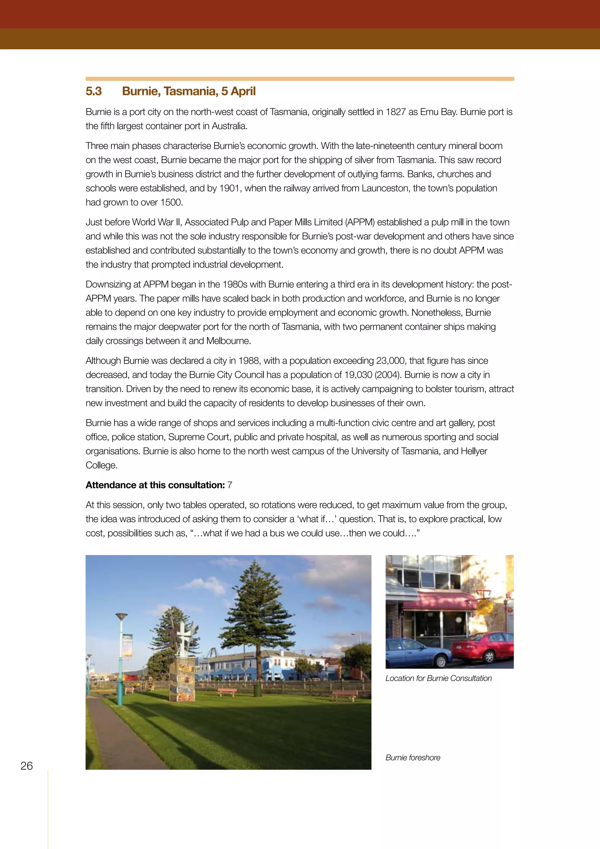 26
5.3	 Burnie, Tasmania, 5 April
Burnie is a port city on the north-west coast of Tasmania, originally settled in 1827 as Emu Bay. Burnie port is
the fifth largest container port in Australia.
Three main phases characterise Burnie’s economic growth. With the late-nineteenth century mineral boom
on the west coast, Burnie became the major port for the shipping of silver from Tasmania. This saw record
growth in Burnie’s business district and the further development of outlying farms. Banks, churches and
schools were established, and by 1901, when the railway arrived from Launceston, the town’s population
had grown to over 1500.
Just before World War II, Associated Pulp and Paper Mills Limited (APPM) established a pulp mill in the town
and while this was not the sole industry responsible for Burnie’s post-war development and others have since
established and contributed substantially to the town’s economy and growth, there is no doubt APPM was
the industry that prompted industrial development.
Downsizing at APPM began in the 1980s with Burnie entering a third era in its development history: the post-
APPM years. The paper mills have scaled back in both production and workforce, and Burnie is no longer
able to depend on one key industry to provide employment and economic growth. Nonetheless, Burnie
remains the major deepwater port for the north of Tasmania, with two permanent container ships making
daily crossings between it and Melbourne.
Although Burnie was declared a city in 1988, with a population exceeding 23,000, that figure has since
decreased, and today the Burnie City Council has a population of 19,030 (2004). Burnie is now a city in
transition. Driven by the need to renew its economic base, it is actively campaigning to bolster tourism, attract
new investment and build the capacity of residents to develop businesses of their own.
Burnie has a wide range of shops and services including a multi-function civic centre and art gallery, post
office, police station, Supreme Court, public and private hospital, as well as numerous sporting and social
organisations. Burnie is also home to the north west campus of the University of Tasmania, and Hellyer
College.
Attendance at this consultation: 7
At this session, only two tables operated, so rotations were reduced, to get maximum value from the group,
the idea was introduced of asking them to consider a ‘what if…’ question. That is, to explore practical, low
cost, possibilities such as, “…what if we had a bus we could use…then we could….”
Location for Burnie Consultation
Burnie foreshore
 