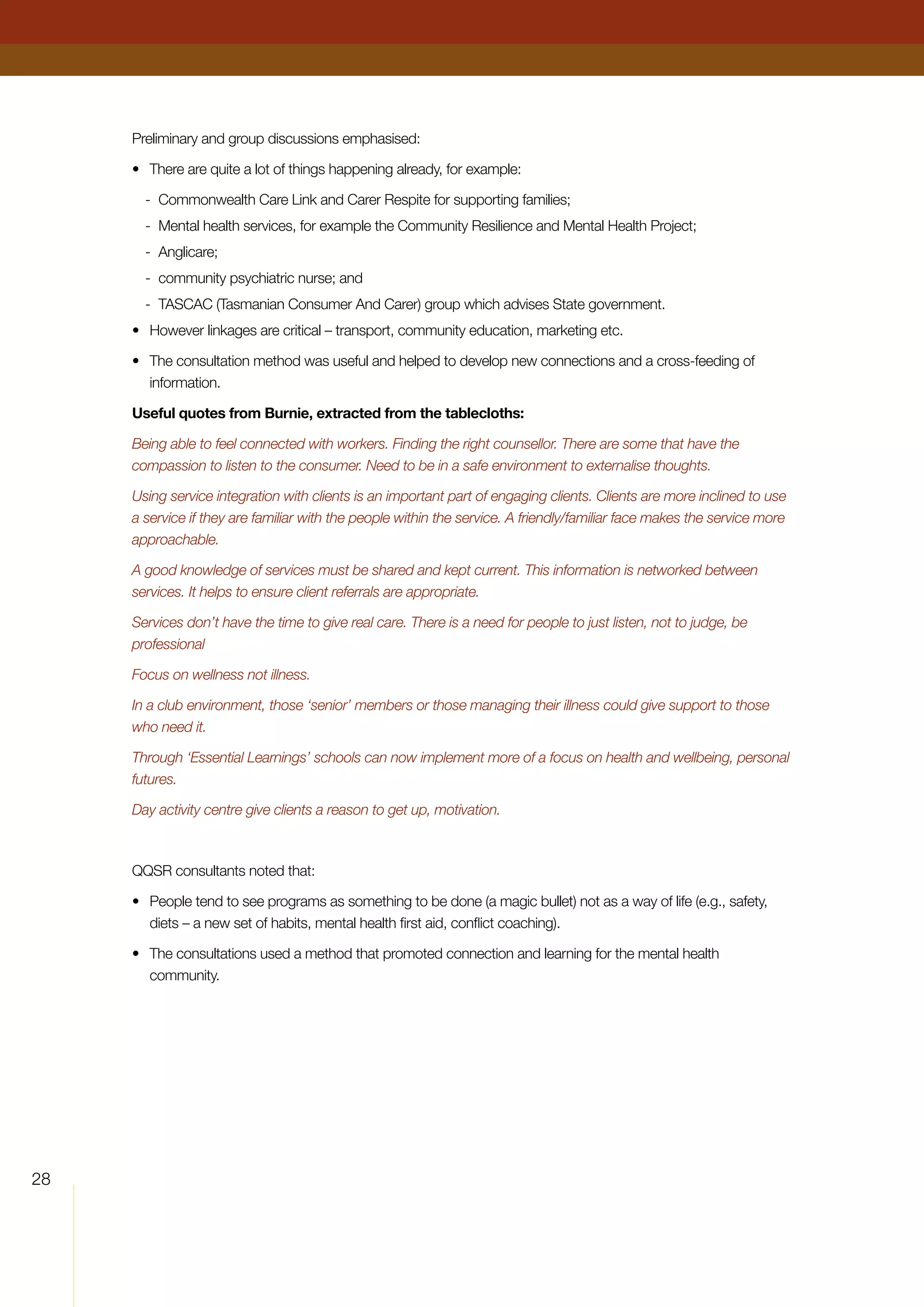 28
Preliminary and group discussions emphasised:
•	 There are quite a lot of things happening already, for example:
-	 Commonwealth Care Link and Carer Respite for supporting families;
-	 Mental health services, for example the Community Resilience and Mental Health Project;
-	 Anglicare;
-	 community psychiatric nurse; and
-	 TASCAC (Tasmanian Consumer And Carer) group which advises State government.
•	 However linkages are critical – transport, community education, marketing etc.
•	 The consultation method was useful and helped to develop new connections and a cross-feeding of
information.
Useful quotes from Burnie, extracted from the tablecloths:
Being able to feel connected with workers. Finding the right counsellor. There are some that have the
compassion to listen to the consumer. Need to be in a safe environment to externalise thoughts.
Using service integration with clients is an important part of engaging clients. Clients are more inclined to use
a service if they are familiar with the people within the service. A friendly/familiar face makes the service more
approachable.
A good knowledge of services must be shared and kept current. This information is networked between
services. It helps to ensure client referrals are appropriate.
Services don’t have the time to give real care. There is a need for people to just listen, not to judge, be
professional
Focus on wellness not illness.
In a club environment, those ‘senior’ members or those managing their illness could give support to those
who need it.
Through ‘Essential Learnings’ schools can now implement more of a focus on health and wellbeing, personal
futures.
Day activity centre give clients a reason to get up, motivation.
QQSR consultants noted that:
•	 People tend to see programs as something to be done (a magic bullet) not as a way of life (e.g., safety,
diets – a new set of habits, mental health first aid, conflict coaching).
•	 The consultations used a method that promoted connection and learning for the mental health
community.
 