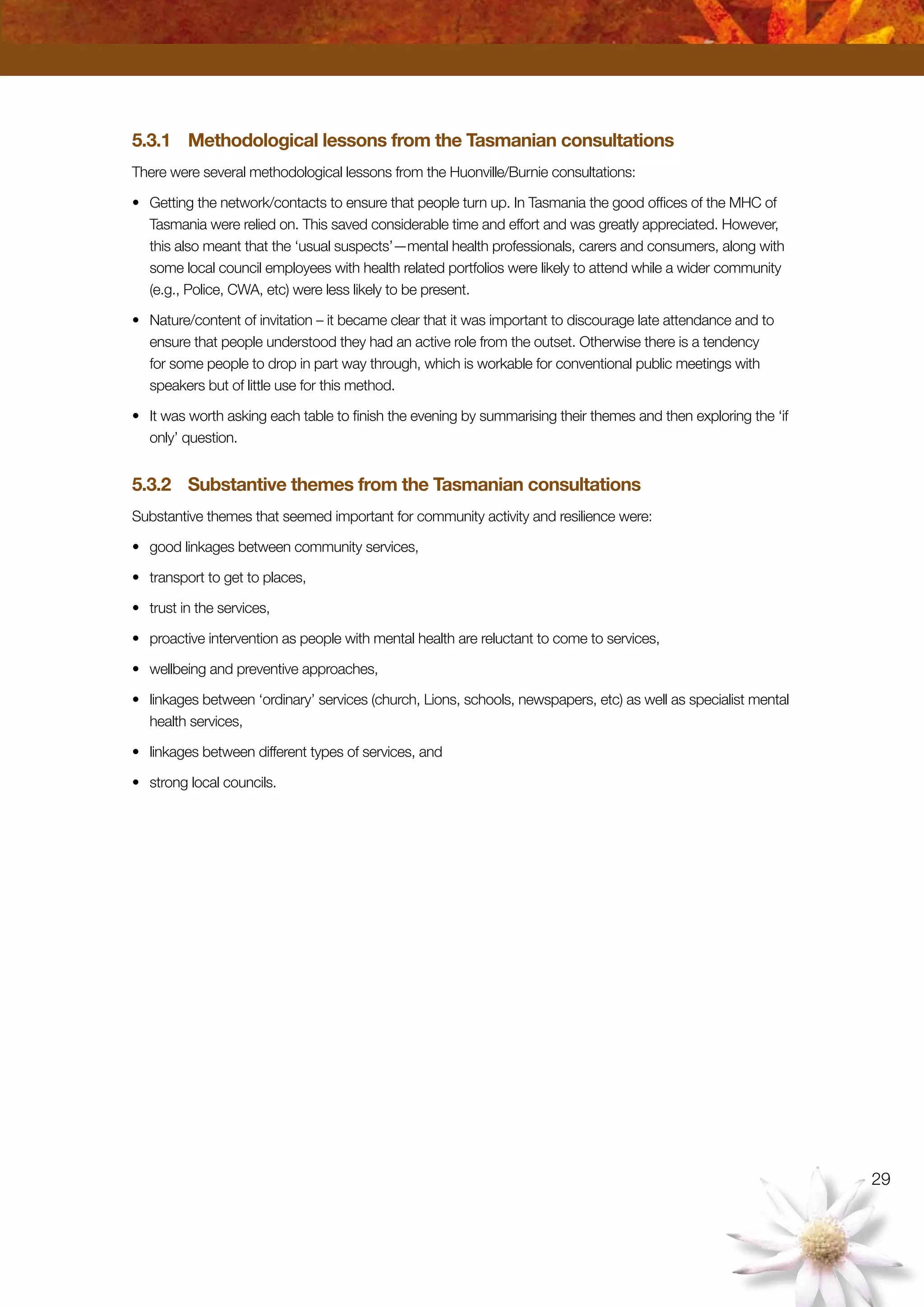 29
5.3.1	 Methodological lessons from the Tasmanian consultations
There were several methodological lessons from the Huonville/Burnie consultations:
•	 Getting the network/contacts to ensure that people turn up. In Tasmania the good offices of the MHC of
Tasmania were relied on. This saved considerable time and effort and was greatly appreciated. However,
this also meant that the ‘usual suspects’—mental health professionals, carers and consumers, along with
some local council employees with health related portfolios were likely to attend while a wider community
(e.g., Police, CWA, etc) were less likely to be present.
•	 Nature/content of invitation – it became clear that it was important to discourage late attendance and to
ensure that people understood they had an active role from the outset. Otherwise there is a tendency
for some people to drop in part way through, which is workable for conventional public meetings with
speakers but of little use for this method.
•	 It was worth asking each table to finish the evening by summarising their themes and then exploring the ‘if
only’ question.
5.3.2	 Substantive themes from the Tasmanian consultations
Substantive themes that seemed important for community activity and resilience were:
•	 good linkages between community services,
•	 transport to get to places,
•	 trust in the services,
•	 proactive intervention as people with mental health are reluctant to come to services,
•	 wellbeing and preventive approaches,
•	 linkages between ‘ordinary’ services (church, Lions, schools, newspapers, etc) as well as specialist mental
health services,
•	 linkages between different types of services, and
•	 strong local councils.
 