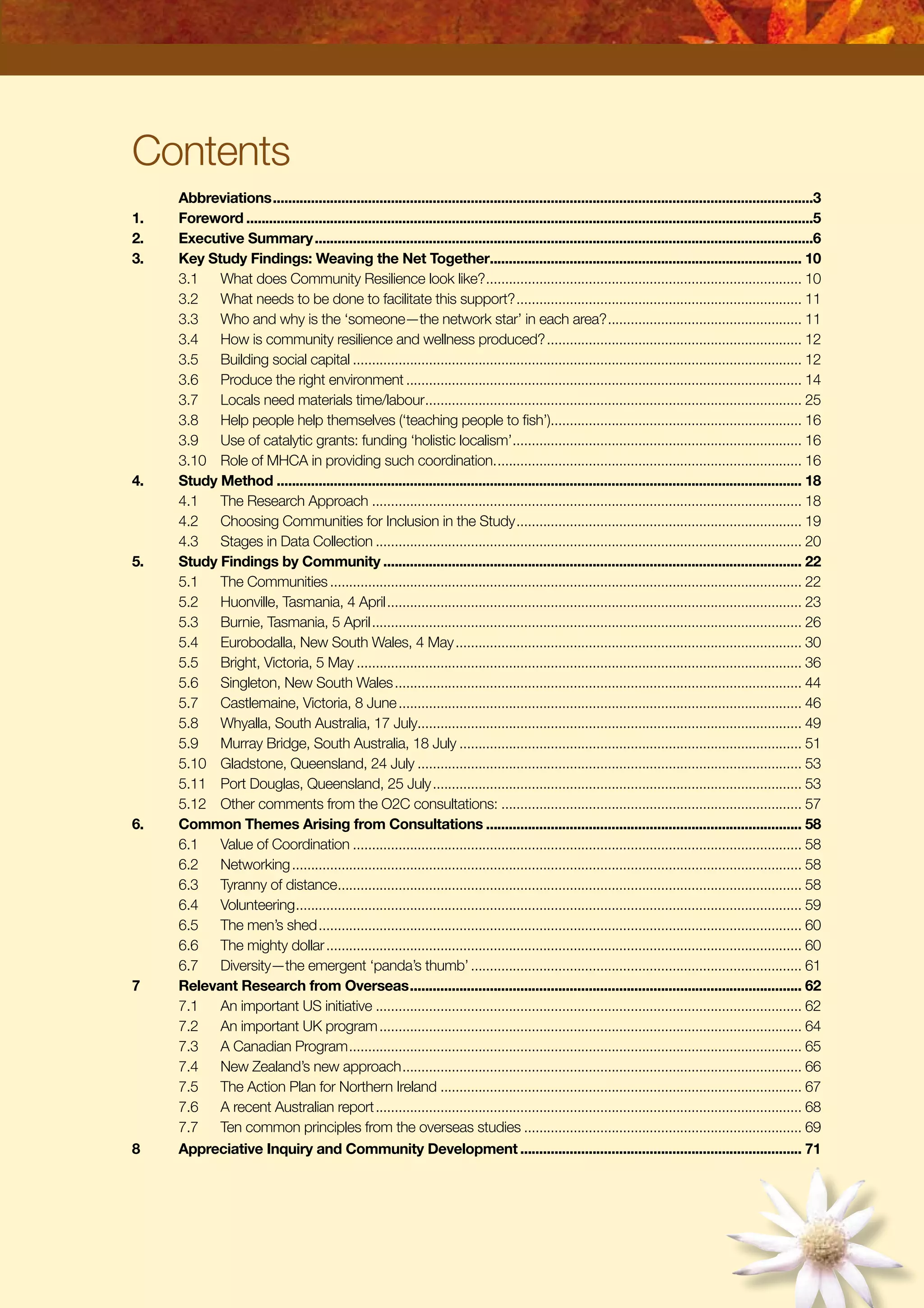 Contents
	 Abbreviations...............................................................................................................................................3
1.	 Foreword......................................................................................................................................................5
2.	 Executive Summary....................................................................................................................................6
3.	 Key Study Findings: Weaving the Net Together................................................................................... 10
	3.1	 What does Community Resilience look like?.................................................................................... 10
	3.2	 What needs to be done to facilitate this support?............................................................................ 11
	3.3	 Who and why is the ‘someone—the network star’ in each area?.................................................... 11
	3.4	 How is community resilience and wellness produced?.................................................................... 12
	3.5	 Building social capital....................................................................................................................... 12
	3.6	 Produce the right environment......................................................................................................... 14
	3.7	 Locals need materials time/labour.................................................................................................... 25
	3.8	 Help people help themselves (‘teaching people to fish’)................................................................... 16
	3.9	 Use of catalytic grants: funding ‘holistic localism’............................................................................. 16
	3.10	 Role of MHCA in providing such coordination.................................................................................. 16
4.	 Study Method........................................................................................................................................... 18
	 4.1	 The Research Approach.................................................................................................................. 18
	 4.2	 Choosing Communities for Inclusion in the Study............................................................................ 19
	 4.3	 Stages in Data Collection................................................................................................................. 20
5.	 Study Findings by Community............................................................................................................... 22
	 5.1	 The Communities............................................................................................................................. 22
	 5.2	 Huonville, Tasmania, 4 April.............................................................................................................. 23
	 5.3	 Burnie, Tasmania, 5 April.................................................................................................................. 26
	 5.4	 Eurobodalla, New South Wales, 4 May............................................................................................ 30
	 5.5	 Bright, Victoria, 5 May...................................................................................................................... 36
	 5.6	 Singleton, New South Wales............................................................................................................ 44
	 5.7	 Castlemaine, Victoria, 8 June........................................................................................................... 46
	 5.8	 Whyalla, South Australia, 17 July...................................................................................................... 49
	 5.9	 Murray Bridge, South Australia, 18 July........................................................................................... 51
	 5.10	 Gladstone, Queensland, 24 July...................................................................................................... 53
	 5.11	 Port Douglas, Queensland, 25 July.................................................................................................. 53
	 5.12	 Other comments from the O2C consultations:................................................................................ 57
6.	 Common Themes Arising from Consultations.................................................................................... 58
	 6.1	 Value of Coordination....................................................................................................................... 58
	 6.2	 Networking....................................................................................................................................... 58
	 6.3	 Tyranny of distance........................................................................................................................... 58
	 6.4	 Volunteering...................................................................................................................................... 59
	 6.5	 The men’s shed................................................................................................................................ 60
	 6.6	 The mighty dollar.............................................................................................................................. 60
	 6.7	 Diversity—the emergent ‘panda’s thumb’........................................................................................ 61
7	 Relevant Research from Overseas........................................................................................................ 62
	 7.1	 An important US initiative................................................................................................................. 62
	 7.2	 An important UK program................................................................................................................ 64
	 7.3	 A Canadian Program........................................................................................................................ 65
	 7.4	 New Zealand’s new approach.......................................................................................................... 66
	 7.5	 The Action Plan for Northern Ireland................................................................................................ 67
	 7.6	 A recent Australian report................................................................................................................. 68
	 7.7	 Ten common principles from the overseas studies.......................................................................... 69
8	 Appreciative Inquiry and Community Development........................................................................... 71
 