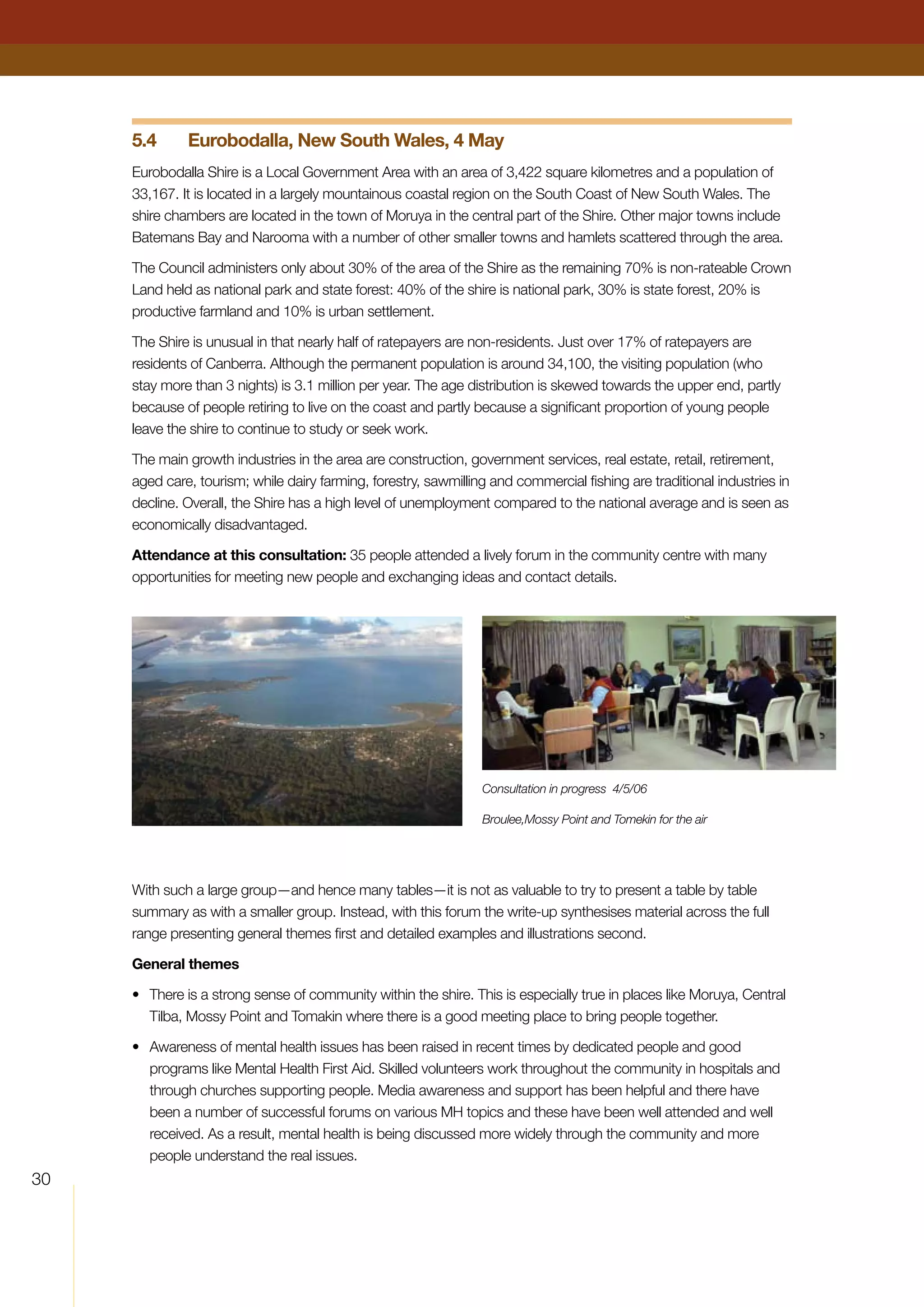 30
5.4	 Eurobodalla, New South Wales, 4 May
Eurobodalla Shire is a Local Government Area with an area of 3,422 square kilometres and a population of
33,167. It is located in a largely mountainous coastal region on the South Coast of New South Wales. The
shire chambers are located in the town of Moruya in the central part of the Shire. Other major towns include
Batemans Bay and Narooma with a number of other smaller towns and hamlets scattered through the area.
The Council administers only about 30% of the area of the Shire as the remaining 70% is non-rateable Crown
Land held as national park and state forest: 40% of the shire is national park, 30% is state forest, 20% is
productive farmland and 10% is urban settlement.
The Shire is unusual in that nearly half of ratepayers are non-residents. Just over 17% of ratepayers are
residents of Canberra. Although the permanent population is around 34,100, the visiting population (who
stay more than 3 nights) is 3.1 million per year. The age distribution is skewed towards the upper end, partly
because of people retiring to live on the coast and partly because a significant proportion of young people
leave the shire to continue to study or seek work.
The main growth industries in the area are construction, government services, real estate, retail, retirement,
aged care, tourism; while dairy farming, forestry, sawmilling and commercial fishing are traditional industries in
decline. Overall, the Shire has a high level of unemployment compared to the national average and is seen as
economically disadvantaged.
Attendance at this consultation: 35 people attended a lively forum in the community centre with many
opportunities for meeting new people and exchanging ideas and contact details.
With such a large group—and hence many tables—it is not as valuable to try to present a table by table
summary as with a smaller group. Instead, with this forum the write-up synthesises material across the full
range presenting general themes first and detailed examples and illustrations second.
General themes
•	 There is a strong sense of community within the shire. This is especially true in places like Moruya, Central
Tilba, Mossy Point and Tomakin where there is a good meeting place to bring people together.
•	 Awareness of mental health issues has been raised in recent times by dedicated people and good
programs like Mental Health First Aid. Skilled volunteers work throughout the community in hospitals and
through churches supporting people. Media awareness and support has been helpful and there have
been a number of successful forums on various MH topics and these have been well attended and well
received. As a result, mental health is being discussed more widely through the community and more
people understand the real issues.
Consultation in progress 4/5/06
Broulee,Mossy Point and Tomekin for the air
 