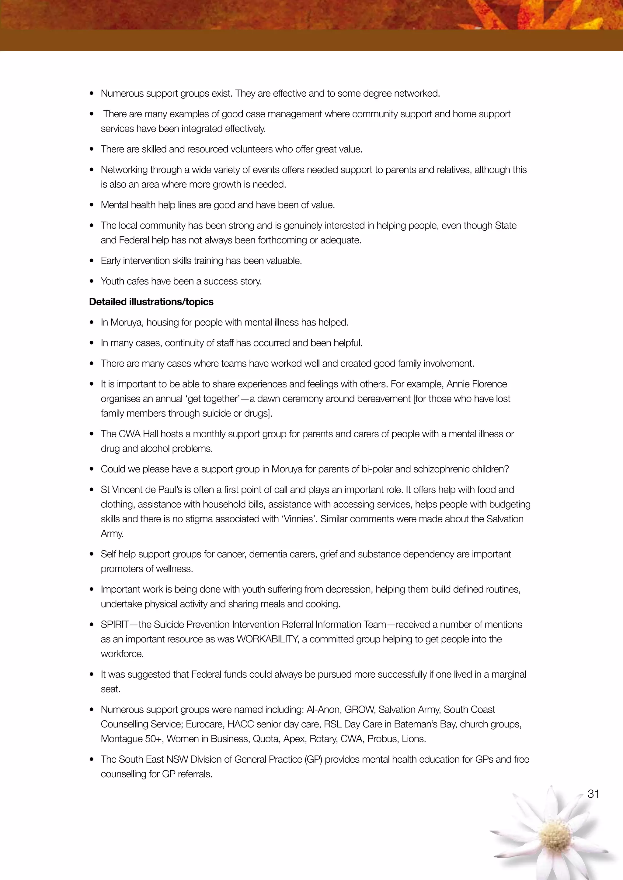31
•	 Numerous support groups exist. They are effective and to some degree networked.
•	 There are many examples of good case management where community support and home support
services have been integrated effectively.
•	 There are skilled and resourced volunteers who offer great value.
•	 Networking through a wide variety of events offers needed support to parents and relatives, although this
is also an area where more growth is needed.
•	 Mental health help lines are good and have been of value.
•	 The local community has been strong and is genuinely interested in helping people, even though State
and Federal help has not always been forthcoming or adequate.
•	 Early intervention skills training has been valuable.
•	 Youth cafes have been a success story.
Detailed illustrations/topics
•	 In Moruya, housing for people with mental illness has helped.
•	 In many cases, continuity of staff has occurred and been helpful.
•	 There are many cases where teams have worked well and created good family involvement.
•	 It is important to be able to share experiences and feelings with others. For example, Annie Florence
organises an annual ‘get together’—a dawn ceremony around bereavement [for those who have lost
family members through suicide or drugs].
•	 The CWA Hall hosts a monthly support group for parents and carers of people with a mental illness or
drug and alcohol problems.
•	 Could we please have a support group in Moruya for parents of bi-polar and schizophrenic children?
•	 St Vincent de Paul’s is often a first point of call and plays an important role. It offers help with food and
clothing, assistance with household bills, assistance with accessing services, helps people with budgeting
skills and there is no stigma associated with ‘Vinnies’. Similar comments were made about the Salvation
Army.
•	 Self help support groups for cancer, dementia carers, grief and substance dependency are important
promoters of wellness.
•	 Important work is being done with youth suffering from depression, helping them build defined routines,
undertake physical activity and sharing meals and cooking.
•	 SPIRIT—the Suicide Prevention Intervention Referral Information Team—received a number of mentions
as an important resource as was WORKABILITY, a committed group helping to get people into the
workforce.
•	 It was suggested that Federal funds could always be pursued more successfully if one lived in a marginal
seat.
•	 Numerous support groups were named including: Al-Anon, GROW, Salvation Army, South Coast
Counselling Service; Eurocare, HACC senior day care, RSL Day Care in Bateman’s Bay, church groups,
Montague 50+, Women in Business, Quota, Apex, Rotary, CWA, Probus, Lions.
•	 The South East NSW Division of General Practice (GP) provides mental health education for GPs and free
counselling for GP referrals.
 