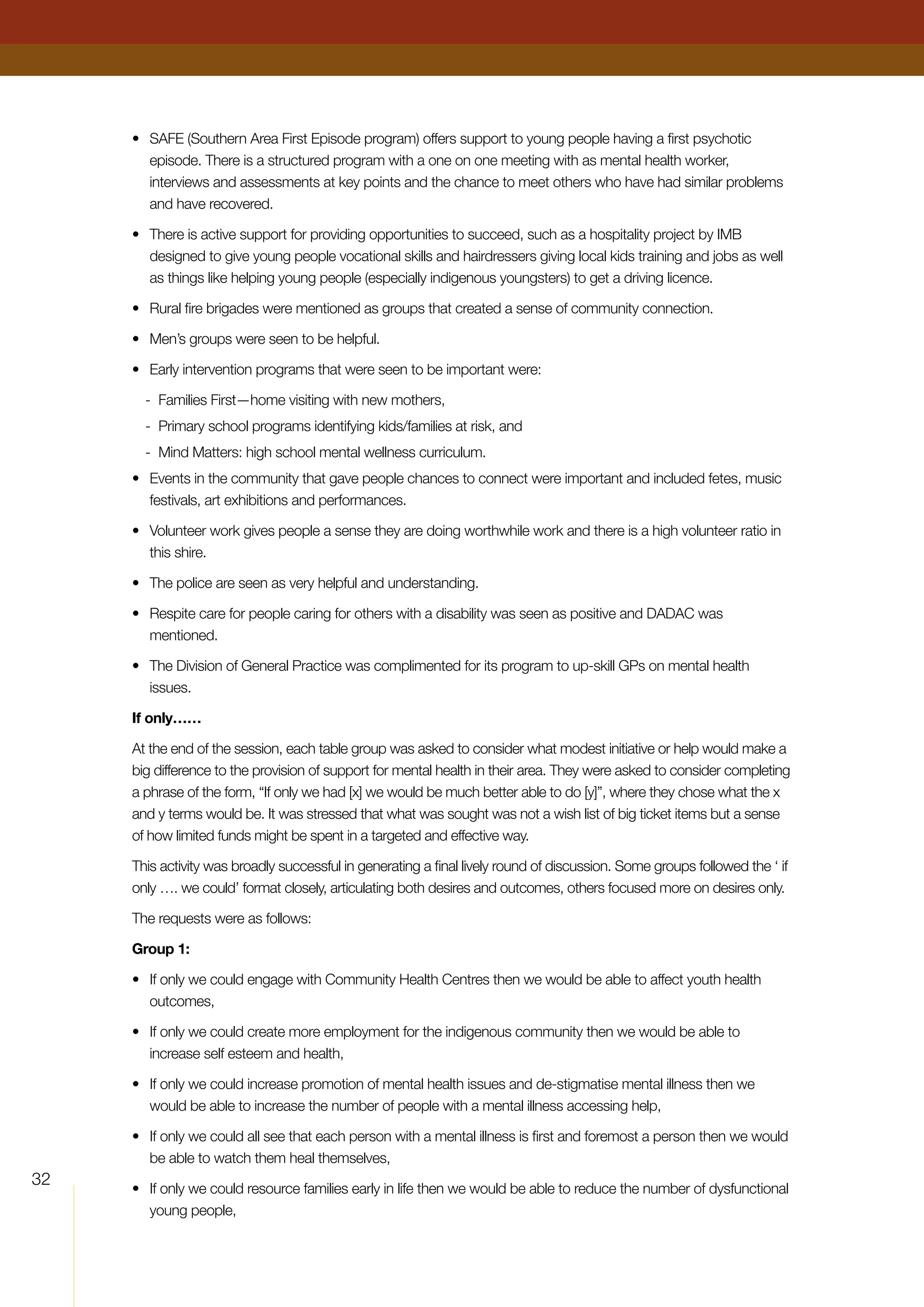 32
•	 SAFE (Southern Area First Episode program) offers support to young people having a first psychotic
episode. There is a structured program with a one on one meeting with as mental health worker,
interviews and assessments at key points and the chance to meet others who have had similar problems
and have recovered.
•	 There is active support for providing opportunities to succeed, such as a hospitality project by IMB
designed to give young people vocational skills and hairdressers giving local kids training and jobs as well
as things like helping young people (especially indigenous youngsters) to get a driving licence.
•	 Rural fire brigades were mentioned as groups that created a sense of community connection.
•	 Men’s groups were seen to be helpful.
•	 Early intervention programs that were seen to be important were:
-	 Families First—home visiting with new mothers,
-	 Primary school programs identifying kids/families at risk, and
-	 Mind Matters: high school mental wellness curriculum.
•	 Events in the community that gave people chances to connect were important and included fetes, music
festivals, art exhibitions and performances.
•	 Volunteer work gives people a sense they are doing worthwhile work and there is a high volunteer ratio in
this shire.
•	 The police are seen as very helpful and understanding.
•	 Respite care for people caring for others with a disability was seen as positive and DADAC was
mentioned.
•	 The Division of General Practice was complimented for its program to up-skill GPs on mental health
issues.
If only……
At the end of the session, each table group was asked to consider what modest initiative or help would make a
big difference to the provision of support for mental health in their area. They were asked to consider completing
a phrase of the form, “If only we had [x] we would be much better able to do [y]”, where they chose what the x
and y terms would be. It was stressed that what was sought was not a wish list of big ticket items but a sense
of how limited funds might be spent in a targeted and effective way.
This activity was broadly successful in generating a final lively round of discussion. Some groups followed the ‘ if
only …. we could’ format closely, articulating both desires and outcomes, others focused more on desires only.
The requests were as follows:
Group 1:
•	 If only we could engage with Community Health Centres then we would be able to affect youth health
outcomes,
•	 If only we could create more employment for the indigenous community then we would be able to
increase self esteem and health,
•	 If only we could increase promotion of mental health issues and de-stigmatise mental illness then we
would be able to increase the number of people with a mental illness accessing help,
•	 If only we could all see that each person with a mental illness is first and foremost a person then we would
be able to watch them heal themselves,
•	 If only we could resource families early in life then we would be able to reduce the number of dysfunctional
young people,
 