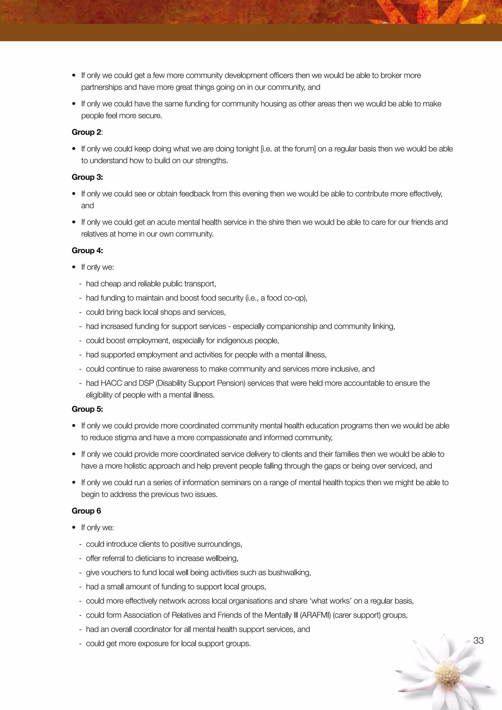 33
•	 If only we could get a few more community development officers then we would be able to broker more
partnerships and have more great things going on in our community, and
•	 If only we could have the same funding for community housing as other areas then we would be able to make
people feel more secure.
Group 2:
•	 If only we could keep doing what we are doing tonight [i.e. at the forum] on a regular basis then we would be able
to understand how to build on our strengths.
Group 3:
•	 If only we could see or obtain feedback from this evening then we would be able to contribute more effectively,
and
•	 If only we could get an acute mental health service in the shire then we would be able to care for our friends and
relatives at home in our own community.
Group 4:
•	 If only we:
-	 had cheap and reliable public transport,
-	 had funding to maintain and boost food security (i.e., a food co-op),
-	 could bring back local shops and services,
-	 had increased funding for support services - especially companionship and community linking,
-	 could boost employment, especially for indigenous people,
-	 had supported employment and activities for people with a mental illness,
-	 could continue to raise awareness to make community and services more inclusive, and
-	 had HACC and DSP (Disability Support Pension) services that were held more accountable to ensure the
eligibility of people with a mental illness.
Group 5:
•	 If only we could provide more coordinated community mental health education programs then we would be able
to reduce stigma and have a more compassionate and informed community,
•	 If only we could provide more coordinated service delivery to clients and their families then we would be able to
have a more holistic approach and help prevent people falling through the gaps or being over serviced, and
•	 If only we could run a series of information seminars on a range of mental health topics then we might be able to
begin to address the previous two issues.
Group 6
•	 If only we:
-	 could introduce clients to positive surroundings,
-	 offer referral to dieticians to increase wellbeing,
-	 give vouchers to fund local well being activities such as bushwalking,
-	 had a small amount of funding to support local groups,
-	 could more effectively network across local organisations and share ‘what works’ on a regular basis,
-	 could form Association of Relatives and Friends of the Mentally Ill (ARAFMI) (carer support) groups,
-	 had an overall coordinator for all mental health support services, and
-	 could get more exposure for local support groups.
 
