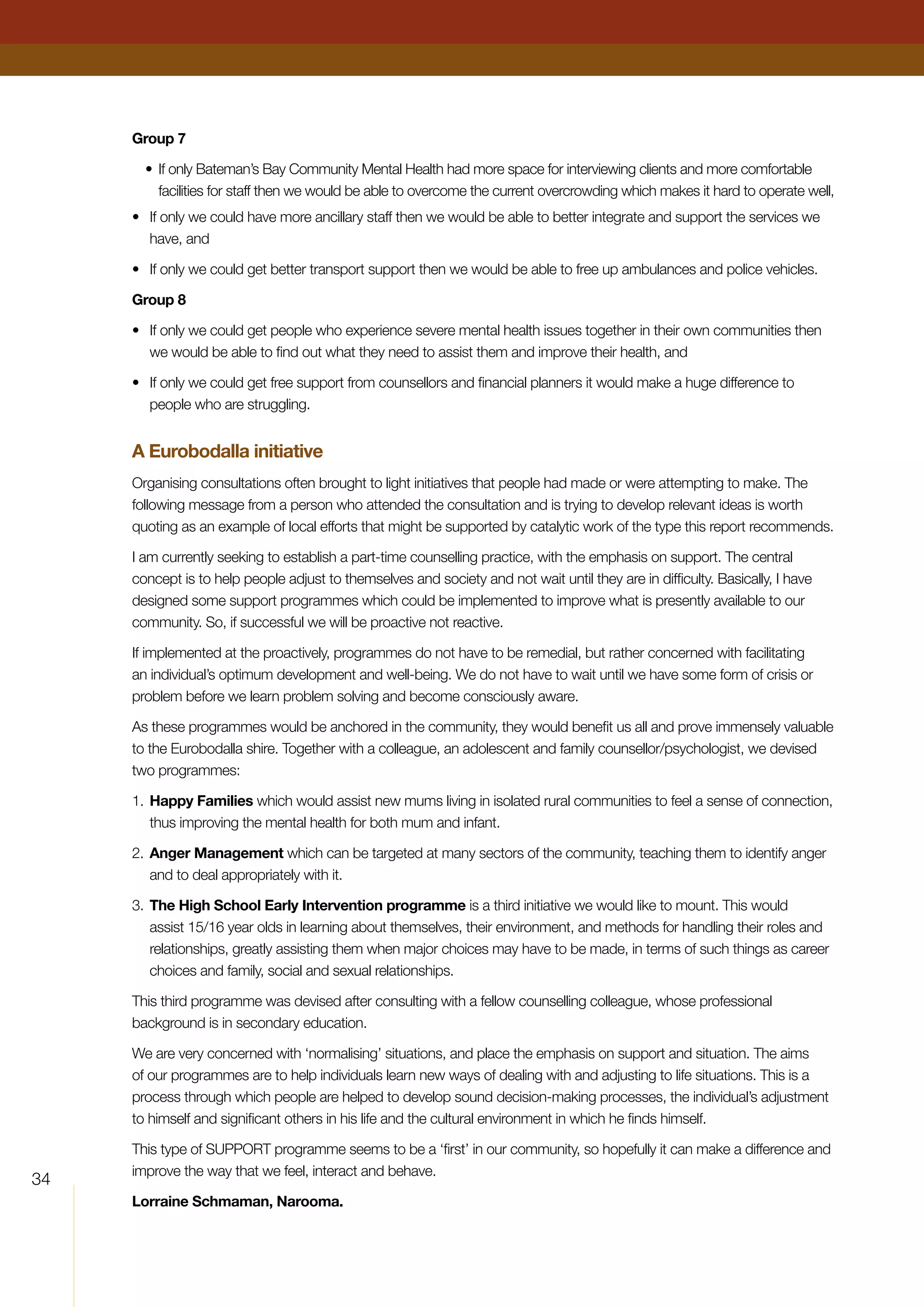 34
Group 7
•	If only Bateman’s Bay Community Mental Health had more space for interviewing clients and more comfortable
facilities for staff then we would be able to overcome the current overcrowding which makes it hard to operate well,
•	 If only we could have more ancillary staff then we would be able to better integrate and support the services we
have, and
•	 If only we could get better transport support then we would be able to free up ambulances and police vehicles.
Group 8
•	 If only we could get people who experience severe mental health issues together in their own communities then
we would be able to find out what they need to assist them and improve their health, and
•	 If only we could get free support from counsellors and financial planners it would make a huge difference to
people who are struggling.
A Eurobodalla initiative
Organising consultations often brought to light initiatives that people had made or were attempting to make. The
following message from a person who attended the consultation and is trying to develop relevant ideas is worth
quoting as an example of local efforts that might be supported by catalytic work of the type this report recommends.
I am currently seeking to establish a part-time counselling practice, with the emphasis on support. The central
concept is to help people adjust to themselves and society and not wait until they are in difficulty. Basically, I have
designed some support programmes which could be implemented to improve what is presently available to our
community. So, if successful we will be proactive not reactive.
If implemented at the proactively, programmes do not have to be remedial, but rather concerned with facilitating
an individual’s optimum development and well-being. We do not have to wait until we have some form of crisis or
problem before we learn problem solving and become consciously aware.
As these programmes would be anchored in the community, they would benefit us all and prove immensely valuable
to the Eurobodalla shire. Together with a colleague, an adolescent and family counsellor/psychologist, we devised
two programmes:
1.	Happy Families which would assist new mums living in isolated rural communities to feel a sense of connection,
thus improving the mental health for both mum and infant.
2.	Anger Management which can be targeted at many sectors of the community, teaching them to identify anger
and to deal appropriately with it.
3.	The High School Early Intervention programme is a third initiative we would like to mount. This would
assist 15/16 year olds in learning about themselves, their environment, and methods for handling their roles and
relationships, greatly assisting them when major choices may have to be made, in terms of such things as career
choices and family, social and sexual relationships.
This third programme was devised after consulting with a fellow counselling colleague, whose professional
background is in secondary education.
We are very concerned with ‘normalising’ situations, and place the emphasis on support and situation. The aims
of our programmes are to help individuals learn new ways of dealing with and adjusting to life situations. This is a
process through which people are helped to develop sound decision-making processes, the individual’s adjustment
to himself and significant others in his life and the cultural environment in which he finds himself.
This type of SUPPORT programme seems to be a ‘first’ in our community, so hopefully it can make a difference and
improve the way that we feel, interact and behave.
Lorraine Schmaman, Narooma.
 