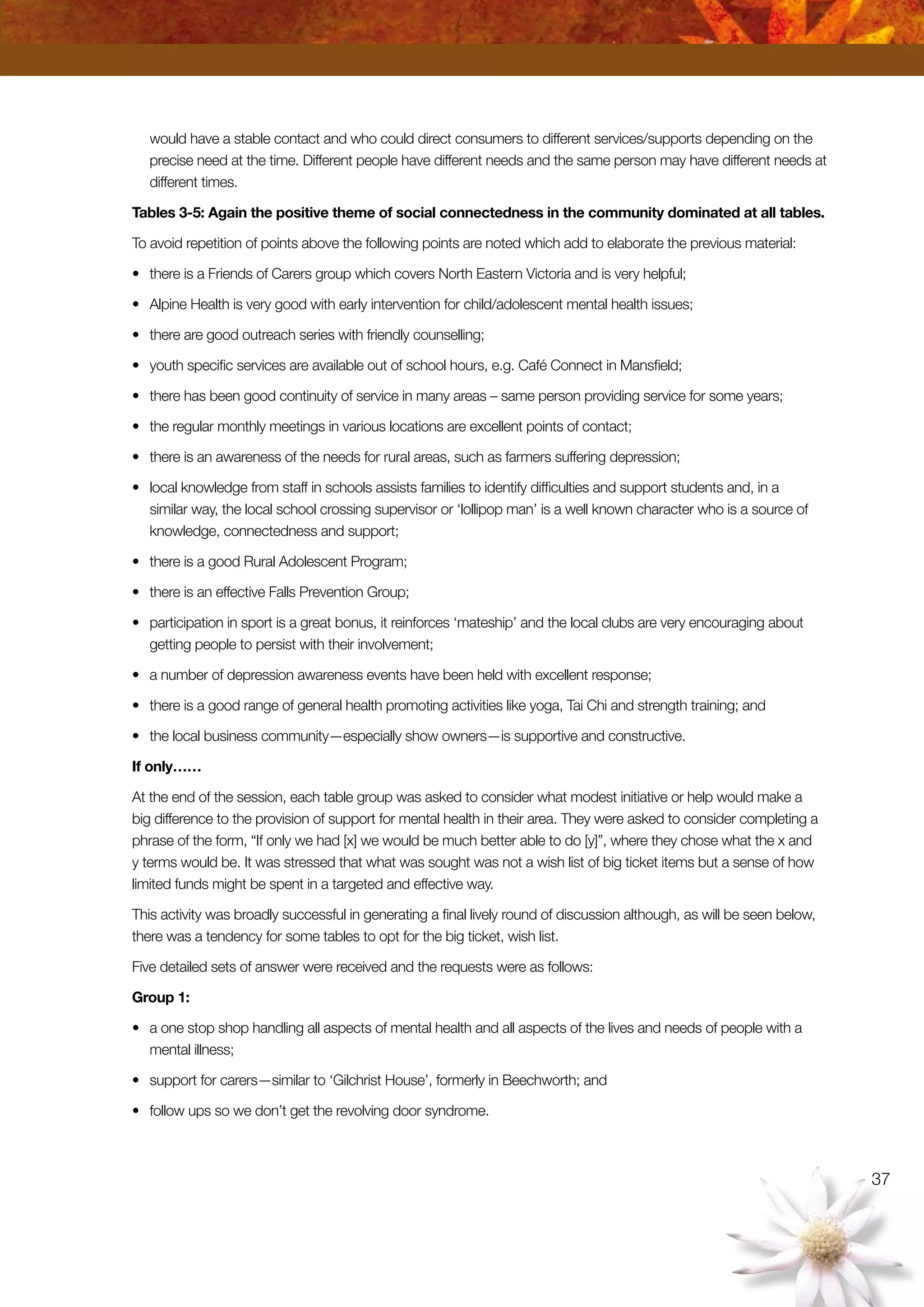 37
would have a stable contact and who could direct consumers to different services/supports depending on the
precise need at the time. Different people have different needs and the same person may have different needs at
different times.
Tables 3-5: Again the positive theme of social connectedness in the community dominated at all tables.
To avoid repetition of points above the following points are noted which add to elaborate the previous material:
•	 there is a Friends of Carers group which covers North Eastern Victoria and is very helpful;
•	 Alpine Health is very good with early intervention for child/adolescent mental health issues;
•	 there are good outreach series with friendly counselling;
•	 youth specific services are available out of school hours, e.g. Café Connect in Mansfield;
•	 there has been good continuity of service in many areas – same person providing service for some years;
•	 the regular monthly meetings in various locations are excellent points of contact;
•	 there is an awareness of the needs for rural areas, such as farmers suffering depression;
•	 local knowledge from staff in schools assists families to identify difficulties and support students and, in a
similar way, the local school crossing supervisor or ‘lollipop man’ is a well known character who is a source of
knowledge, connectedness and support;
•	 there is a good Rural Adolescent Program;
•	 there is an effective Falls Prevention Group;
•	 participation in sport is a great bonus, it reinforces ‘mateship’ and the local clubs are very encouraging about
getting people to persist with their involvement;
•	 a number of depression awareness events have been held with excellent response;
•	 there is a good range of general health promoting activities like yoga, Tai Chi and strength training; and
•	 the local business community—especially show owners—is supportive and constructive.
If only……
At the end of the session, each table group was asked to consider what modest initiative or help would make a
big difference to the provision of support for mental health in their area. They were asked to consider completing a
phrase of the form, “If only we had [x] we would be much better able to do [y]”, where they chose what the x and
y terms would be. It was stressed that what was sought was not a wish list of big ticket items but a sense of how
limited funds might be spent in a targeted and effective way.
This activity was broadly successful in generating a final lively round of discussion although, as will be seen below,
there was a tendency for some tables to opt for the big ticket, wish list.
Five detailed sets of answer were received and the requests were as follows:
Group 1:
•	 a one stop shop handling all aspects of mental health and all aspects of the lives and needs of people with a
mental illness;
•	 support for carers—similar to ‘Gilchrist House’, formerly in Beechworth; and
•	 follow ups so we don’t get the revolving door syndrome.
 