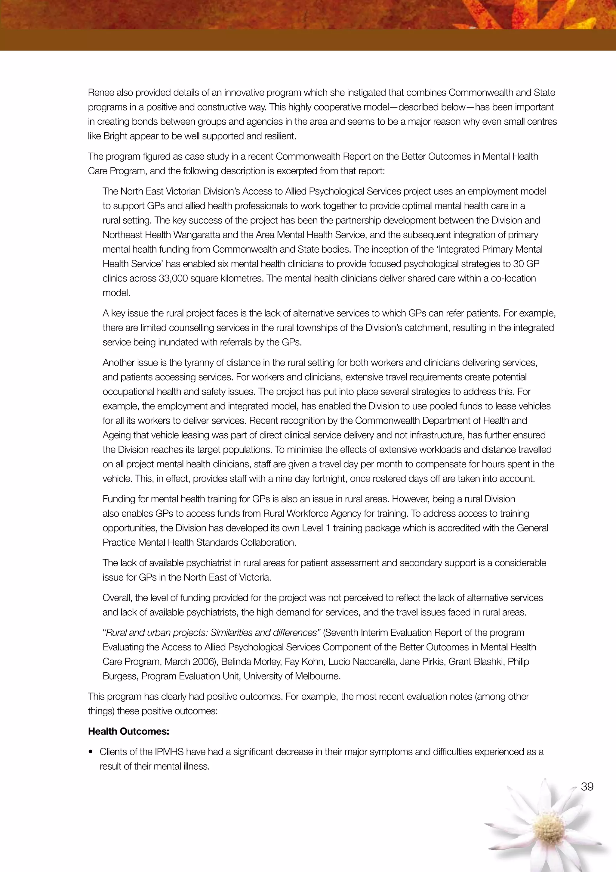 39
Renee also provided details of an innovative program which she instigated that combines Commonwealth and State
programs in a positive and constructive way. This highly cooperative model—described below—has been important
in creating bonds between groups and agencies in the area and seems to be a major reason why even small centres
like Bright appear to be well supported and resilient.
The program figured as case study in a recent Commonwealth Report on the Better Outcomes in Mental Health
Care Program, and the following description is excerpted from that report:
The North East Victorian Division’s Access to Allied Psychological Services project uses an employment model
to support GPs and allied health professionals to work together to provide optimal mental health care in a
rural setting. The key success of the project has been the partnership development between the Division and
Northeast Health Wangaratta and the Area Mental Health Service, and the subsequent integration of primary
mental health funding from Commonwealth and State bodies. The inception of the ‘Integrated Primary Mental
Health Service’ has enabled six mental health clinicians to provide focused psychological strategies to 30 GP
clinics across 33,000 square kilometres. The mental health clinicians deliver shared care within a co-location
model.
A key issue the rural project faces is the lack of alternative services to which GPs can refer patients. For example,
there are limited counselling services in the rural townships of the Division’s catchment, resulting in the integrated
service being inundated with referrals by the GPs.
Another issue is the tyranny of distance in the rural setting for both workers and clinicians delivering services,
and patients accessing services. For workers and clinicians, extensive travel requirements create potential
occupational health and safety issues. The project has put into place several strategies to address this. For
example, the employment and integrated model, has enabled the Division to use pooled funds to lease vehicles
for all its workers to deliver services. Recent recognition by the Commonwealth Department of Health and
Ageing that vehicle leasing was part of direct clinical service delivery and not infrastructure, has further ensured
the Division reaches its target populations. To minimise the effects of extensive workloads and distance travelled
on all project mental health clinicians, staff are given a travel day per month to compensate for hours spent in the
vehicle. This, in effect, provides staff with a nine day fortnight, once rostered days off are taken into account.
Funding for mental health training for GPs is also an issue in rural areas. However, being a rural Division
also enables GPs to access funds from Rural Workforce Agency for training. To address access to training
opportunities, the Division has developed its own Level 1 training package which is accredited with the General
Practice Mental Health Standards Collaboration.
The lack of available psychiatrist in rural areas for patient assessment and secondary support is a considerable
issue for GPs in the North East of Victoria.
Overall, the level of funding provided for the project was not perceived to reflect the lack of alternative services
and lack of available psychiatrists, the high demand for services, and the travel issues faced in rural areas.
“Rural and urban projects: Similarities and differences” (Seventh Interim Evaluation Report of the program
Evaluating the Access to Allied Psychological Services Component of the Better Outcomes in Mental Health
Care Program, March 2006), Belinda Morley, Fay Kohn, Lucio Naccarella, Jane Pirkis, Grant Blashki, Philip
Burgess, Program Evaluation Unit, University of Melbourne.
This program has clearly had positive outcomes. For example, the most recent evaluation notes (among other
things) these positive outcomes:
Health Outcomes:
•	 Clients of the IPMHS have had a significant decrease in their major symptoms and difficulties experienced as a
result of their mental illness.
 