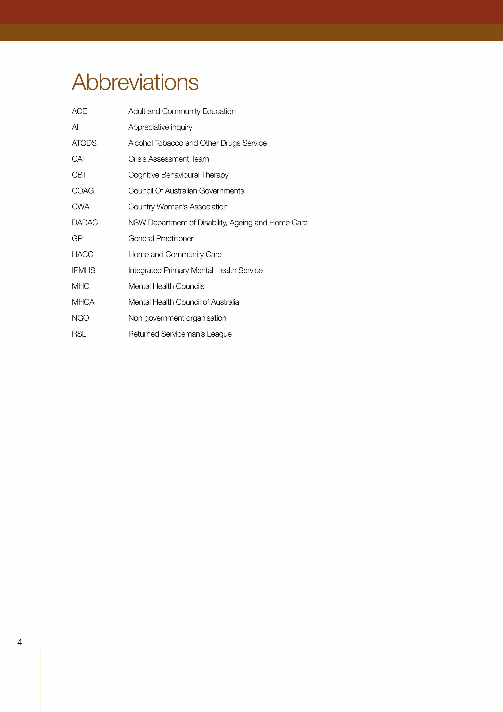 Abbreviations
ACE Adult and Community Education
AI Appreciative inquiry
ATODS Alcohol Tobacco and Other Drugs Service
CAT Crisis Assessment Team
CBT Cognitive Behavioural Therapy
COAG Council Of Australian Governments
CWA Country Women’s Association
DADAC NSW Department of Disability, Ageing and Home Care
GP General Practitioner
HACC Home and Community Care
IPMHS Integrated Primary Mental Health Service
MHC Mental Health Councils
MHCA Mental Health Council of Australia
NGO Non government organisation
RSL Returned Serviceman’s League
	
 
