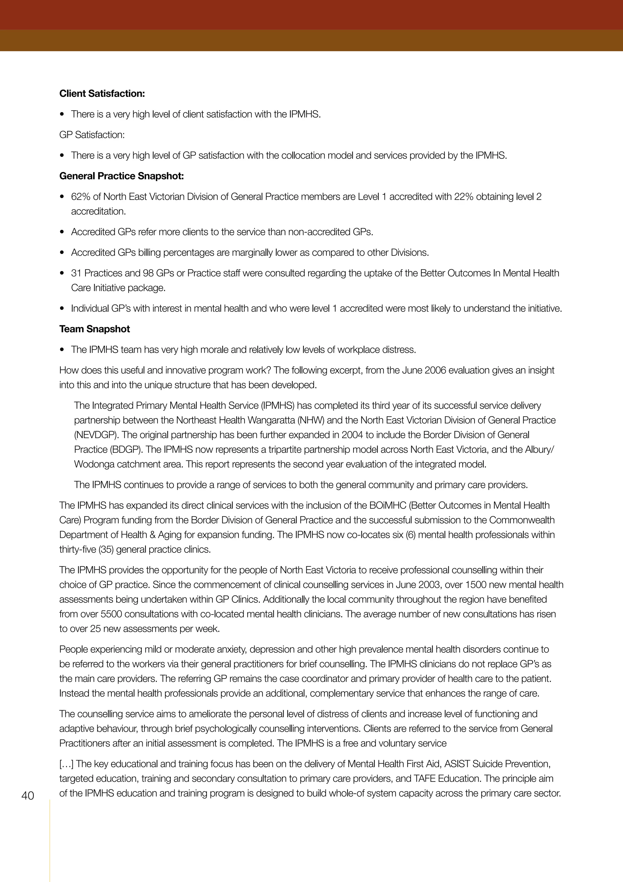 40
Client Satisfaction:
•	 There is a very high level of client satisfaction with the IPMHS.
GP Satisfaction:
•	 There is a very high level of GP satisfaction with the collocation model and services provided by the IPMHS.
General Practice Snapshot:
•	 62% of North East Victorian Division of General Practice members are Level 1 accredited with 22% obtaining level 2
accreditation.
•	 Accredited GPs refer more clients to the service than non-accredited GPs.
•	 Accredited GPs billing percentages are marginally lower as compared to other Divisions.
•	31 Practices and 98 GPs or Practice staff were consulted regarding the uptake of the Better Outcomes In Mental Health
Care Initiative package.
•	 Individual GP’s with interest in mental health and who were level 1 accredited were most likely to understand the initiative.
Team Snapshot
•	 The IPMHS team has very high morale and relatively low levels of workplace distress.
How does this useful and innovative program work? The following excerpt, from the June 2006 evaluation gives an insight
into this and into the unique structure that has been developed.
The Integrated Primary Mental Health Service (IPMHS) has completed its third year of its successful service delivery
partnership between the Northeast Health Wangaratta (NHW) and the North East Victorian Division of General Practice
(NEVDGP). The original partnership has been further expanded in 2004 to include the Border Division of General
Practice (BDGP). The IPMHS now represents a tripartite partnership model across North East Victoria, and the Albury/
Wodonga catchment area. This report represents the second year evaluation of the integrated model.
The IPMHS continues to provide a range of services to both the general community and primary care providers.
The IPMHS has expanded its direct clinical services with the inclusion of the BOiMHC (Better Outcomes in Mental Health
Care) Program funding from the Border Division of General Practice and the successful submission to the Commonwealth
Department of Health  Aging for expansion funding. The IPMHS now co-locates six (6) mental health professionals within
thirty-five (35) general practice clinics.
The IPMHS provides the opportunity for the people of North East Victoria to receive professional counselling within their
choice of GP practice. Since the commencement of clinical counselling services in June 2003, over 1500 new mental health
assessments being undertaken within GP Clinics. Additionally the local community throughout the region have benefited
from over 5500 consultations with co-located mental health clinicians. The average number of new consultations has risen
to over 25 new assessments per week.
People experiencing mild or moderate anxiety, depression and other high prevalence mental health disorders continue to
be referred to the workers via their general practitioners for brief counselling. The IPMHS clinicians do not replace GP’s as
the main care providers. The referring GP remains the case coordinator and primary provider of health care to the patient.
Instead the mental health professionals provide an additional, complementary service that enhances the range of care.
The counselling service aims to ameliorate the personal level of distress of clients and increase level of functioning and
adaptive behaviour, through brief psychologically counselling interventions. Clients are referred to the service from General
Practitioners after an initial assessment is completed. The IPMHS is a free and voluntary service
[…] The key educational and training focus has been on the delivery of Mental Health First Aid, ASIST Suicide Prevention,
targeted education, training and secondary consultation to primary care providers, and TAFE Education. The principle aim
of the IPMHS education and training program is designed to build whole-of system capacity across the primary care sector.
 