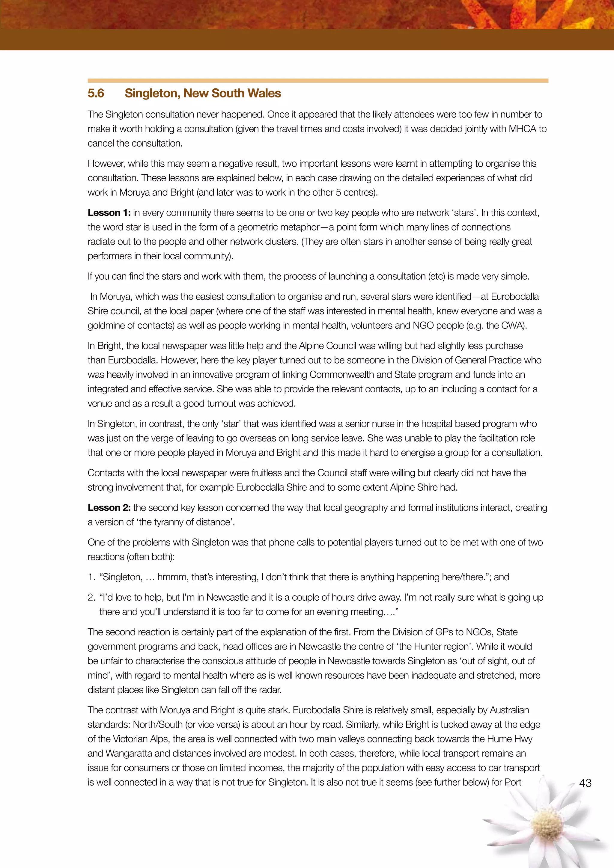 43
5.6	 Singleton, New South Wales
The Singleton consultation never happened. Once it appeared that the likely attendees were too few in number to
make it worth holding a consultation (given the travel times and costs involved) it was decided jointly with MHCA to
cancel the consultation.
However, while this may seem a negative result, two important lessons were learnt in attempting to organise this
consultation. These lessons are explained below, in each case drawing on the detailed experiences of what did
work in Moruya and Bright (and later was to work in the other 5 centres).
Lesson 1: in every community there seems to be one or two key people who are network ‘stars’. In this context,
the word star is used in the form of a geometric metaphor—a point form which many lines of connections
radiate out to the people and other network clusters. (They are often stars in another sense of being really great
performers in their local community).
If you can find the stars and work with them, the process of launching a consultation (etc) is made very simple.
In Moruya, which was the easiest consultation to organise and run, several stars were identified—at Eurobodalla
Shire council, at the local paper (where one of the staff was interested in mental health, knew everyone and was a
goldmine of contacts) as well as people working in mental health, volunteers and NGO people (e.g. the CWA).
In Bright, the local newspaper was little help and the Alpine Council was willing but had slightly less purchase
than Eurobodalla. However, here the key player turned out to be someone in the Division of General Practice who
was heavily involved in an innovative program of linking Commonwealth and State program and funds into an
integrated and effective service. She was able to provide the relevant contacts, up to an including a contact for a
venue and as a result a good turnout was achieved.
In Singleton, in contrast, the only ‘star’ that was identified was a senior nurse in the hospital based program who
was just on the verge of leaving to go overseas on long service leave. She was unable to play the facilitation role
that one or more people played in Moruya and Bright and this made it hard to energise a group for a consultation.
Contacts with the local newspaper were fruitless and the Council staff were willing but clearly did not have the
strong involvement that, for example Eurobodalla Shire and to some extent Alpine Shire had.
Lesson 2: the second key lesson concerned the way that local geography and formal institutions interact, creating
a version of ‘the tyranny of distance’.
One of the problems with Singleton was that phone calls to potential players turned out to be met with one of two
reactions (often both):
1.	“Singleton, … hmmm, that’s interesting, I don’t think that there is anything happening here/there.”; and
2.	“I’d love to help, but I’m in Newcastle and it is a couple of hours drive away. I’m not really sure what is going up
there and you’ll understand it is too far to come for an evening meeting….”
The second reaction is certainly part of the explanation of the first. From the Division of GPs to NGOs, State
government programs and back, head offices are in Newcastle the centre of ‘the Hunter region’. While it would
be unfair to characterise the conscious attitude of people in Newcastle towards Singleton as ‘out of sight, out of
mind’, with regard to mental health where as is well known resources have been inadequate and stretched, more
distant places like Singleton can fall off the radar.
The contrast with Moruya and Bright is quite stark. Eurobodalla Shire is relatively small, especially by Australian
standards: North/South (or vice versa) is about an hour by road. Similarly, while Bright is tucked away at the edge
of the Victorian Alps, the area is well connected with two main valleys connecting back towards the Hume Hwy
and Wangaratta and distances involved are modest. In both cases, therefore, while local transport remains an
issue for consumers or those on limited incomes, the majority of the population with easy access to car transport
is well connected in a way that is not true for Singleton. It is also not true it seems (see further below) for Port
 