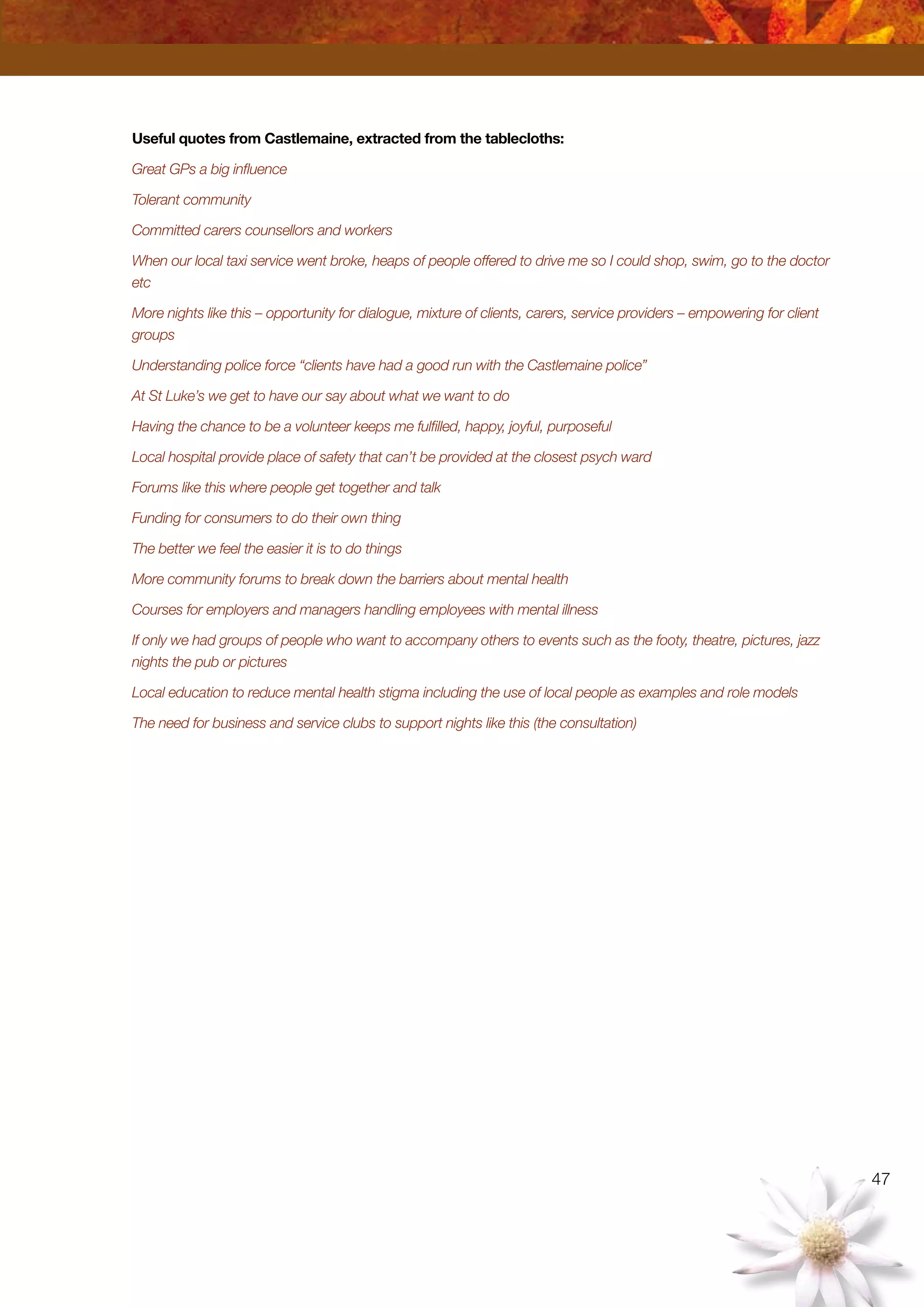 47
Useful quotes from Castlemaine, extracted from the tablecloths:
Great GPs a big influence
Tolerant community
Committed carers counsellors and workers
When our local taxi service went broke, heaps of people offered to drive me so I could shop, swim, go to the doctor
etc
More nights like this – opportunity for dialogue, mixture of clients, carers, service providers – empowering for client
groups
Understanding police force “clients have had a good run with the Castlemaine police”
At St Luke’s we get to have our say about what we want to do
Having the chance to be a volunteer keeps me fulfilled, happy, joyful, purposeful
Local hospital provide place of safety that can’t be provided at the closest psych ward
Forums like this where people get together and talk
Funding for consumers to do their own thing
The better we feel the easier it is to do things
More community forums to break down the barriers about mental health
Courses for employers and managers handling employees with mental illness
If only we had groups of people who want to accompany others to events such as the footy, theatre, pictures, jazz
nights the pub or pictures
Local education to reduce mental health stigma including the use of local people as examples and role models
The need for business and service clubs to support nights like this (the consultation)
 