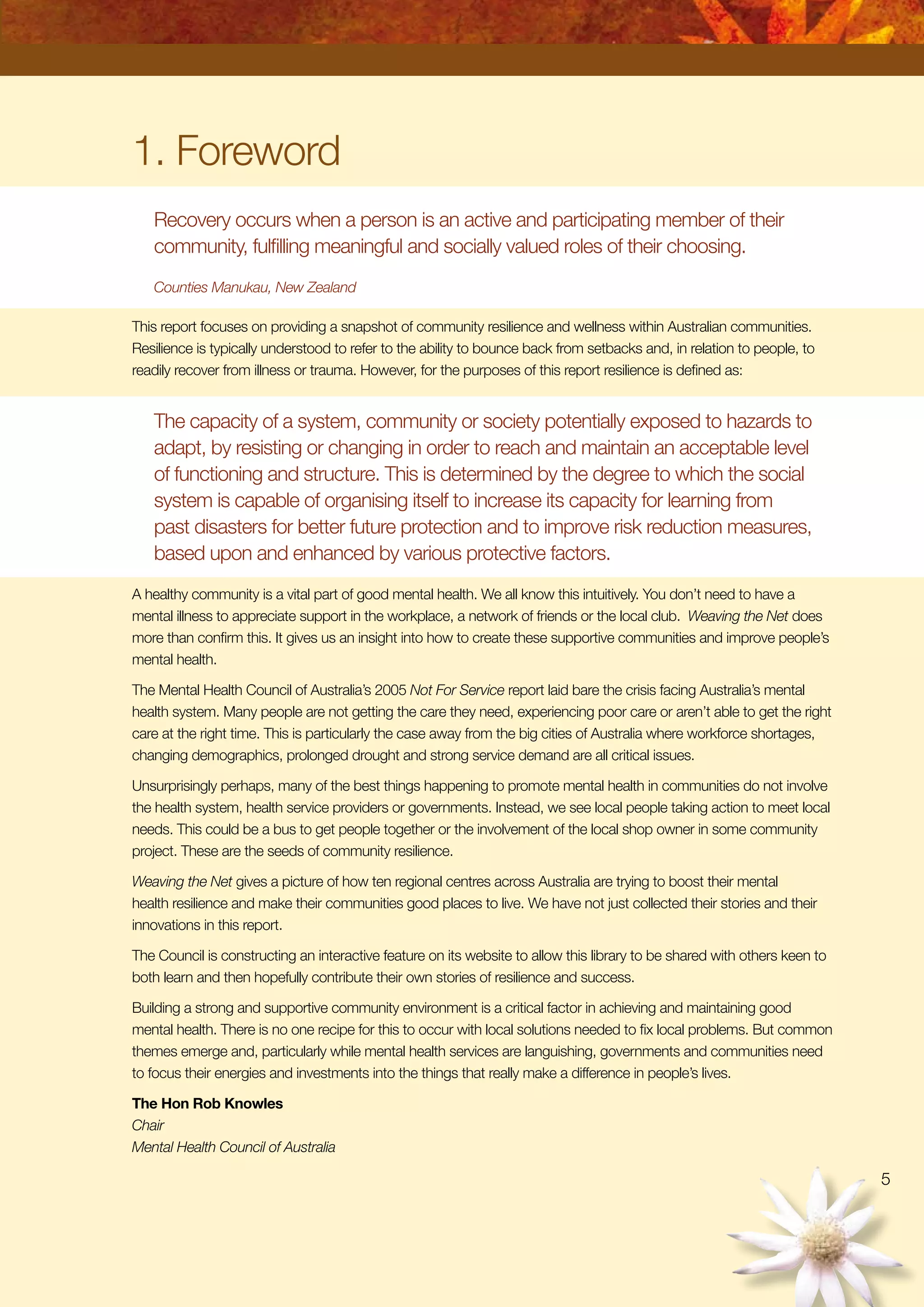 1. Foreword
Recovery occurs when a person is an active and participating member of their
community, fulfilling meaningful and socially valued roles of their choosing.
Counties Manukau, New Zealand
This report focuses on providing a snapshot of community resilience and wellness within Australian communities.
Resilience is typically understood to refer to the ability to bounce back from setbacks and, in relation to people, to
readily recover from illness or trauma. However, for the purposes of this report resilience is defined as:
The capacity of a system, community or society potentially exposed to hazards to
adapt, by resisting or changing in order to reach and maintain an acceptable level
of functioning and structure. This is determined by the degree to which the social
system is capable of organising itself to increase its capacity for learning from
past disasters for better future protection and to improve risk reduction measures,
based upon and enhanced by various protective factors.
A healthy community is a vital part of good mental health. We all know this intuitively. You don’t need to have a
mental illness to appreciate support in the workplace, a network of friends or the local club. Weaving the Net does
more than confirm this. It gives us an insight into how to create these supportive communities and improve people’s
mental health.
The Mental Health Council of Australia’s 2005 Not For Service report laid bare the crisis facing Australia’s mental
health system. Many people are not getting the care they need, experiencing poor care or aren’t able to get the right
care at the right time. This is particularly the case away from the big cities of Australia where workforce shortages,
changing demographics, prolonged drought and strong service demand are all critical issues.
Unsurprisingly perhaps, many of the best things happening to promote mental health in communities do not involve
the health system, health service providers or governments. Instead, we see local people taking action to meet local
needs. This could be a bus to get people together or the involvement of the local shop owner in some community
project. These are the seeds of community resilience.
Weaving the Net gives a picture of how ten regional centres across Australia are trying to boost their mental
health resilience and make their communities good places to live. We have not just collected their stories and their
innovations in this report.
The Council is constructing an interactive feature on its website to allow this library to be shared with others keen to
both learn and then hopefully contribute their own stories of resilience and success.
Building a strong and supportive community environment is a critical factor in achieving and maintaining good
mental health. There is no one recipe for this to occur with local solutions needed to fix local problems. But common
themes emerge and, particularly while mental health services are languishing, governments and communities need
to focus their energies and investments into the things that really make a difference in people’s lives.
The Hon Rob Knowles
Chair
Mental Health Council of Australia

 