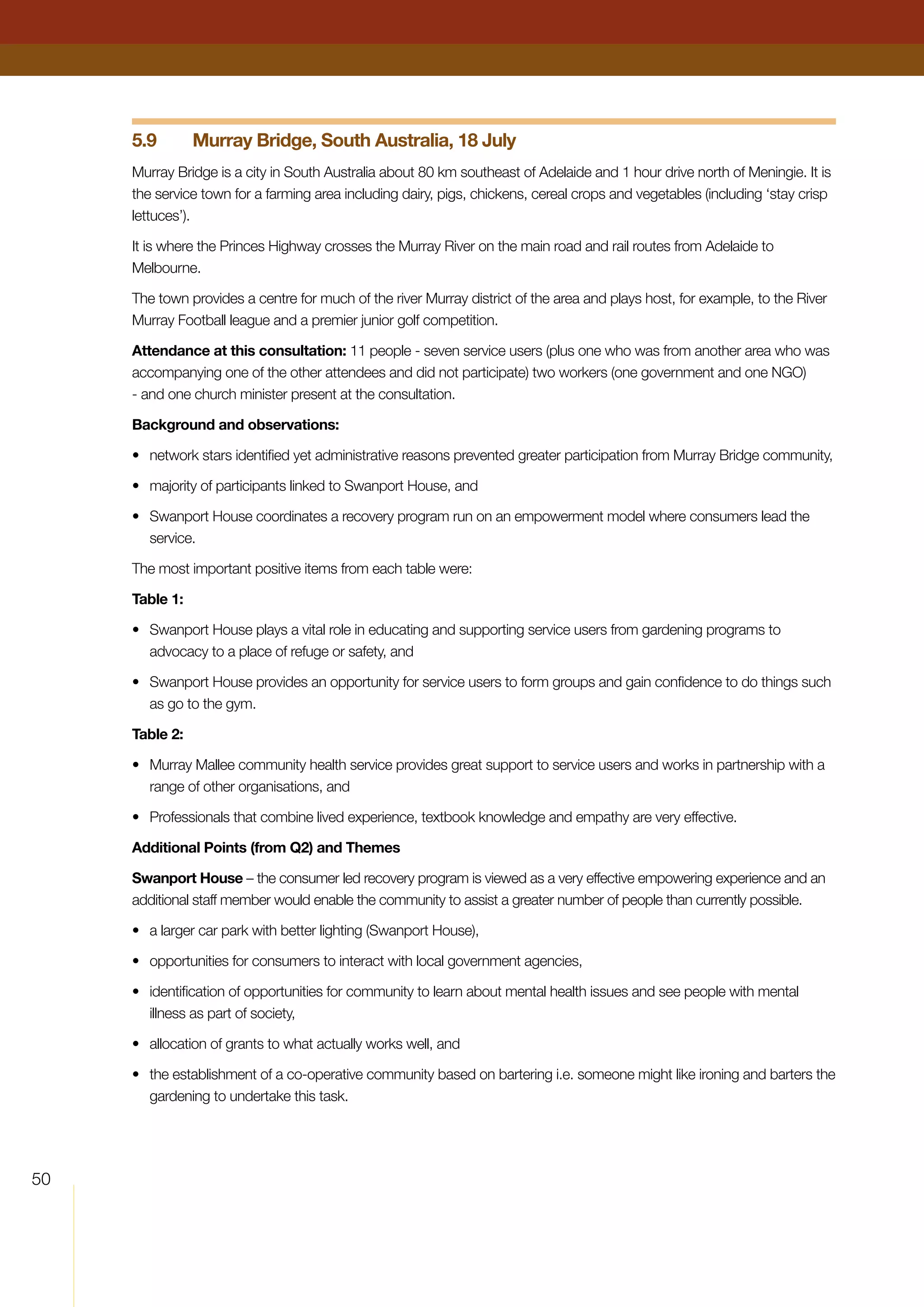 50
5.9	 Murray Bridge, South Australia, 18 July
Murray Bridge is a city in South Australia about 80 km southeast of Adelaide and 1 hour drive north of Meningie. It is
the service town for a farming area including dairy, pigs, chickens, cereal crops and vegetables (including ‘stay crisp
lettuces’).
It is where the Princes Highway crosses the Murray River on the main road and rail routes from Adelaide to
Melbourne.
The town provides a centre for much of the river Murray district of the area and plays host, for example, to the River
Murray Football league and a premier junior golf competition.
Attendance at this consultation: 11 people - seven service users (plus one who was from another area who was
accompanying one of the other attendees and did not participate) two workers (one government and one NGO)
- and one church minister present at the consultation.
Background and observations:
•	 network stars identified yet administrative reasons prevented greater participation from Murray Bridge community,
•	 majority of participants linked to Swanport House, and
•	 Swanport House coordinates a recovery program run on an empowerment model where consumers lead the
service.
The most important positive items from each table were:
Table 1:
•	 Swanport House plays a vital role in educating and supporting service users from gardening programs to
advocacy to a place of refuge or safety, and
•	 Swanport House provides an opportunity for service users to form groups and gain confidence to do things such
as go to the gym.
Table 2:
•	 Murray Mallee community health service provides great support to service users and works in partnership with a
range of other organisations, and
•	 Professionals that combine lived experience, textbook knowledge and empathy are very effective.
Additional Points (from Q2) and Themes
Swanport House – the consumer led recovery program is viewed as a very effective empowering experience and an
additional staff member would enable the community to assist a greater number of people than currently possible.
•	 a larger car park with better lighting (Swanport House),
•	 opportunities for consumers to interact with local government agencies,
•	 identification of opportunities for community to learn about mental health issues and see people with mental
illness as part of society,
•	 allocation of grants to what actually works well, and
•	 the establishment of a co-operative community based on bartering i.e. someone might like ironing and barters the
gardening to undertake this task.
 