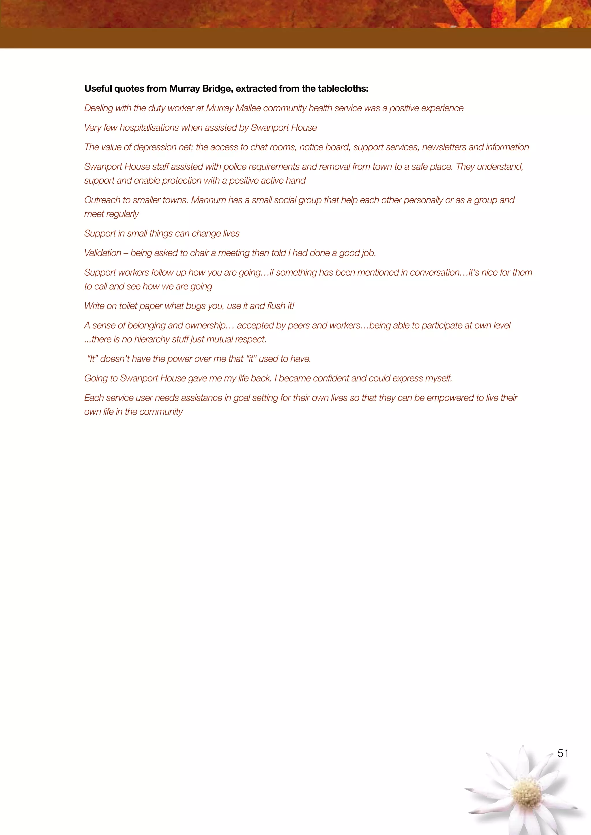 51
Useful quotes from Murray Bridge, extracted from the tablecloths:
Dealing with the duty worker at Murray Mallee community health service was a positive experience
Very few hospitalisations when assisted by Swanport House
The value of depression net; the access to chat rooms, notice board, support services, newsletters and information
Swanport House staff assisted with police requirements and removal from town to a safe place. They understand,
support and enable protection with a positive active hand
Outreach to smaller towns. Mannum has a small social group that help each other personally or as a group and
meet regularly
Support in small things can change lives
Validation – being asked to chair a meeting then told I had done a good job.
Support workers follow up how you are going…if something has been mentioned in conversation…it’s nice for them
to call and see how we are going
Write on toilet paper what bugs you, use it and flush it!
A sense of belonging and ownership… accepted by peers and workers…being able to participate at own level
...there is no hierarchy stuff just mutual respect.
“It” doesn’t have the power over me that “it” used to have.
Going to Swanport House gave me my life back. I became confident and could express myself.
Each service user needs assistance in goal setting for their own lives so that they can be empowered to live their
own life in the community
 