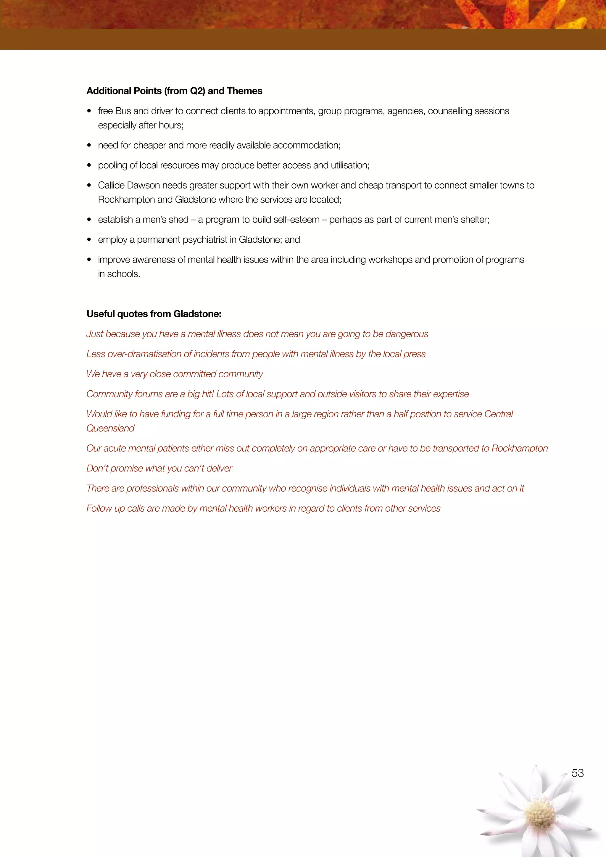 53
Additional Points (from Q2) and Themes
•	 free Bus and driver to connect clients to appointments, group programs, agencies, counselling sessions
especially after hours;
•	 need for cheaper and more readily available accommodation;
•	 pooling of local resources may produce better access and utilisation;
•	 Callide Dawson needs greater support with their own worker and cheap transport to connect smaller towns to
Rockhampton and Gladstone where the services are located;
•	 establish a men’s shed – a program to build self-esteem – perhaps as part of current men’s shelter;
•	 employ a permanent psychiatrist in Gladstone; and
•	 improve awareness of mental health issues within the area including workshops and promotion of programs
in schools.
Useful quotes from Gladstone:
Just because you have a mental illness does not mean you are going to be dangerous
Less over-dramatisation of incidents from people with mental illness by the local press
We have a very close committed community
Community forums are a big hit! Lots of local support and outside visitors to share their expertise
Would like to have funding for a full time person in a large region rather than a half position to service Central
Queensland
Our acute mental patients either miss out completely on appropriate care or have to be transported to Rockhampton
Don’t promise what you can’t deliver
There are professionals within our community who recognise individuals with mental health issues and act on it
Follow up calls are made by mental health workers in regard to clients from other services
 