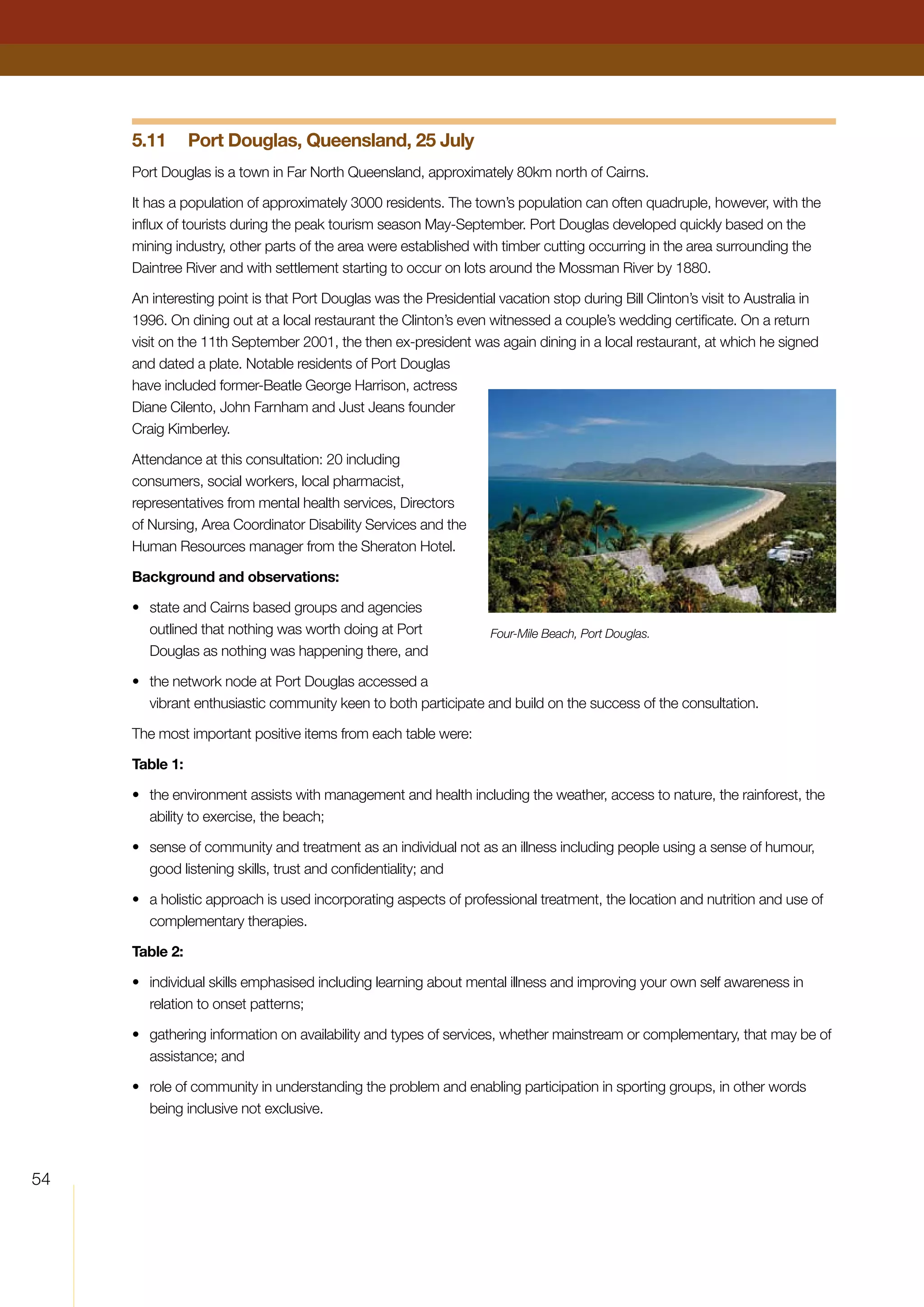 54
5.11	 Port Douglas, Queensland, 25 July
Port Douglas is a town in Far North Queensland, approximately 80km north of Cairns.
It has a population of approximately 3000 residents. The town’s population can often quadruple, however, with the
influx of tourists during the peak tourism season May-September. Port Douglas developed quickly based on the
mining industry, other parts of the area were established with timber cutting occurring in the area surrounding the
Daintree River and with settlement starting to occur on lots around the Mossman River by 1880.
An interesting point is that Port Douglas was the Presidential vacation stop during Bill Clinton’s visit to Australia in
1996. On dining out at a local restaurant the Clinton’s even witnessed a couple’s wedding certificate. On a return
visit on the 11th September 2001, the then ex-president was again dining in a local restaurant, at which he signed
and dated a plate. Notable residents of Port Douglas
have included former-Beatle George Harrison, actress
Diane Cilento, John Farnham and Just Jeans founder
Craig Kimberley.
Attendance at this consultation: 20 including
consumers, social workers, local pharmacist,
representatives from mental health services, Directors
of Nursing, Area Coordinator Disability Services and the
Human Resources manager from the Sheraton Hotel.
Background and observations:
•	 state and Cairns based groups and agencies
outlined that nothing was worth doing at Port
Douglas as nothing was happening there, and
•	 the network node at Port Douglas accessed a
vibrant enthusiastic community keen to both participate and build on the success of the consultation.
The most important positive items from each table were:
Table 1:
•	 the environment assists with management and health including the weather, access to nature, the rainforest, the
ability to exercise, the beach;
•	 sense of community and treatment as an individual not as an illness including people using a sense of humour,
good listening skills, trust and confidentiality; and
•	 a holistic approach is used incorporating aspects of professional treatment, the location and nutrition and use of
complementary therapies.
Table 2:
•	 individual skills emphasised including learning about mental illness and improving your own self awareness in
relation to onset patterns;
•	 gathering information on availability and types of services, whether mainstream or complementary, that may be of
assistance; and
•	 role of community in understanding the problem and enabling participation in sporting groups, in other words
being inclusive not exclusive.
Four-Mile Beach, Port Douglas.
 