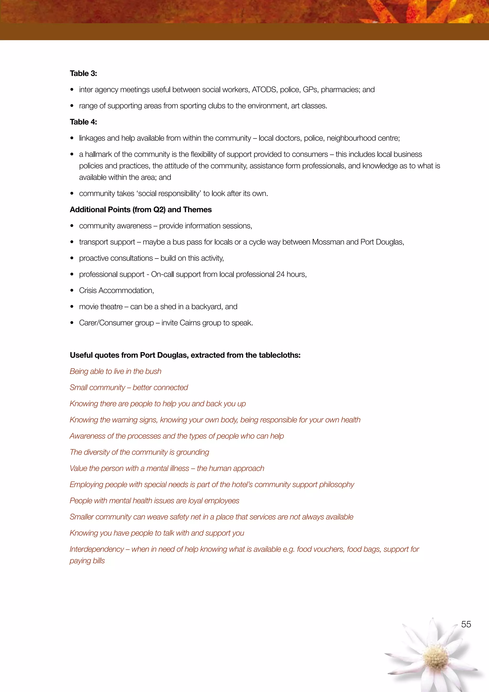 55
Table 3:
•	 inter agency meetings useful between social workers, ATODS, police, GPs, pharmacies; and
•	 range of supporting areas from sporting clubs to the environment, art classes.
Table 4:
•	 linkages and help available from within the community – local doctors, police, neighbourhood centre;
•	 a hallmark of the community is the flexibility of support provided to consumers – this includes local business
policies and practices, the attitude of the community, assistance form professionals, and knowledge as to what is
available within the area; and
•	 community takes ‘social responsibility’ to look after its own.
Additional Points (from Q2) and Themes
•	 community awareness – provide information sessions,
•	 transport support – maybe a bus pass for locals or a cycle way between Mossman and Port Douglas,
•	 proactive consultations – build on this activity,
•	 professional support - On-call support from local professional 24 hours,
•	 Crisis Accommodation,
•	 movie theatre – can be a shed in a backyard, and
•	 Carer/Consumer group – invite Cairns group to speak.
Useful quotes from Port Douglas, extracted from the tablecloths:
Being able to live in the bush
Small community – better connected
Knowing there are people to help you and back you up
Knowing the warning signs, knowing your own body, being responsible for your own health
Awareness of the processes and the types of people who can help
The diversity of the community is grounding
Value the person with a mental illness – the human approach
Employing people with special needs is part of the hotel’s community support philosophy
People with mental health issues are loyal employees
Smaller community can weave safety net in a place that services are not always available
Knowing you have people to talk with and support you
Interdependency – when in need of help knowing what is available e.g. food vouchers, food bags, support for
paying bills
 