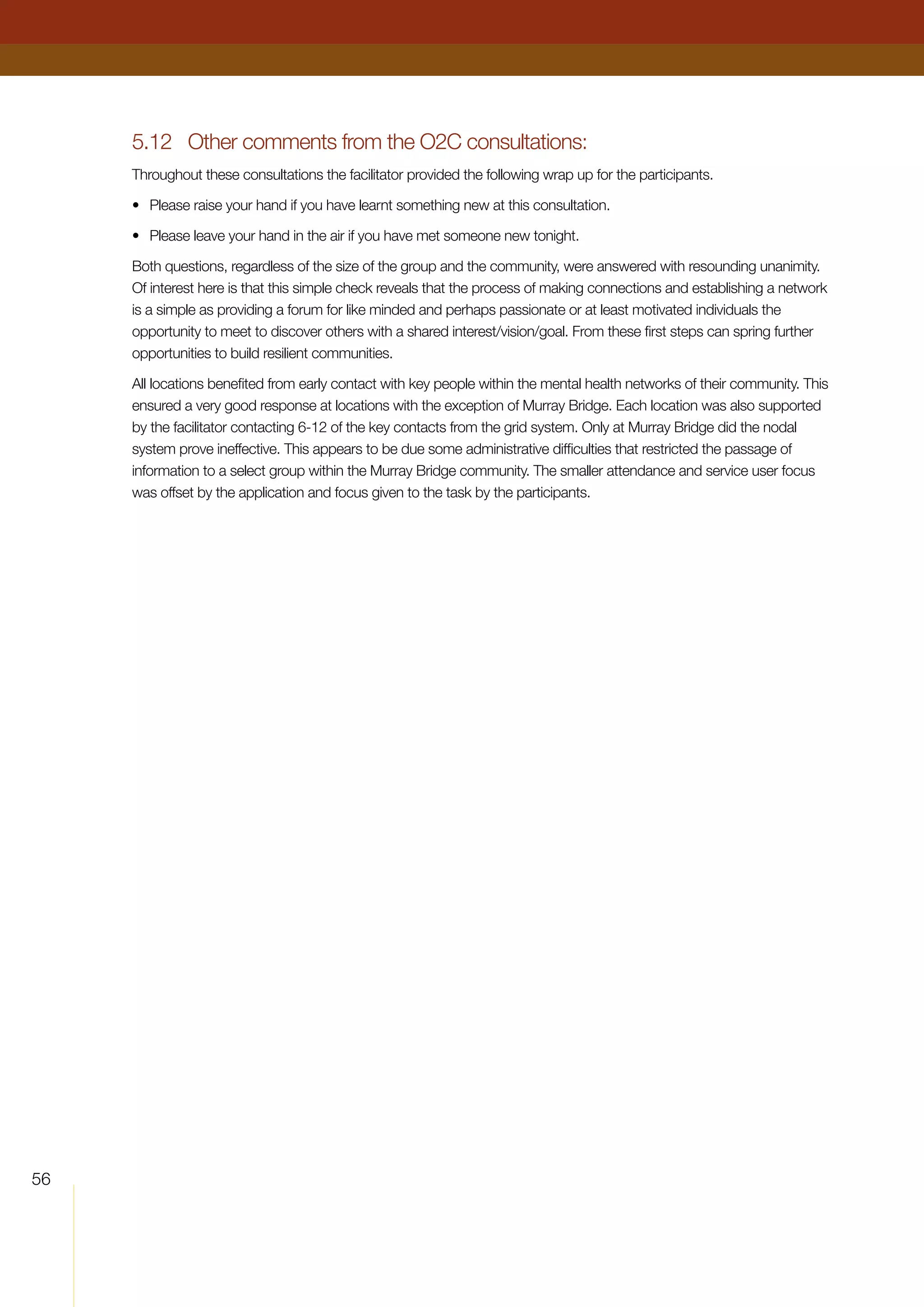 56
5.12	 Other comments from the O2C consultations:
Throughout these consultations the facilitator provided the following wrap up for the participants.
•	 Please raise your hand if you have learnt something new at this consultation.
•	 Please leave your hand in the air if you have met someone new tonight.
Both questions, regardless of the size of the group and the community, were answered with resounding unanimity.
Of interest here is that this simple check reveals that the process of making connections and establishing a network
is a simple as providing a forum for like minded and perhaps passionate or at least motivated individuals the
opportunity to meet to discover others with a shared interest/vision/goal. From these first steps can spring further
opportunities to build resilient communities.
All locations benefited from early contact with key people within the mental health networks of their community. This
ensured a very good response at locations with the exception of Murray Bridge. Each location was also supported
by the facilitator contacting 6-12 of the key contacts from the grid system. Only at Murray Bridge did the nodal
system prove ineffective. This appears to be due some administrative difficulties that restricted the passage of
information to a select group within the Murray Bridge community. The smaller attendance and service user focus
was offset by the application and focus given to the task by the participants.
 