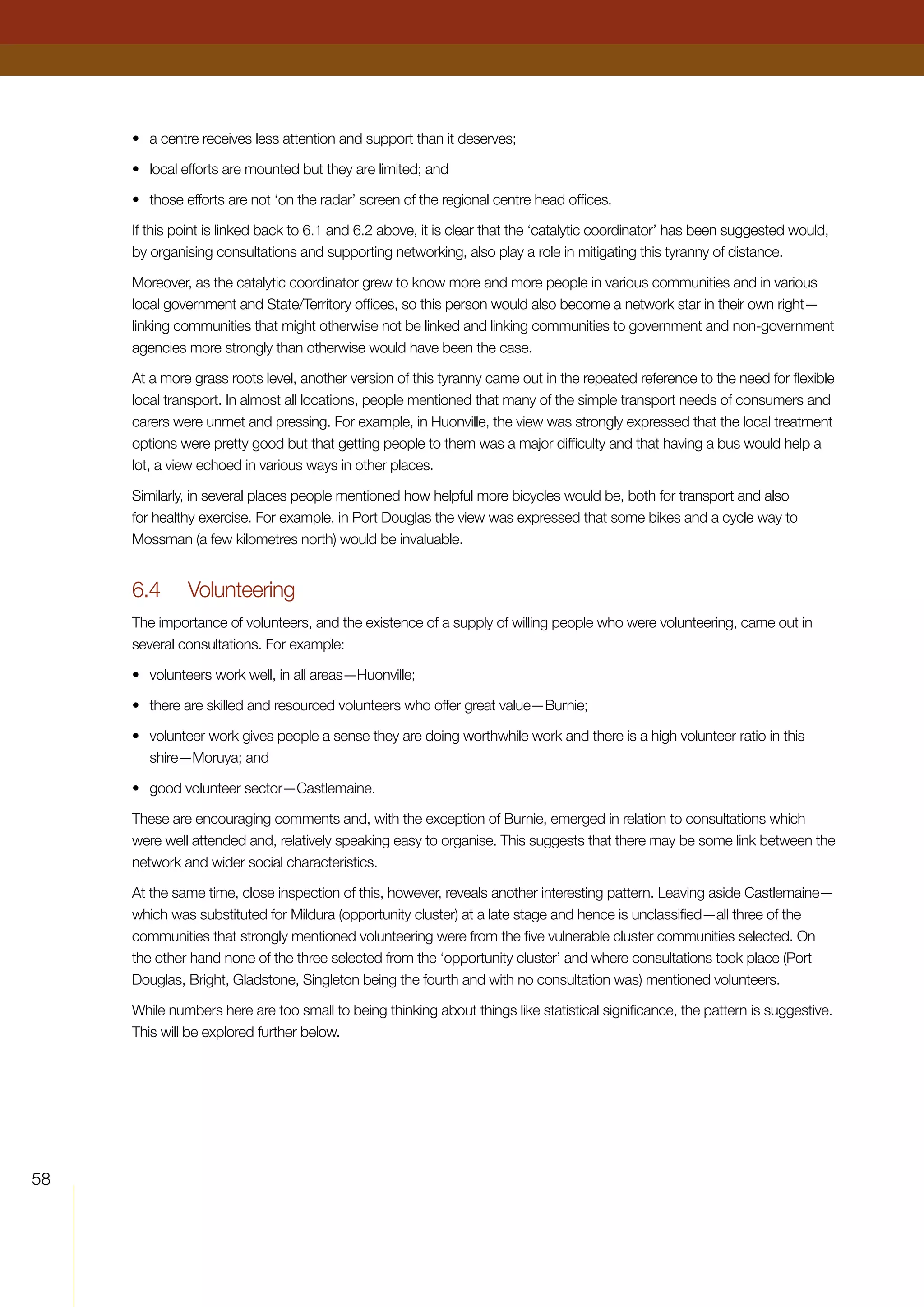 58
•	 a centre receives less attention and support than it deserves;
•	 local efforts are mounted but they are limited; and
•	 those efforts are not ‘on the radar’ screen of the regional centre head offices.
If this point is linked back to 6.1 and 6.2 above, it is clear that the ‘catalytic coordinator’ has been suggested would,
by organising consultations and supporting networking, also play a role in mitigating this tyranny of distance.
Moreover, as the catalytic coordinator grew to know more and more people in various communities and in various
local government and State/Territory offices, so this person would also become a network star in their own right—
linking communities that might otherwise not be linked and linking communities to government and non-government
agencies more strongly than otherwise would have been the case.
At a more grass roots level, another version of this tyranny came out in the repeated reference to the need for flexible
local transport. In almost all locations, people mentioned that many of the simple transport needs of consumers and
carers were unmet and pressing. For example, in Huonville, the view was strongly expressed that the local treatment
options were pretty good but that getting people to them was a major difficulty and that having a bus would help a
lot, a view echoed in various ways in other places.
Similarly, in several places people mentioned how helpful more bicycles would be, both for transport and also
for healthy exercise. For example, in Port Douglas the view was expressed that some bikes and a cycle way to
Mossman (a few kilometres north) would be invaluable.
6.4	 Volunteering
The importance of volunteers, and the existence of a supply of willing people who were volunteering, came out in
several consultations. For example:
•	 volunteers work well, in all areas—Huonville;
•	 there are skilled and resourced volunteers who offer great value—Burnie;
•	 volunteer work gives people a sense they are doing worthwhile work and there is a high volunteer ratio in this
shire—Moruya; and
•	 good volunteer sector—Castlemaine.
These are encouraging comments and, with the exception of Burnie, emerged in relation to consultations which
were well attended and, relatively speaking easy to organise. This suggests that there may be some link between the
network and wider social characteristics.
At the same time, close inspection of this, however, reveals another interesting pattern. Leaving aside Castlemaine—
which was substituted for Mildura (opportunity cluster) at a late stage and hence is unclassified—all three of the
communities that strongly mentioned volunteering were from the five vulnerable cluster communities selected. On
the other hand none of the three selected from the ‘opportunity cluster’ and where consultations took place (Port
Douglas, Bright, Gladstone, Singleton being the fourth and with no consultation was) mentioned volunteers.
While numbers here are too small to being thinking about things like statistical significance, the pattern is suggestive.
This will be explored further below.
 
