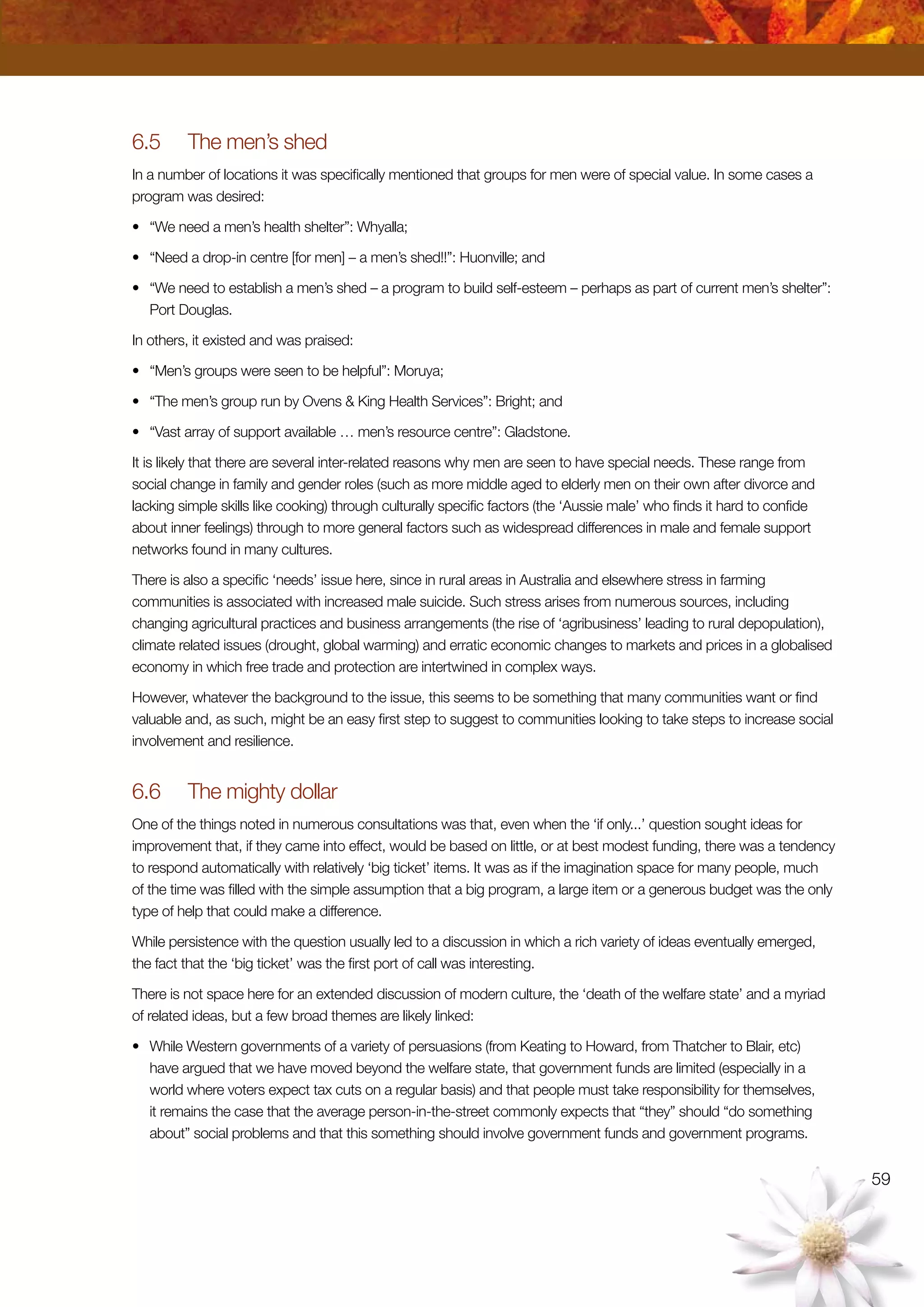 59
6.5	 The men’s shed
In a number of locations it was specifically mentioned that groups for men were of special value. In some cases a
program was desired:
•	 “We need a men’s health shelter”: Whyalla;
•	 “Need a drop-in centre [for men] – a men’s shed!!”: Huonville; and
•	 “We need to establish a men’s shed – a program to build self-esteem – perhaps as part of current men’s shelter”:
Port Douglas.
In others, it existed and was praised:
•	 “Men’s groups were seen to be helpful”: Moruya;
•	 “The men’s group run by Ovens  King Health Services”: Bright; and
•	 “Vast array of support available … men’s resource centre”: Gladstone.
It is likely that there are several inter-related reasons why men are seen to have special needs. These range from
social change in family and gender roles (such as more middle aged to elderly men on their own after divorce and
lacking simple skills like cooking) through culturally specific factors (the ‘Aussie male’ who finds it hard to confide
about inner feelings) through to more general factors such as widespread differences in male and female support
networks found in many cultures.
There is also a specific ‘needs’ issue here, since in rural areas in Australia and elsewhere stress in farming
communities is associated with increased male suicide. Such stress arises from numerous sources, including
changing agricultural practices and business arrangements (the rise of ‘agribusiness’ leading to rural depopulation),
climate related issues (drought, global warming) and erratic economic changes to markets and prices in a globalised
economy in which free trade and protection are intertwined in complex ways.
However, whatever the background to the issue, this seems to be something that many communities want or find
valuable and, as such, might be an easy first step to suggest to communities looking to take steps to increase social
involvement and resilience.
6.6	 The mighty dollar
One of the things noted in numerous consultations was that, even when the ‘if only...’ question sought ideas for
improvement that, if they came into effect, would be based on little, or at best modest funding, there was a tendency
to respond automatically with relatively ‘big ticket’ items. It was as if the imagination space for many people, much
of the time was filled with the simple assumption that a big program, a large item or a generous budget was the only
type of help that could make a difference.
While persistence with the question usually led to a discussion in which a rich variety of ideas eventually emerged,
the fact that the ‘big ticket’ was the first port of call was interesting.
There is not space here for an extended discussion of modern culture, the ‘death of the welfare state’ and a myriad
of related ideas, but a few broad themes are likely linked:
•	 While Western governments of a variety of persuasions (from Keating to Howard, from Thatcher to Blair, etc)
have argued that we have moved beyond the welfare state, that government funds are limited (especially in a
world where voters expect tax cuts on a regular basis) and that people must take responsibility for themselves,
it remains the case that the average person-in-the-street commonly expects that “they” should “do something
about” social problems and that this something should involve government funds and government programs.
 