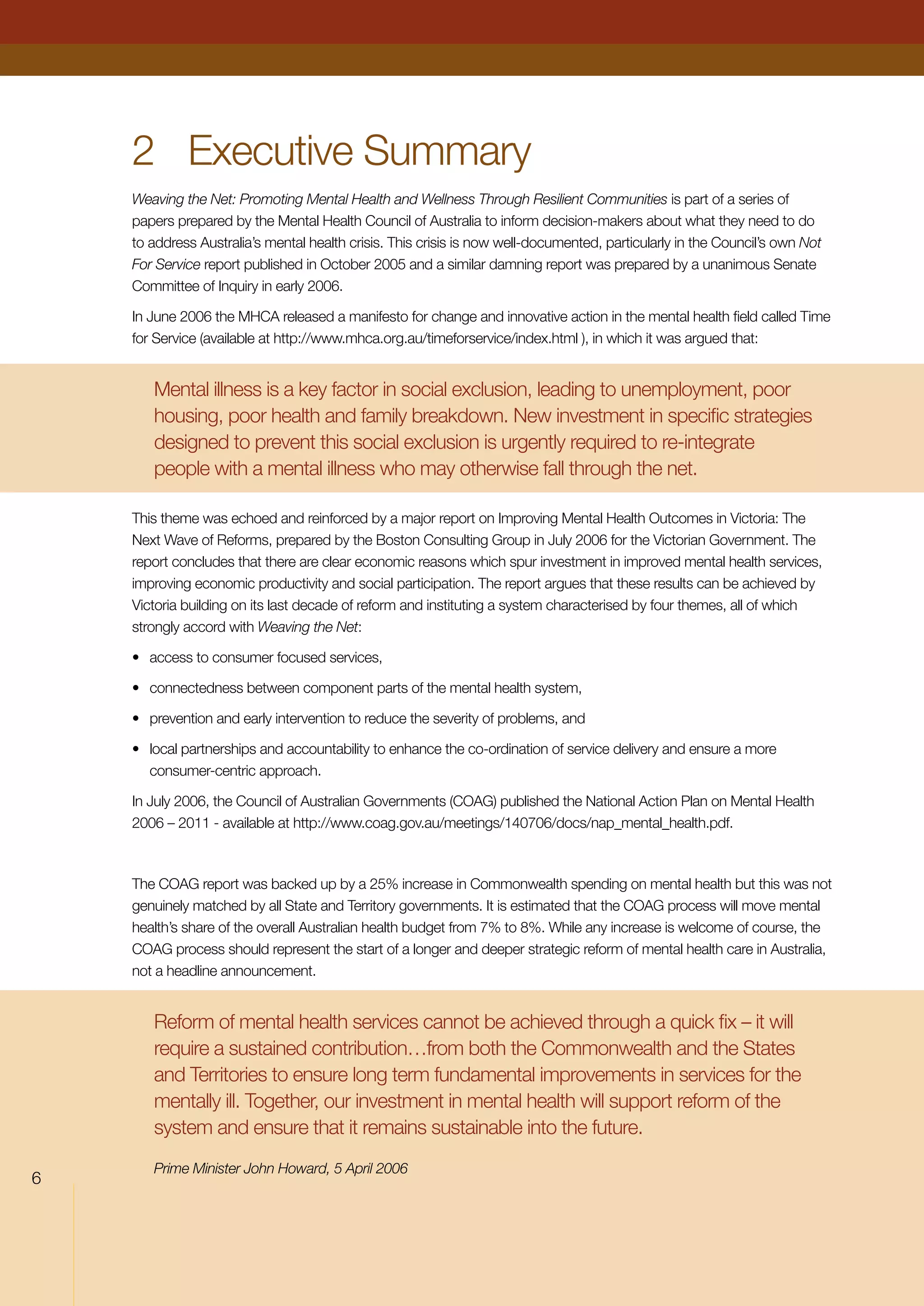 2	 Executive Summary
Weaving the Net: Promoting Mental Health and Wellness Through Resilient Communities is part of a series of
papers prepared by the Mental Health Council of Australia to inform decision-makers about what they need to do
to address Australia’s mental health crisis. This crisis is now well-documented, particularly in the Council’s own Not
For Service report published in October 2005 and a similar damning report was prepared by a unanimous Senate
Committee of Inquiry in early 2006.
In June 2006 the MHCA released a manifesto for change and innovative action in the mental health field called Time
for Service (available at http://www.mhca.org.au/timeforservice/index.html ), in which it was argued that:
Mental illness is a key factor in social exclusion, leading to unemployment, poor
housing, poor health and family breakdown. New investment in specific strategies
designed to prevent this social exclusion is urgently required to re-integrate
people with a mental illness who may otherwise fall through the net.
This theme was echoed and reinforced by a major report on Improving Mental Health Outcomes in Victoria: The
Next Wave of Reforms, prepared by the Boston Consulting Group in July 2006 for the Victorian Government. The
report concludes that there are clear economic reasons which spur investment in improved mental health services,
improving economic productivity and social participation. The report argues that these results can be achieved by
Victoria building on its last decade of reform and instituting a system characterised by four themes, all of which
strongly accord with Weaving the Net:
•	 access to consumer focused services,
•	 connectedness between component parts of the mental health system,
•	 prevention and early intervention to reduce the severity of problems, and
•	 local partnerships and accountability to enhance the co-ordination of service delivery and ensure a more
consumer-centric approach.
In July 2006, the Council of Australian Governments (COAG) published the National Action Plan on Mental Health
2006 – 2011 - available at http://www.coag.gov.au/meetings/140706/docs/nap_mental_health.pdf.
The COAG report was backed up by a 25% increase in Commonwealth spending on mental health but this was not
genuinely matched by all State and Territory governments. It is estimated that the COAG process will move mental
health’s share of the overall Australian health budget from 7% to 8%. While any increase is welcome of course, the
COAG process should represent the start of a longer and deeper strategic reform of mental health care in Australia,
not a headline announcement.
Reform of mental health services cannot be achieved through a quick fix – it will
require a sustained contribution…from both the Commonwealth and the States
and Territories to ensure long term fundamental improvements in services for the
mentally ill. Together, our investment in mental health will support reform of the
system and ensure that it remains sustainable into the future.
Prime Minister John Howard, 5 April 2006

 