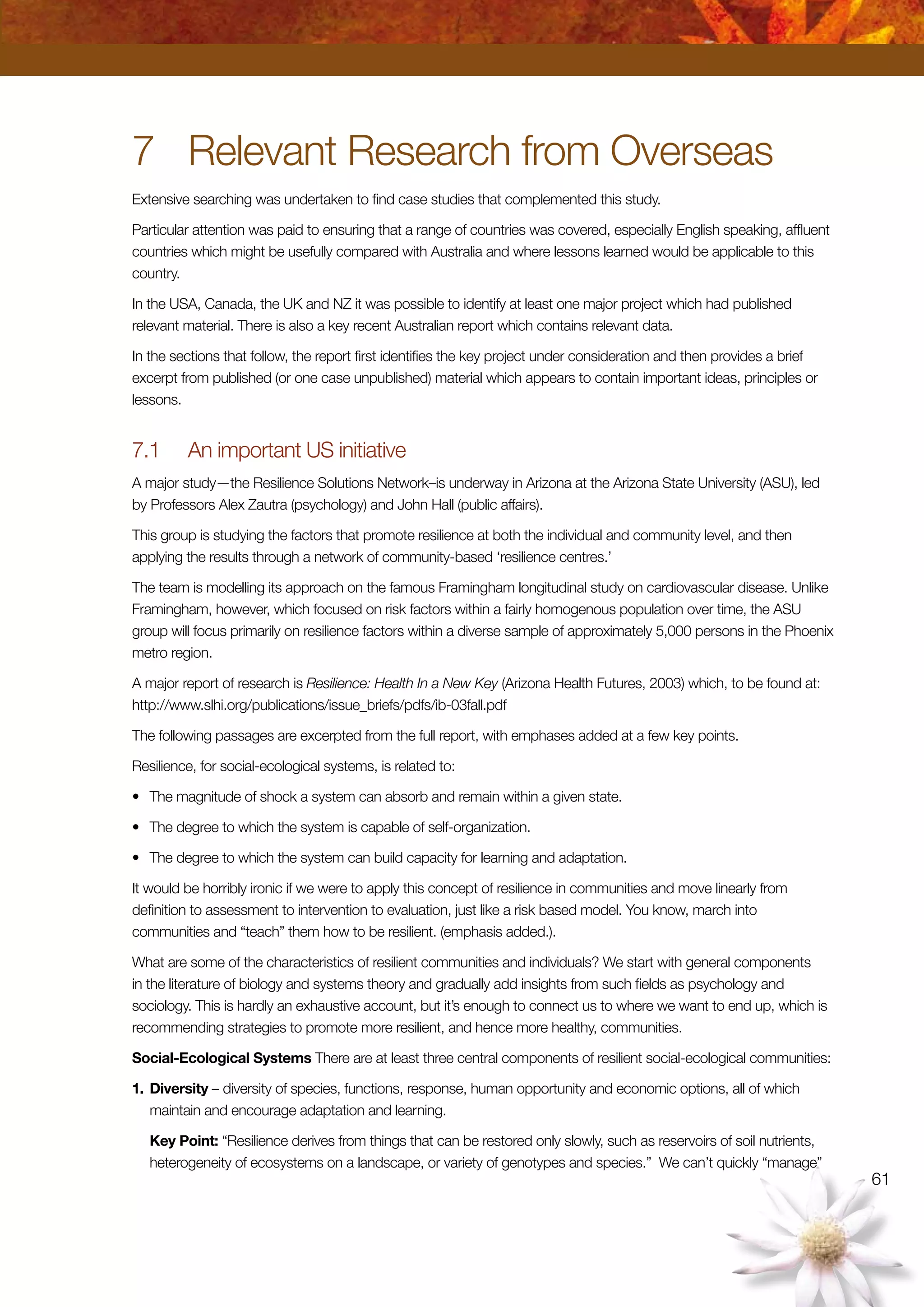 61
7	 Relevant Research from Overseas
Extensive searching was undertaken to find case studies that complemented this study.
Particular attention was paid to ensuring that a range of countries was covered, especially English speaking, affluent
countries which might be usefully compared with Australia and where lessons learned would be applicable to this
country.
In the USA, Canada, the UK and NZ it was possible to identify at least one major project which had published
relevant material. There is also a key recent Australian report which contains relevant data.
In the sections that follow, the report first identifies the key project under consideration and then provides a brief
excerpt from published (or one case unpublished) material which appears to contain important ideas, principles or
lessons.
7.1	 An important US initiative
A major study—the Resilience Solutions Network–is underway in Arizona at the Arizona State University (ASU), led
by Professors Alex Zautra (psychology) and John Hall (public affairs).
This group is studying the factors that promote resilience at both the individual and community level, and then
applying the results through a network of community-based ‘resilience centres.’
The team is modelling its approach on the famous Framingham longitudinal study on cardiovascular disease. Unlike
Framingham, however, which focused on risk factors within a fairly homogenous population over time, the ASU
group will focus primarily on resilience factors within a diverse sample of approximately 5,000 persons in the Phoenix
metro region.
A major report of research is Resilience: Health In a New Key (Arizona Health Futures, 2003) which, to be found at:
http://www.slhi.org/publications/issue_briefs/pdfs/ib-03fall.pdf
The following passages are excerpted from the full report, with emphases added at a few key points.
Resilience, for social-ecological systems, is related to:
•	 The magnitude of shock a system can absorb and remain within a given state.
•	 The degree to which the system is capable of self-organization.
•	 The degree to which the system can build capacity for learning and adaptation.
It would be horribly ironic if we were to apply this concept of resilience in communities and move linearly from
definition to assessment to intervention to evaluation, just like a risk based model. You know, march into
communities and “teach” them how to be resilient. (emphasis added.).
What are some of the characteristics of resilient communities and individuals? We start with general components
in the literature of biology and systems theory and gradually add insights from such fields as psychology and
sociology. This is hardly an exhaustive account, but it’s enough to connect us to where we want to end up, which is
recommending strategies to promote more resilient, and hence more healthy, communities.
Social-Ecological Systems There are at least three central components of resilient social-ecological communities:
1.	Diversity – diversity of species, functions, response, human opportunity and economic options, all of which
maintain and encourage adaptation and learning.
	 Key Point: “Resilience derives from things that can be restored only slowly, such as reservoirs of soil nutrients,
heterogeneity of ecosystems on a landscape, or variety of genotypes and species.” We can’t quickly “manage”
 