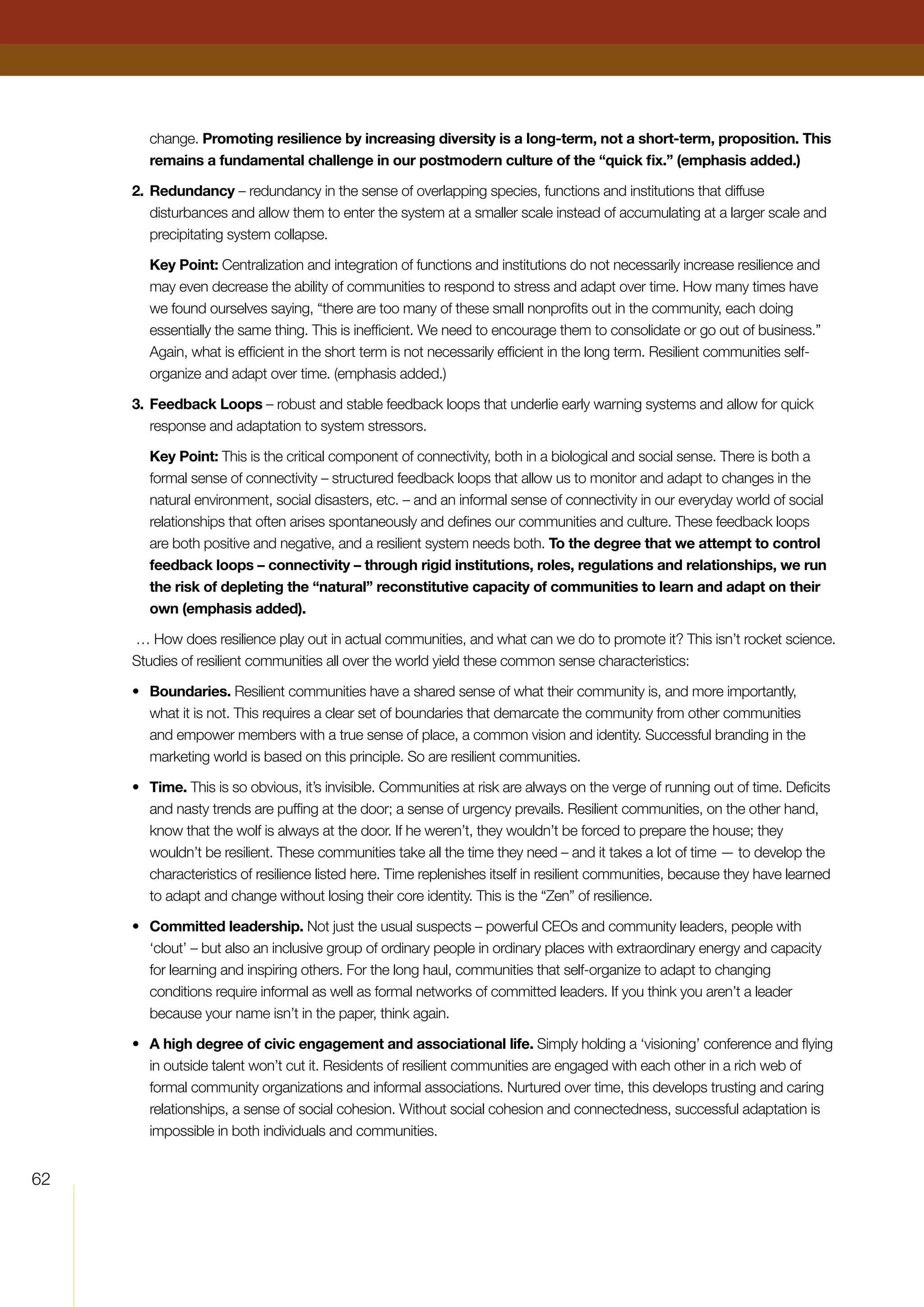 62
change. Promoting resilience by increasing diversity is a long-term, not a short-term, proposition. This
remains a fundamental challenge in our postmodern culture of the “quick fix.” (emphasis added.)
2.	Redundancy – redundancy in the sense of overlapping species, functions and institutions that diffuse
disturbances and allow them to enter the system at a smaller scale instead of accumulating at a larger scale and
precipitating system collapse.
	 Key Point: Centralization and integration of functions and institutions do not necessarily increase resilience and
may even decrease the ability of communities to respond to stress and adapt over time. How many times have
we found ourselves saying, “there are too many of these small nonprofits out in the community, each doing
essentially the same thing. This is inefficient. We need to encourage them to consolidate or go out of business.”
Again, what is efficient in the short term is not necessarily efficient in the long term. Resilient communities self-
organize and adapt over time. (emphasis added.)
3.	Feedback Loops – robust and stable feedback loops that underlie early warning systems and allow for quick
response and adaptation to system stressors.
	 Key Point: This is the critical component of connectivity, both in a biological and social sense. There is both a
formal sense of connectivity – structured feedback loops that allow us to monitor and adapt to changes in the
natural environment, social disasters, etc. – and an informal sense of connectivity in our everyday world of social
relationships that often arises spontaneously and defines our communities and culture. These feedback loops
are both positive and negative, and a resilient system needs both. To the degree that we attempt to control
feedback loops – connectivity – through rigid institutions, roles, regulations and relationships, we run
the risk of depleting the “natural” reconstitutive capacity of communities to learn and adapt on their
own (emphasis added).
… How does resilience play out in actual communities, and what can we do to promote it? This isn’t rocket science.
Studies of resilient communities all over the world yield these common sense characteristics:
•	 Boundaries. Resilient communities have a shared sense of what their community is, and more importantly,
what it is not. This requires a clear set of boundaries that demarcate the community from other communities
and empower members with a true sense of place, a common vision and identity. Successful branding in the
marketing world is based on this principle. So are resilient communities.
•	 Time. This is so obvious, it’s invisible. Communities at risk are always on the verge of running out of time. Deficits
and nasty trends are puffing at the door; a sense of urgency prevails. Resilient communities, on the other hand,
know that the wolf is always at the door. If he weren’t, they wouldn’t be forced to prepare the house; they
wouldn’t be resilient. These communities take all the time they need – and it takes a lot of time — to develop the
characteristics of resilience listed here. Time replenishes itself in resilient communities, because they have learned
to adapt and change without losing their core identity. This is the “Zen” of resilience.
•	 Committed leadership. Not just the usual suspects – powerful CEOs and community leaders, people with
‘clout’ – but also an inclusive group of ordinary people in ordinary places with extraordinary energy and capacity
for learning and inspiring others. For the long haul, communities that self-organize to adapt to changing
conditions require informal as well as formal networks of committed leaders. If you think you aren’t a leader
because your name isn’t in the paper, think again.
•	 A high degree of civic engagement and associational life. Simply holding a ‘visioning’ conference and flying
in outside talent won’t cut it. Residents of resilient communities are engaged with each other in a rich web of
formal community organizations and informal associations. Nurtured over time, this develops trusting and caring
relationships, a sense of social cohesion. Without social cohesion and connectedness, successful adaptation is
impossible in both individuals and communities.
 