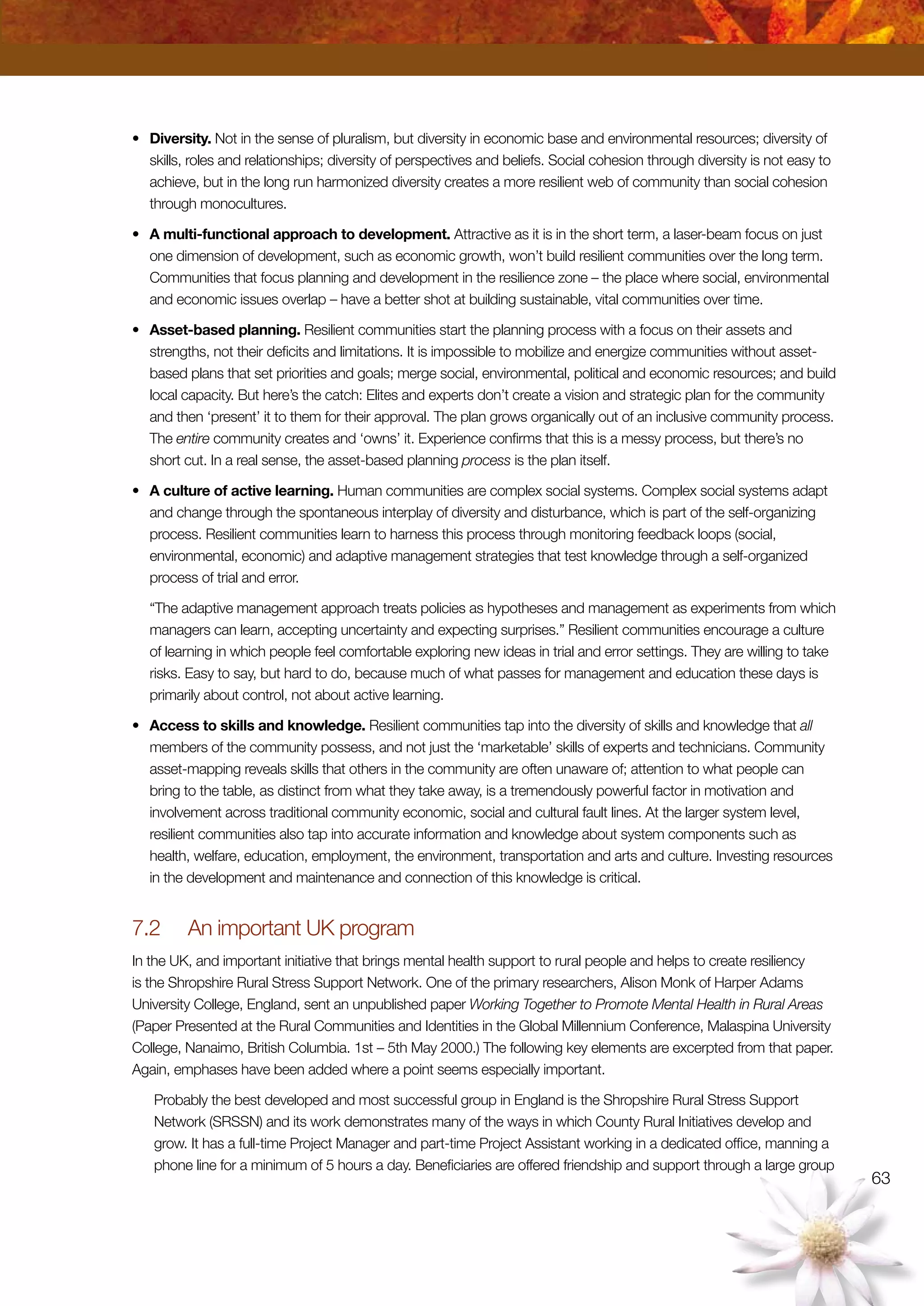 63
•	 Diversity. Not in the sense of pluralism, but diversity in economic base and environmental resources; diversity of
skills, roles and relationships; diversity of perspectives and beliefs. Social cohesion through diversity is not easy to
achieve, but in the long run harmonized diversity creates a more resilient web of community than social cohesion
through monocultures.
•	 A multi-functional approach to development. Attractive as it is in the short term, a laser-beam focus on just
one dimension of development, such as economic growth, won’t build resilient communities over the long term.
Communities that focus planning and development in the resilience zone – the place where social, environmental
and economic issues overlap – have a better shot at building sustainable, vital communities over time.
•	 Asset-based planning. Resilient communities start the planning process with a focus on their assets and
strengths, not their deficits and limitations. It is impossible to mobilize and energize communities without asset-
based plans that set priorities and goals; merge social, environmental, political and economic resources; and build
local capacity. But here’s the catch: Elites and experts don’t create a vision and strategic plan for the community
and then ‘present’ it to them for their approval. The plan grows organically out of an inclusive community process.
The entire community creates and ‘owns’ it. Experience confirms that this is a messy process, but there’s no
short cut. In a real sense, the asset-based planning process is the plan itself.
•	 A culture of active learning. Human communities are complex social systems. Complex social systems adapt
and change through the spontaneous interplay of diversity and disturbance, which is part of the self-organizing
process. Resilient communities learn to harness this process through monitoring feedback loops (social,
environmental, economic) and adaptive management strategies that test knowledge through a self-organized
process of trial and error.
	 “The adaptive management approach treats policies as hypotheses and management as experiments from which
managers can learn, accepting uncertainty and expecting surprises.” Resilient communities encourage a culture
of learning in which people feel comfortable exploring new ideas in trial and error settings. They are willing to take
risks. Easy to say, but hard to do, because much of what passes for management and education these days is
primarily about control, not about active learning.
•	 Access to skills and knowledge. Resilient communities tap into the diversity of skills and knowledge that all
members of the community possess, and not just the ‘marketable’ skills of experts and technicians. Community
asset-mapping reveals skills that others in the community are often unaware of; attention to what people can
bring to the table, as distinct from what they take away, is a tremendously powerful factor in motivation and
involvement across traditional community economic, social and cultural fault lines. At the larger system level,
resilient communities also tap into accurate information and knowledge about system components such as
health, welfare, education, employment, the environment, transportation and arts and culture. Investing resources
in the development and maintenance and connection of this knowledge is critical.
7.2	 An important UK program
In the UK, and important initiative that brings mental health support to rural people and helps to create resiliency
is the Shropshire Rural Stress Support Network. One of the primary researchers, Alison Monk of Harper Adams
University College, England, sent an unpublished paper Working Together to Promote Mental Health in Rural Areas
(Paper Presented at the Rural Communities and Identities in the Global Millennium Conference, Malaspina University
College, Nanaimo, British Columbia. 1st – 5th May 2000.) The following key elements are excerpted from that paper.
Again, emphases have been added where a point seems especially important.
Probably the best developed and most successful group in England is the Shropshire Rural Stress Support
Network (SRSSN) and its work demonstrates many of the ways in which County Rural Initiatives develop and
grow. It has a full-time Project Manager and part-time Project Assistant working in a dedicated office, manning a
phone line for a minimum of 5 hours a day. Beneficiaries are offered friendship and support through a large group
 