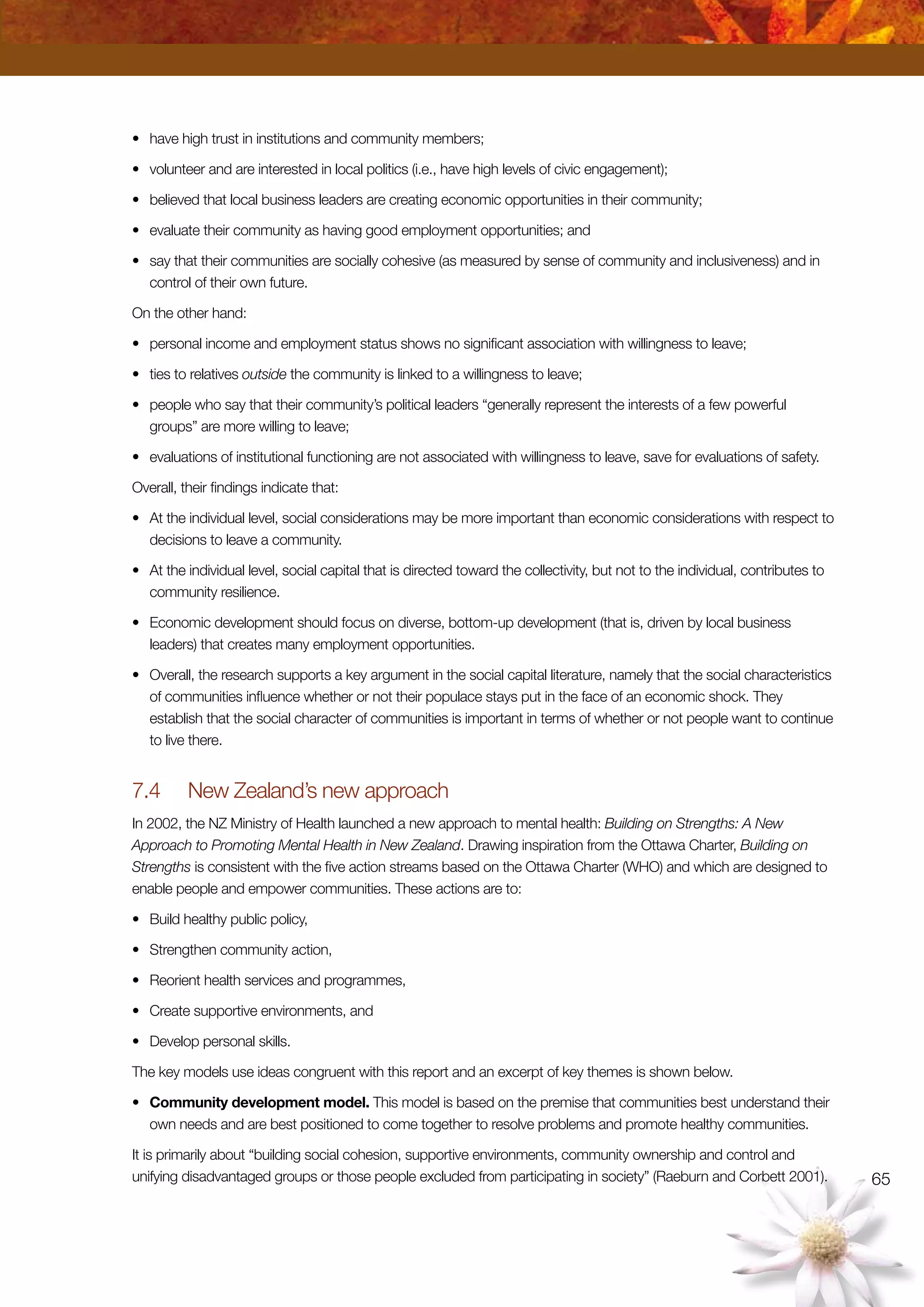 65
•	 have high trust in institutions and community members;
•	 volunteer and are interested in local politics (i.e., have high levels of civic engagement);
•	 believed that local business leaders are creating economic opportunities in their community;
•	 evaluate their community as having good employment opportunities; and
•	 say that their communities are socially cohesive (as measured by sense of community and inclusiveness) and in
control of their own future.
On the other hand:
•	 personal income and employment status shows no significant association with willingness to leave;
•	 ties to relatives outside the community is linked to a willingness to leave;
•	 people who say that their community’s political leaders “generally represent the interests of a few powerful
groups” are more willing to leave;
•	 evaluations of institutional functioning are not associated with willingness to leave, save for evaluations of safety.
Overall, their findings indicate that:
•	 At the individual level, social considerations may be more important than economic considerations with respect to
decisions to leave a community.
•	 At the individual level, social capital that is directed toward the collectivity, but not to the individual, contributes to
community resilience.
•	 Economic development should focus on diverse, bottom-up development (that is, driven by local business
leaders) that creates many employment opportunities.
•	 Overall, the research supports a key argument in the social capital literature, namely that the social characteristics
of communities influence whether or not their populace stays put in the face of an economic shock. They
establish that the social character of communities is important in terms of whether or not people want to continue
to live there.
7.4	 New Zealand’s new approach
In 2002, the NZ Ministry of Health launched a new approach to mental health: Building on Strengths: A New
Approach to Promoting Mental Health in New Zealand. Drawing inspiration from the Ottawa Charter, Building on
Strengths is consistent with the five action streams based on the Ottawa Charter (WHO) and which are designed to
enable people and empower communities. These actions are to:
•	 Build healthy public policy,
•	 Strengthen community action,
•	 Reorient health services and programmes,
•	 Create supportive environments, and
•	 Develop personal skills.
The key models use ideas congruent with this report and an excerpt of key themes is shown below.
•	 Community development model. This model is based on the premise that communities best understand their
own needs and are best positioned to come together to resolve problems and promote healthy communities.
It is primarily about “building social cohesion, supportive environments, community ownership and control and
unifying disadvantaged groups or those people excluded from participating in society” (Raeburn and Corbett 2001).
 