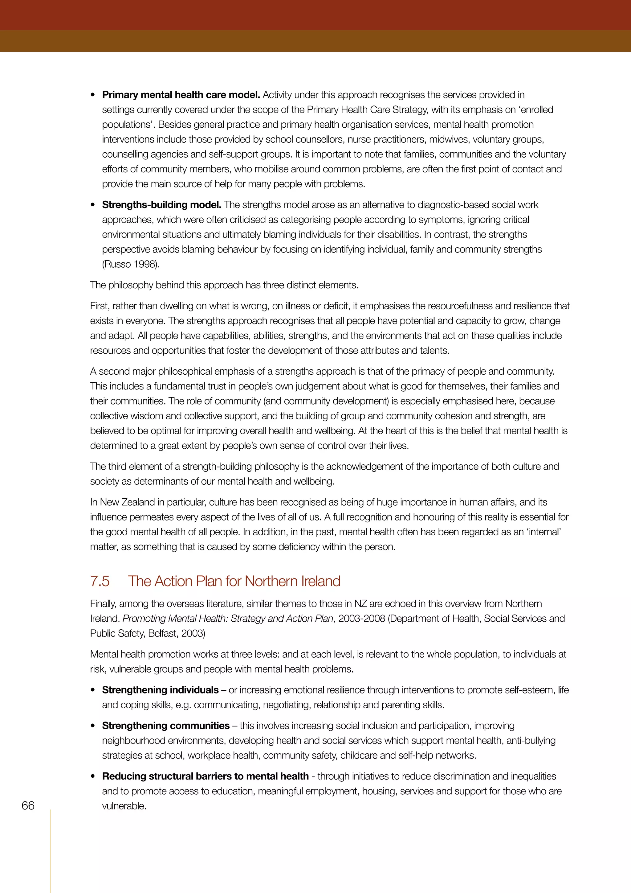 66
•	 Primary mental health care model. Activity under this approach recognises the services provided in
settings currently covered under the scope of the Primary Health Care Strategy, with its emphasis on ‘enrolled
populations’. Besides general practice and primary health organisation services, mental health promotion
interventions include those provided by school counsellors, nurse practitioners, midwives, voluntary groups,
counselling agencies and self-support groups. It is important to note that families, communities and the voluntary
efforts of community members, who mobilise around common problems, are often the first point of contact and
provide the main source of help for many people with problems.
•	 Strengths-building model. The strengths model arose as an alternative to diagnostic-based social work
approaches, which were often criticised as categorising people according to symptoms, ignoring critical
environmental situations and ultimately blaming individuals for their disabilities. In contrast, the strengths
perspective avoids blaming behaviour by focusing on identifying individual, family and community strengths
(Russo 1998).
The philosophy behind this approach has three distinct elements.
First, rather than dwelling on what is wrong, on illness or deficit, it emphasises the resourcefulness and resilience that
exists in everyone. The strengths approach recognises that all people have potential and capacity to grow, change
and adapt. All people have capabilities, abilities, strengths, and the environments that act on these qualities include
resources and opportunities that foster the development of those attributes and talents.
A second major philosophical emphasis of a strengths approach is that of the primacy of people and community.
This includes a fundamental trust in people’s own judgement about what is good for themselves, their families and
their communities. The role of community (and community development) is especially emphasised here, because
collective wisdom and collective support, and the building of group and community cohesion and strength, are
believed to be optimal for improving overall health and wellbeing. At the heart of this is the belief that mental health is
determined to a great extent by people’s own sense of control over their lives.
The third element of a strength-building philosophy is the acknowledgement of the importance of both culture and
society as determinants of our mental health and wellbeing.
In New Zealand in particular, culture has been recognised as being of huge importance in human affairs, and its
influence permeates every aspect of the lives of all of us. A full recognition and honouring of this reality is essential for
the good mental health of all people. In addition, in the past, mental health often has been regarded as an ‘internal’
matter, as something that is caused by some deficiency within the person.
7.5	 The Action Plan for Northern Ireland
Finally, among the overseas literature, similar themes to those in NZ are echoed in this overview from Northern
Ireland. Promoting Mental Health: Strategy and Action Plan, 2003-2008 (Department of Health, Social Services and
Public Safety, Belfast, 2003)
Mental health promotion works at three levels: and at each level, is relevant to the whole population, to individuals at
risk, vulnerable groups and people with mental health problems.
•	 Strengthening individuals – or increasing emotional resilience through interventions to promote self-esteem, life
and coping skills, e.g. communicating, negotiating, relationship and parenting skills.
•	 Strengthening communities – this involves increasing social inclusion and participation, improving
neighbourhood environments, developing health and social services which support mental health, anti-bullying
strategies at school, workplace health, community safety, childcare and self-help networks.
•	 Reducing structural barriers to mental health - through initiatives to reduce discrimination and inequalities
and to promote access to education, meaningful employment, housing, services and support for those who are
vulnerable.
 