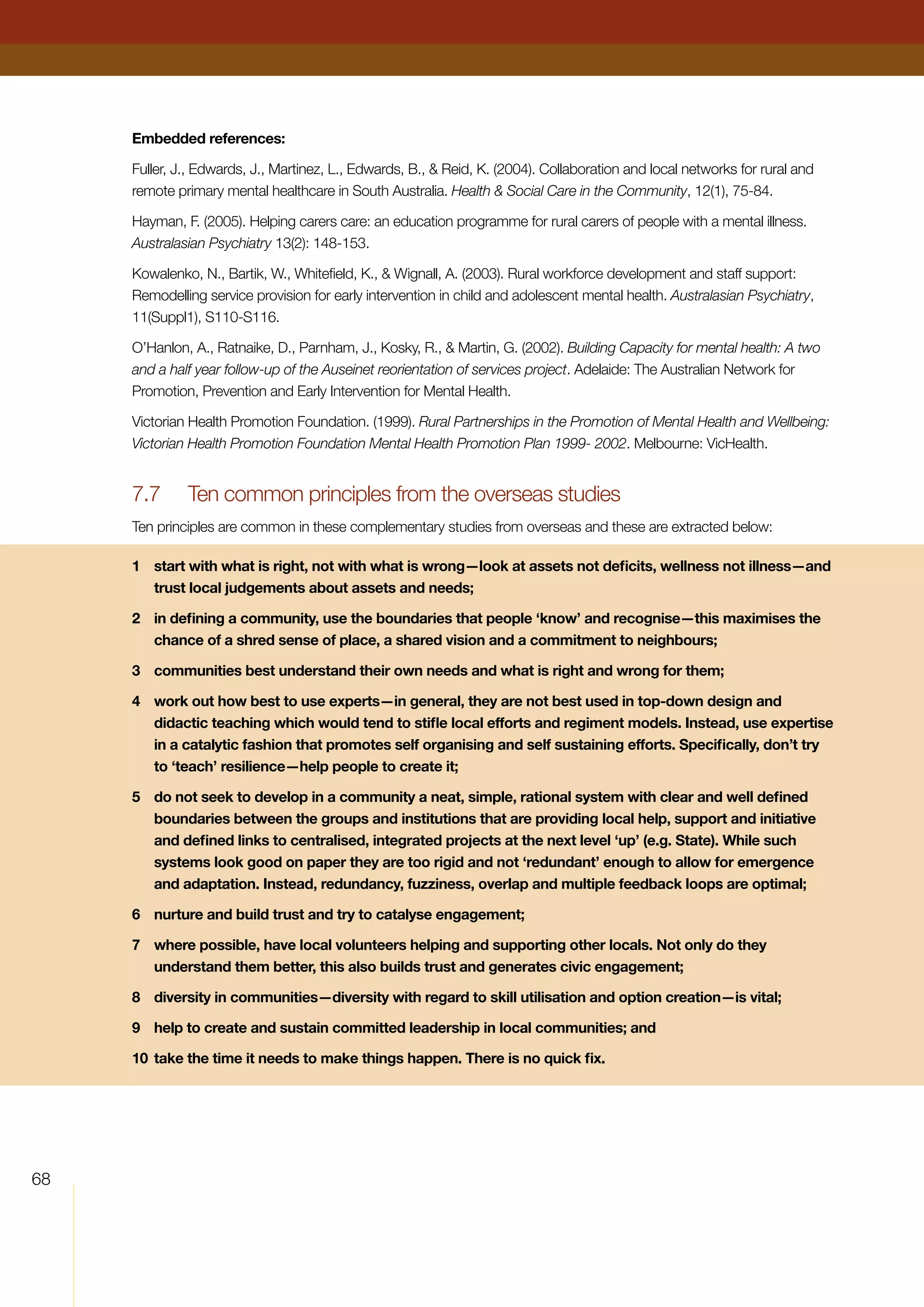 68
Embedded references:
Fuller, J., Edwards, J., Martinez, L., Edwards, B.,  Reid, K. (2004). Collaboration and local networks for rural and
remote primary mental healthcare in South Australia. Health  Social Care in the Community, 12(1), 75-84.
Hayman, F. (2005). Helping carers care: an education programme for rural carers of people with a mental illness.
Australasian Psychiatry 13(2): 148-153.
Kowalenko, N., Bartik, W., Whitefield, K.,  Wignall, A. (2003). Rural workforce development and staff support:
Remodelling service provision for early intervention in child and adolescent mental health. Australasian Psychiatry,
11(Suppl1), S110-S116.
O’Hanlon, A., Ratnaike, D., Parnham, J., Kosky, R.,  Martin, G. (2002). Building Capacity for mental health: A two
and a half year follow-up of the Auseinet reorientation of services project. Adelaide: The Australian Network for
Promotion, Prevention and Early Intervention for Mental Health.
Victorian Health Promotion Foundation. (1999). Rural Partnerships in the Promotion of Mental Health and Wellbeing:
Victorian Health Promotion Foundation Mental Health Promotion Plan 1999- 2002. Melbourne: VicHealth.
7.7	 Ten common principles from the overseas studies
Ten principles are common in these complementary studies from overseas and these are extracted below:
1	 start with what is right, not with what is wrong—look at assets not deficits, wellness not illness—and
trust local judgements about assets and needs;
2	 in defining a community, use the boundaries that people ‘know’ and recognise—this maximises the
chance of a shred sense of place, a shared vision and a commitment to neighbours;
3	 communities best understand their own needs and what is right and wrong for them;
4	 work out how best to use experts—in general, they are not best used in top-down design and
didactic teaching which would tend to stifle local efforts and regiment models. Instead, use expertise
in a catalytic fashion that promotes self organising and self sustaining efforts. Specifically, don’t try
to ‘teach’ resilience—help people to create it;
5	 do not seek to develop in a community a neat, simple, rational system with clear and well defined
boundaries between the groups and institutions that are providing local help, support and initiative
and defined links to centralised, integrated projects at the next level ‘up’ (e.g. State). While such
systems look good on paper they are too rigid and not ‘redundant’ enough to allow for emergence
and adaptation. Instead, redundancy, fuzziness, overlap and multiple feedback loops are optimal;
6	 nurture and build trust and try to catalyse engagement;
7	 where possible, have local volunteers helping and supporting other locals. Not only do they
understand them better, this also builds trust and generates civic engagement;
8	 diversity in communities—diversity with regard to skill utilisation and option creation—is vital;
9	 help to create and sustain committed leadership in local communities; and
10	take the time it needs to make things happen. There is no quick fix.
 