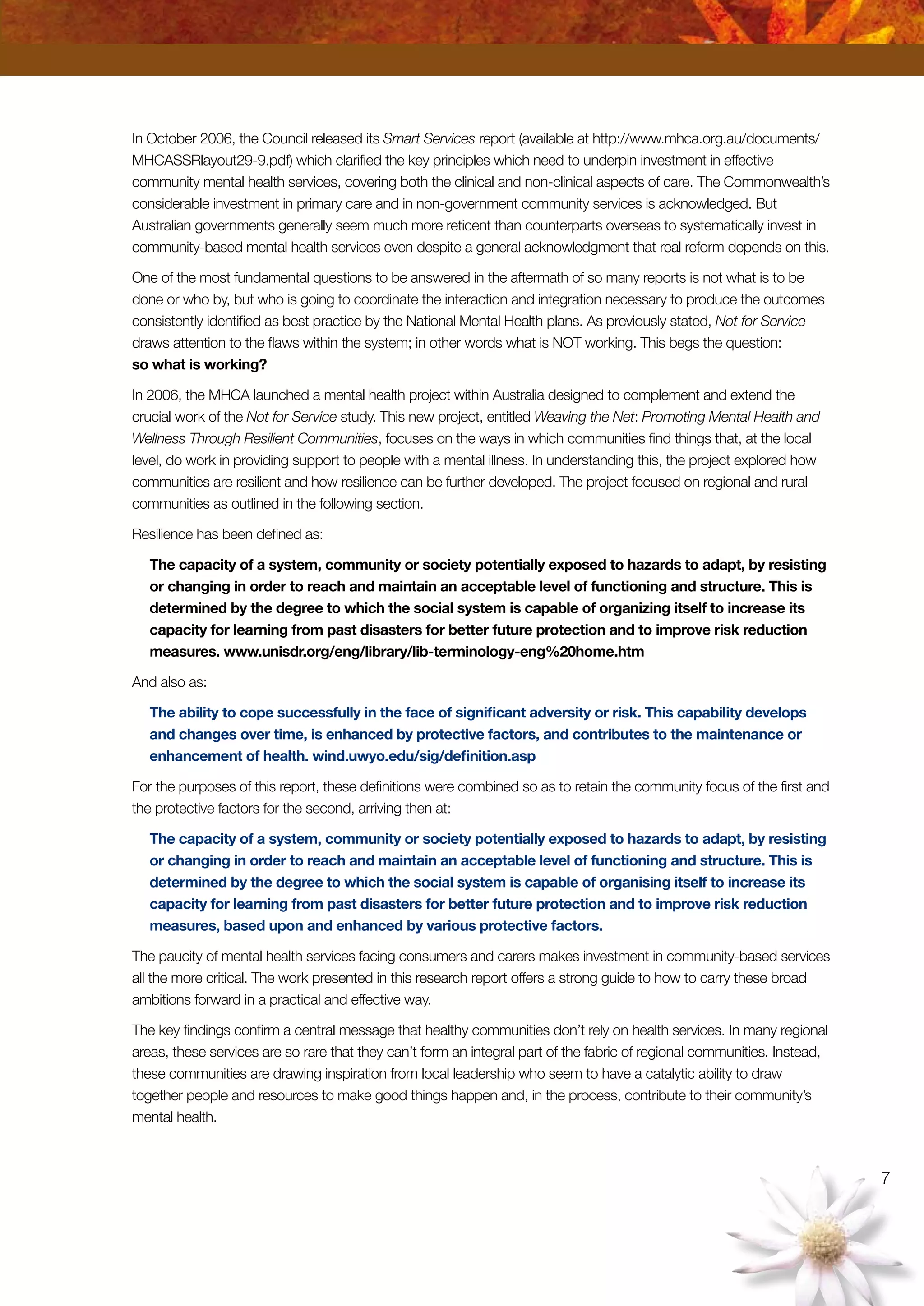 In October 2006, the Council released its Smart Services report (available at http://www.mhca.org.au/documents/
MHCASSRlayout29-9.pdf) which clarified the key principles which need to underpin investment in effective
community mental health services, covering both the clinical and non-clinical aspects of care. The Commonwealth’s
considerable investment in primary care and in non-government community services is acknowledged. But
Australian governments generally seem much more reticent than counterparts overseas to systematically invest in
community-based mental health services even despite a general acknowledgment that real reform depends on this.
One of the most fundamental questions to be answered in the aftermath of so many reports is not what is to be
done or who by, but who is going to coordinate the interaction and integration necessary to produce the outcomes
consistently identified as best practice by the National Mental Health plans. As previously stated, Not for Service
draws attention to the flaws within the system; in other words what is NOT working. This begs the question:
so what is working?
In 2006, the MHCA launched a mental health project within Australia designed to complement and extend the
crucial work of the Not for Service study. This new project, entitled Weaving the Net: Promoting Mental Health and
Wellness Through Resilient Communities, focuses on the ways in which communities find things that, at the local
level, do work in providing support to people with a mental illness. In understanding this, the project explored how
communities are resilient and how resilience can be further developed. The project focused on regional and rural
communities as outlined in the following section.
Resilience has been defined as:
The capacity of a system, community or society potentially exposed to hazards to adapt, by resisting
or changing in order to reach and maintain an acceptable level of functioning and structure. This is
determined by the degree to which the social system is capable of organizing itself to increase its
capacity for learning from past disasters for better future protection and to improve risk reduction
measures. www.unisdr.org/eng/library/lib-terminology-eng%20home.htm
And also as:
The ability to cope successfully in the face of significant adversity or risk. This capability develops
and changes over time, is enhanced by protective factors, and contributes to the maintenance or
enhancement of health. wind.uwyo.edu/sig/definition.asp
For the purposes of this report, these definitions were combined so as to retain the community focus of the first and
the protective factors for the second, arriving then at:
The capacity of a system, community or society potentially exposed to hazards to adapt, by resisting
or changing in order to reach and maintain an acceptable level of functioning and structure. This is
determined by the degree to which the social system is capable of organising itself to increase its
capacity for learning from past disasters for better future protection and to improve risk reduction
measures, based upon and enhanced by various protective factors.
The paucity of mental health services facing consumers and carers makes investment in community-based services
all the more critical. The work presented in this research report offers a strong guide to how to carry these broad
ambitions forward in a practical and effective way.
The key findings confirm a central message that healthy communities don’t rely on health services. In many regional
areas, these services are so rare that they can’t form an integral part of the fabric of regional communities. Instead,
these communities are drawing inspiration from local leadership who seem to have a catalytic ability to draw
together people and resources to make good things happen and, in the process, contribute to their community’s
mental health.
 