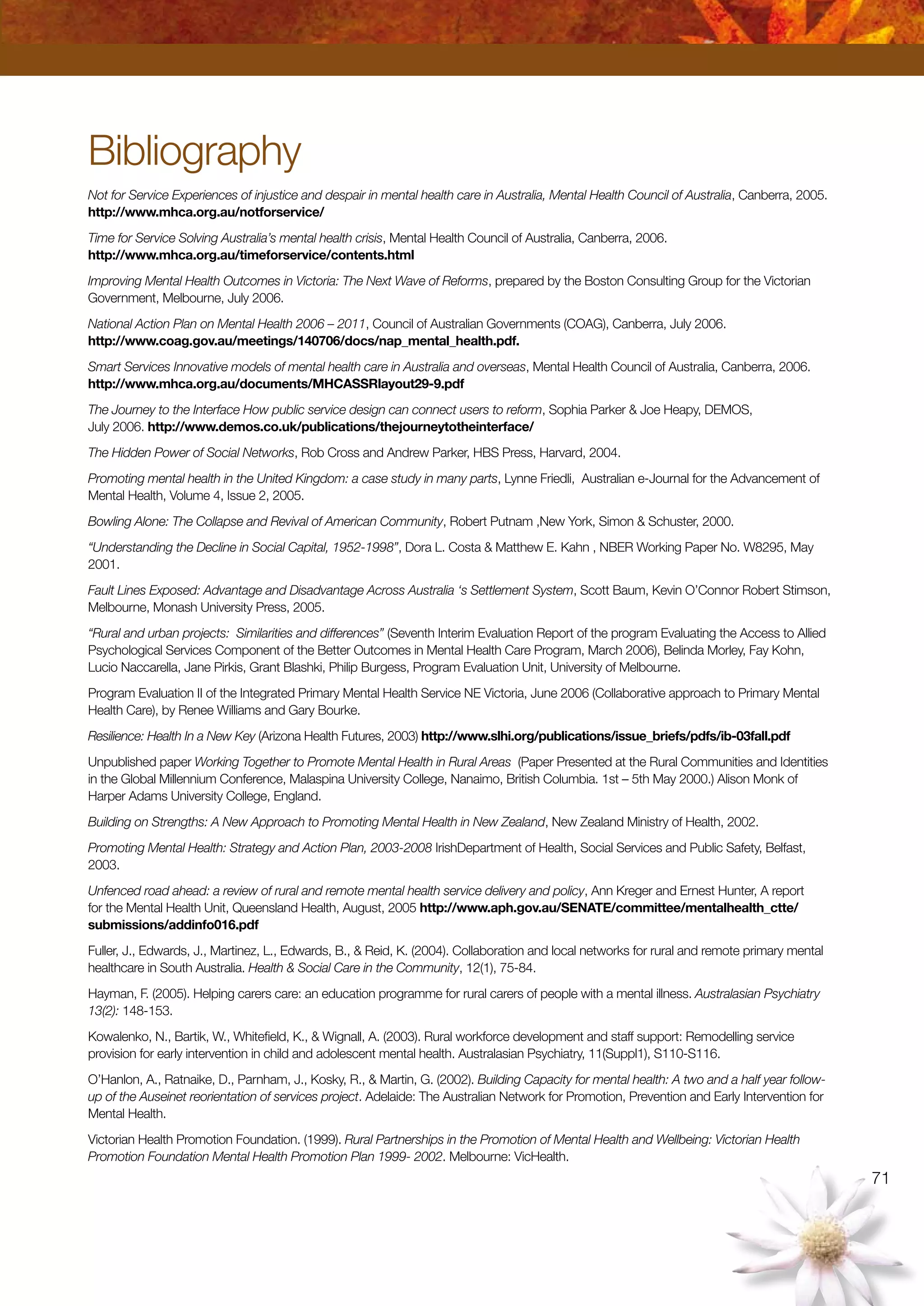 71
Bibliography
Not for Service Experiences of injustice and despair in mental health care in Australia, Mental Health Council of Australia, Canberra, 2005.
http://www.mhca.org.au/notforservice/
Time for Service Solving Australia’s mental health crisis, Mental Health Council of Australia, Canberra, 2006.
http://www.mhca.org.au/timeforservice/contents.html
Improving Mental Health Outcomes in Victoria: The Next Wave of Reforms, prepared by the Boston Consulting Group for the Victorian
Government, Melbourne, July 2006.
National Action Plan on Mental Health 2006 – 2011, Council of Australian Governments (COAG), Canberra, July 2006.
http://www.coag.gov.au/meetings/140706/docs/nap_mental_health.pdf.
Smart Services Innovative models of mental health care in Australia and overseas, Mental Health Council of Australia, Canberra, 2006.
http://www.mhca.org.au/documents/MHCASSRlayout29-9.pdf
The Journey to the Interface How public service design can connect users to reform, Sophia Parker  Joe Heapy, DEMOS,
July 2006. http://www.demos.co.uk/publications/thejourneytotheinterface/
The Hidden Power of Social Networks, Rob Cross and Andrew Parker, HBS Press, Harvard, 2004.
Promoting mental health in the United Kingdom: a case study in many parts, Lynne Friedli, Australian e-Journal for the Advancement of
Mental Health, Volume 4, Issue 2, 2005.
Bowling Alone: The Collapse and Revival of American Community, Robert Putnam ,New York, Simon  Schuster, 2000.
“Understanding the Decline in Social Capital, 1952-1998”, Dora L. Costa  Matthew E. Kahn , NBER Working Paper No. W8295, May
2001.
Fault Lines Exposed: Advantage and Disadvantage Across Australia ‘s Settlement System, Scott Baum, Kevin O’Connor Robert Stimson,
Melbourne, Monash University Press, 2005.
“Rural and urban projects: Similarities and differences” (Seventh Interim Evaluation Report of the program Evaluating the Access to Allied
Psychological Services Component of the Better Outcomes in Mental Health Care Program, March 2006), Belinda Morley, Fay Kohn,
Lucio Naccarella, Jane Pirkis, Grant Blashki, Philip Burgess, Program Evaluation Unit, University of Melbourne.
Program Evaluation II of the Integrated Primary Mental Health Service NE Victoria, June 2006 (Collaborative approach to Primary Mental
Health Care), by Renee Williams and Gary Bourke.
Resilience: Health In a New Key (Arizona Health Futures, 2003) http://www.slhi.org/publications/issue_briefs/pdfs/ib-03fall.pdf
Unpublished paper Working Together to Promote Mental Health in Rural Areas (Paper Presented at the Rural Communities and Identities
in the Global Millennium Conference, Malaspina University College, Nanaimo, British Columbia. 1st – 5th May 2000.) Alison Monk of
Harper Adams University College, England.
Building on Strengths: A New Approach to Promoting Mental Health in New Zealand, New Zealand Ministry of Health, 2002.
Promoting Mental Health: Strategy and Action Plan, 2003-2008 IrishDepartment of Health, Social Services and Public Safety, Belfast,
2003.
Unfenced road ahead: a review of rural and remote mental health service delivery and policy, Ann Kreger and Ernest Hunter, A report
for the Mental Health Unit, Queensland Health, August, 2005 http://www.aph.gov.au/SENATE/committee/mentalhealth_ctte/
submissions/addinfo016.pdf
Fuller, J., Edwards, J., Martinez, L., Edwards, B.,  Reid, K. (2004). Collaboration and local networks for rural and remote primary mental
healthcare in South Australia. Health  Social Care in the Community, 12(1), 75-84.
Hayman, F. (2005). Helping carers care: an education programme for rural carers of people with a mental illness. Australasian Psychiatry
13(2): 148-153.
Kowalenko, N., Bartik, W., Whitefield, K.,  Wignall, A. (2003). Rural workforce development and staff support: Remodelling service
provision for early intervention in child and adolescent mental health. Australasian Psychiatry, 11(Suppl1), S110-S116.
O’Hanlon, A., Ratnaike, D., Parnham, J., Kosky, R.,  Martin, G. (2002). Building Capacity for mental health: A two and a half year follow-
up of the Auseinet reorientation of services project. Adelaide: The Australian Network for Promotion, Prevention and Early Intervention for
Mental Health.
Victorian Health Promotion Foundation. (1999). Rural Partnerships in the Promotion of Mental Health and Wellbeing: Victorian Health
Promotion Foundation Mental Health Promotion Plan 1999- 2002. Melbourne: VicHealth.
 