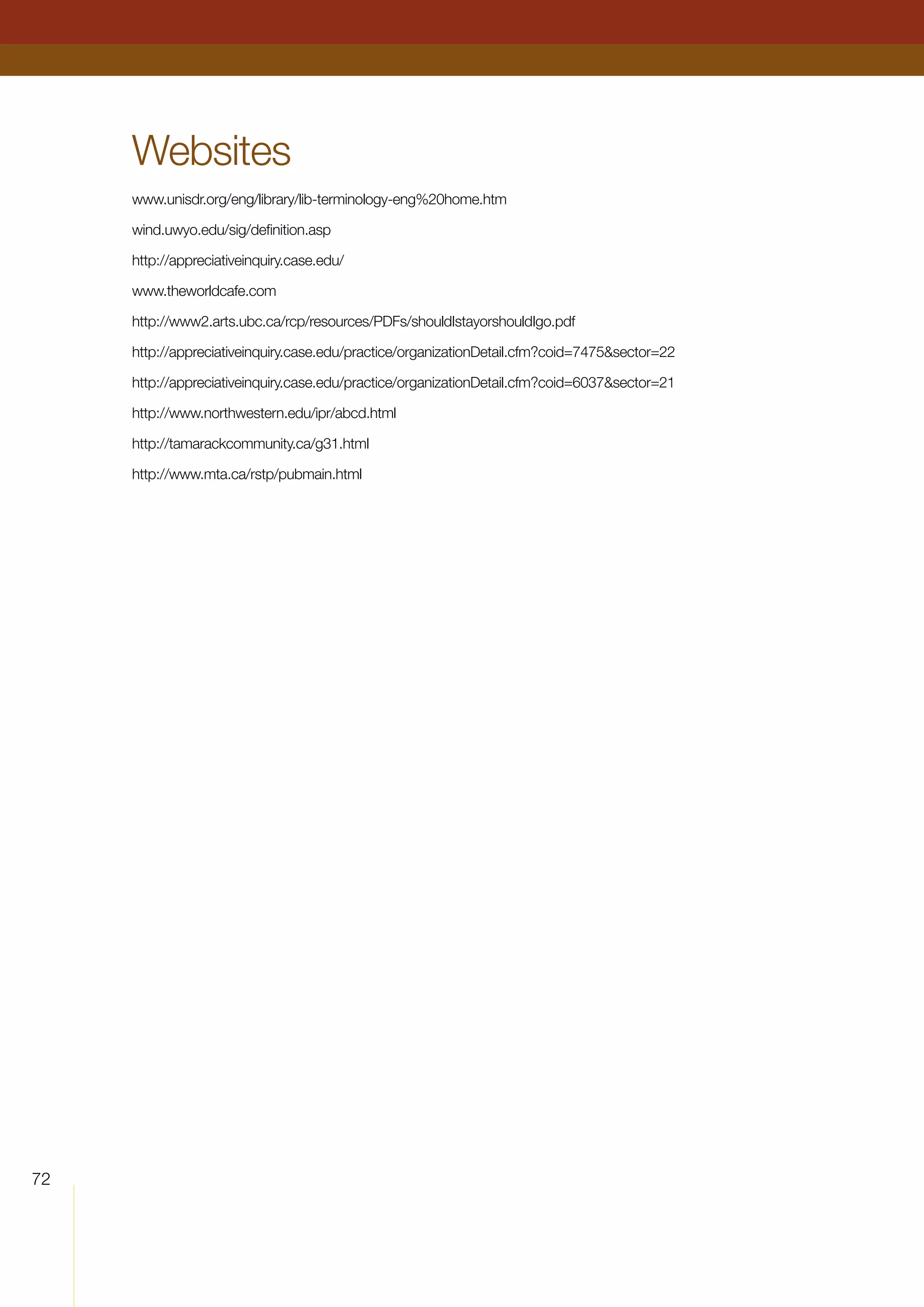 72
Websites
www.unisdr.org/eng/library/lib-terminology-eng%20home.htm
wind.uwyo.edu/sig/definition.asp
http://appreciativeinquiry.case.edu/
www.theworldcafe.com
http://www2.arts.ubc.ca/rcp/resources/PDFs/shouldIstayorshouldIgo.pdf
http://appreciativeinquiry.case.edu/practice/organizationDetail.cfm?coid=7475sector=22
http://appreciativeinquiry.case.edu/practice/organizationDetail.cfm?coid=6037sector=21
http://www.northwestern.edu/ipr/abcd.html
http://tamarackcommunity.ca/g31.html
http://www.mta.ca/rstp/pubmain.html
 