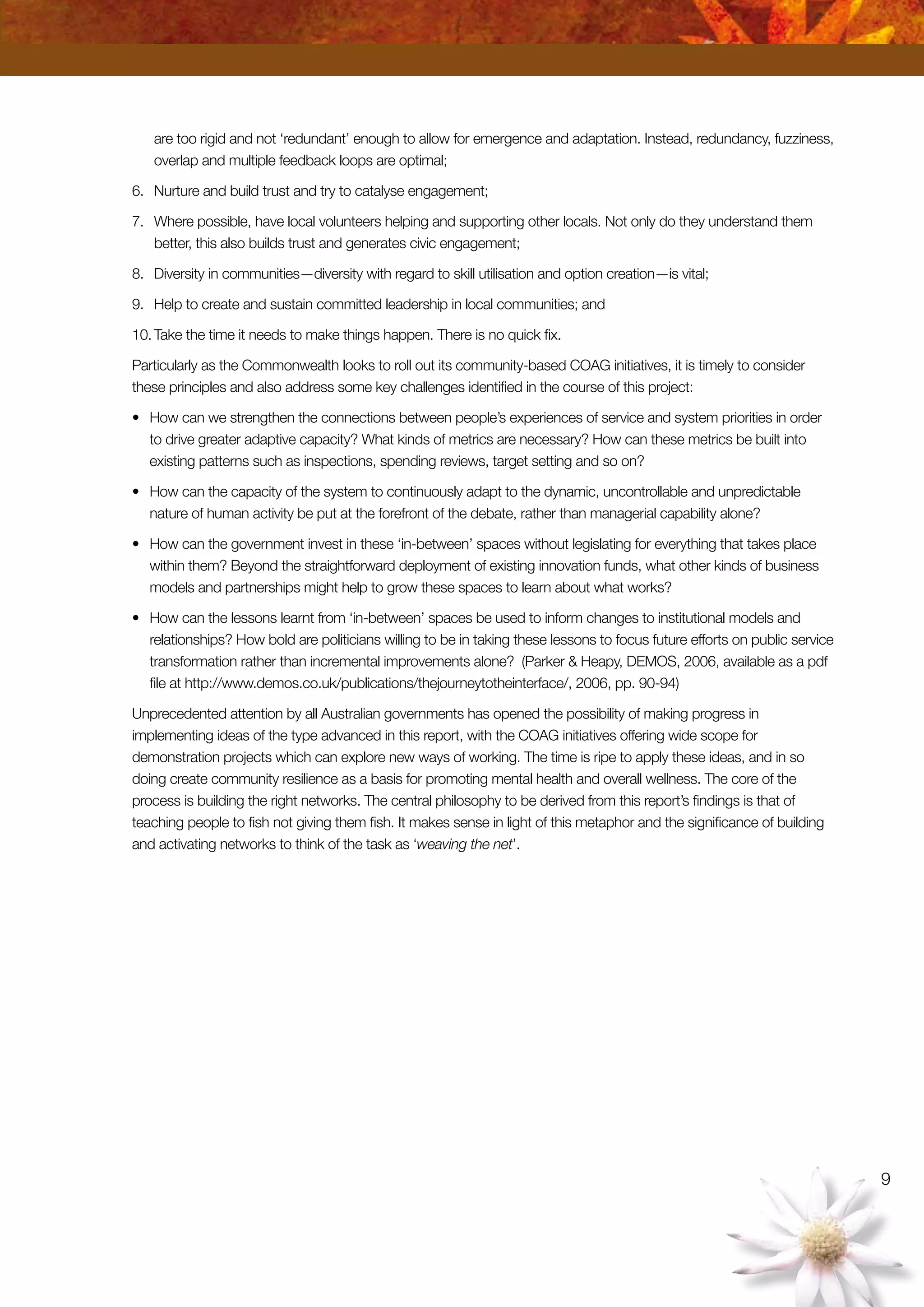 are too rigid and not ‘redundant’ enough to allow for emergence and adaptation. Instead, redundancy, fuzziness,
overlap and multiple feedback loops are optimal;
6.	 Nurture and build trust and try to catalyse engagement;
7.	 Where possible, have local volunteers helping and supporting other locals. Not only do they understand them
better, this also builds trust and generates civic engagement;
8.	 Diversity in communities—diversity with regard to skill utilisation and option creation—is vital;
9.	 Help to create and sustain committed leadership in local communities; and
10.	Take the time it needs to make things happen. There is no quick fix.
Particularly as the Commonwealth looks to roll out its community-based COAG initiatives, it is timely to consider
these principles and also address some key challenges identified in the course of this project:
•	 How can we strengthen the connections between people’s experiences of service and system priorities in order
to drive greater adaptive capacity? What kinds of metrics are necessary? How can these metrics be built into
existing patterns such as inspections, spending reviews, target setting and so on?
•	 How can the capacity of the system to continuously adapt to the dynamic, uncontrollable and unpredictable
nature of human activity be put at the forefront of the debate, rather than managerial capability alone?
•	 How can the government invest in these ‘in-between’ spaces without legislating for everything that takes place
within them? Beyond the straightforward deployment of existing innovation funds, what other kinds of business
models and partnerships might help to grow these spaces to learn about what works?
•	 How can the lessons learnt from ‘in-between’ spaces be used to inform changes to institutional models and
relationships? How bold are politicians willing to be in taking these lessons to focus future efforts on public service
transformation rather than incremental improvements alone? (Parker  Heapy, DEMOS, 2006, available as a pdf
file at http://www.demos.co.uk/publications/thejourneytotheinterface/, 2006, pp. 90-94)
Unprecedented attention by all Australian governments has opened the possibility of making progress in
implementing ideas of the type advanced in this report, with the COAG initiatives offering wide scope for
demonstration projects which can explore new ways of working. The time is ripe to apply these ideas, and in so
doing create community resilience as a basis for promoting mental health and overall wellness. The core of the
process is building the right networks. The central philosophy to be derived from this report’s findings is that of
teaching people to fish not giving them fish. It makes sense in light of this metaphor and the significance of building
and activating networks to think of the task as ‘weaving the net’.
9
 