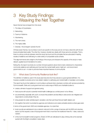10
3	 Key Study Findings:
Weaving the Net Together
Seven themes have emerged from this study:
1.	The Value of Coordination.
2.	Networking.
3.	Tyranny of distance.
4.	Volunteering.
5.	The men’s shed.
6.	The mighty dollar.
7.	Diversity—the emergent ‘panda’s thumb’.
Of these seven themes, two (numbers 3 and 5) are specific to this study and do not have a direct link with the ten
broad principles listed earlier. The other five, however, dovetail very clearly with those same ten principles. That is,
there is a strong continuity between what this study has found and the principles that are advocated in leading
studies of resilience and well being in a wide variety of comparable social contexts.
This alignment lends extra weight to the findings of the enquiry and sharpens the capacity of the study to make
relevant, applied recommendations for action.
Noting this, the report now looks at a number of broad questions about what is best understood to characterise
community resilience and well being and how best the mental health sector might act—and recommend
governments to act—in order to promote these important features of community life.
3.1	 What does Community Resilience look like?
The definition of resilience used in this study (see Executive Summary above) is a good general definition. It is
however, possible to provide some more detail in relation to well being and mental health in Australian communities.
This report has found that resilience in communities is achieved when volunteers combine with services provided by
Commonwealth, State and Local government and a wide range of NGOs and charitable bodies to:
•	 create a climate of support and general caring;
•	 treat anyone with actual or potential mental health challenges as a whole person not an illness;
•	 act preventively, especially with youth, to ensure that problems are less likely to arise and/or are mitigated and
responded to constructively if they do;
•	 bring people into wider activities (sport, recreation, etc) than just those that are health related; and
•	 link together that which is provided by agencies and institutions and create workable solutions where gaps exist.
In terms of the government, NGO and charitable agencies, it is noted that:
•	 local councils are well placed to be a network node and to link a range of services with the NGO and voluntary
sector, but this requires a view of local government that is more than the traditional ‘three Rs’—rates, roads and
rubbish;
•	 of the Commonwealth funded programs, Division of GPs are well placed to play a linking role as the example
quoted with the Bright consultation makes clear;
 