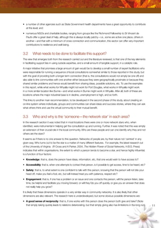 11
•	 a number of other agencies such as State Government health departments have a great opportunity to contribute
at this level; and
•	 numerous NGOs and charitable bodies, ranging from groups like the Richmond Fellowship to St Vincent de
Paul’s offer a great deal of help, although this is always locally patchy—i.e., some are active one place, others in
another—and that with a minimum of cross connection and communication, this sector can offer very important
contributions to resilience and well being.
3.2	 What needs to be done to facilitate this support?
The view that emerges both from the research carried out and the literature reviewed, is that one of the key elements
in facilitating support lies in using outside expertise, and a small amount of tangible support, in a catalytic role.
A major initiative that promises a large amount of gain would be to develop a small number of expert facilitators who
were responsible for running a sequence of local consultations somewhat similar to those reported in this study, but
with the goal of providing both a longer term connection (that is, the consultations would not simply be one off) and
also able to link communities with one another either because they were geographically proximate or because they
shared similar problems and hence would benefit from sharing ideas, possible solutions, etc. To use the examples
in this report, while what works for Whyalla might not work for Port Douglas, what works in Whyalla might work
in a more similar location like Burnie—and what works in Burnie might work in Whyalla. After all, both of these are
locations where the major industrial base is in decline, unemployment is high, and so forth.
This links to another main recommendation, to be developed in the second phase of this study, about creating an
on-line system where individuals, groups and communities can share ideas and success stories, where they can ask
what others think and use the virtual community to their mutual benefit.
3.3	 Who and why is the ‘someone—the network star’ in each area?
In the research section it was noted that in most locations there were one or more network stars who, when
identified, were instrumental in helping get the consultation up and running. Further, it was noted that this was simply
an extension of their crucial role in the local community. Who are these people and can one identify why they and not
others are the stars?
It seems as if there is no one answer to this question. Networks of people are, by their nature not ‘centred’ in any
given way. Who turns out to be the star is a matter of many different features. For example, the latest research out
of the University of Virginia (R Cross and A Parker, 2004, The Hidden Power of Social Networks, H.B.S. Press)
indicates that within organisations, the extent to which a person tends to become a star, and hence highly influential,
is a function of four factors:
•	 Knowledge: that is, does the person have ideas, information, etc, that one would wish to have access to?
•	 Accessibility: that is, when one attempts to contact that person, is it possible to get access, time to be heard, etc?
•	 Safety: that is, to what extent is one confident to talk with this person, knowing that the person will not bite your
head off, make you feel a fool, etc, but will instead treat you with patience, respect etc?
•	 Engagement: that is, if one has a problem or an issue and one contacts this person, will the person listen, take
time, be helpful and facilitate you moving forward, or will they fob you off quickly, or give you an answer that does
not really help you grow?
It is likely that these dimensions operate in a very similar way in community networks. It is also likely that other
dimensions are also relevant. The research here is underdeveloped, but some obvious possible dimensions are:
•	 A good sense of reciprocity: that is, if one works with this person does the person both give and take? (Note
that simply taking quickly leads to relations deteriorating, but that simply giving also has limitations in the long run);
 