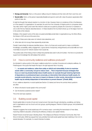 12
•	 Energy and tenacity: that is, is this person willing to launch initiatives and then stick with them over time; and
•	 Social skills: that is, is this person reasonably likeable and good to work with, does the person appreciate other
points of view, etc.
It might be thought that network stardom is a function of role. However, there is no evidence of this in the literature
or in this research. In organisations, for example, the work from the University of Virginia points to companies where
‘key roles’ (which might a priori seem like network nodes) are occupied by people who score low to moderate on
one or all of the four features described above—in these situations the incumbent shows up on the edge of and not
in the centre of the network.
Similarly, in this research some of the stars occupied potentially pivotal roles in organisations (e.g. the Shire offices,
the Division of GP, etc) but at the same time:
•	 others in these same roles were not network stars elsewhere, and
•	 other stars did not occupy these apparently pivotal roles.
Overall, it seems likely the features identified above—that is, for those who would want to make a contribution,
knowledge, accessibility, safety, engagement, a good sense of reciprocity, energy/tenacity and social skills are much
more likely to account for network stardom than social role.
The positive side of this finding is that it is likely that potential stars exist in all communities—the trick is to provide the
support and knowledge that will catalyse their actions.
3.4	 How is community resilience and wellness produced?
As indicated in various points in this report, resilience arise from a number of sources and underpins wellness. As
Friedli argues in the quote that heads this report, the right approach lies in focusing:
“ … on assets and resilience, rather than solely on deficit and vulnerability. It aims to maximise
assets within a community, not just to reduce need … This is important because strategies that
focus on need may (inadvertently) reduce health assets, for example through fostering high levels
of dependence on professional input; conversely, an intervention that enhances health assets, for
example social networks, may have no impact on disease. In other words, interventions to improve
health may be entirely independent of interventions to prevent disease”. [Friedli, 2005]
In turn, resilience depends on social capital (see Section 3.5 below) and hence the central, linked questions
are often:
•	 What is the level of social capital in this community?
•	 Can the level be sustained and/or raised?
This is the next topic explored.
3.5	 Building social capital
Social capital refers to bonds of trust and mutual concern that arise through volunteering, socialising, and taking
part in organisations such as church and civic groups, sporting leagues, Parents  Citizens groups, and professional
associations.
Research suggests that social capital pays off in numerous ways—promoting the transmission of new ideas,
improving children’s education, enhancing the efficiency of labour and capital markets.
Robert Putnam (most famously in Bowling Alone: The Collapse and Revival of American Community, New York:
Simon  Schuster, 2000) has argued that many activities that build social capital have been declining in the U.S. for
several decades. For example, in a recent interview he states:
 
